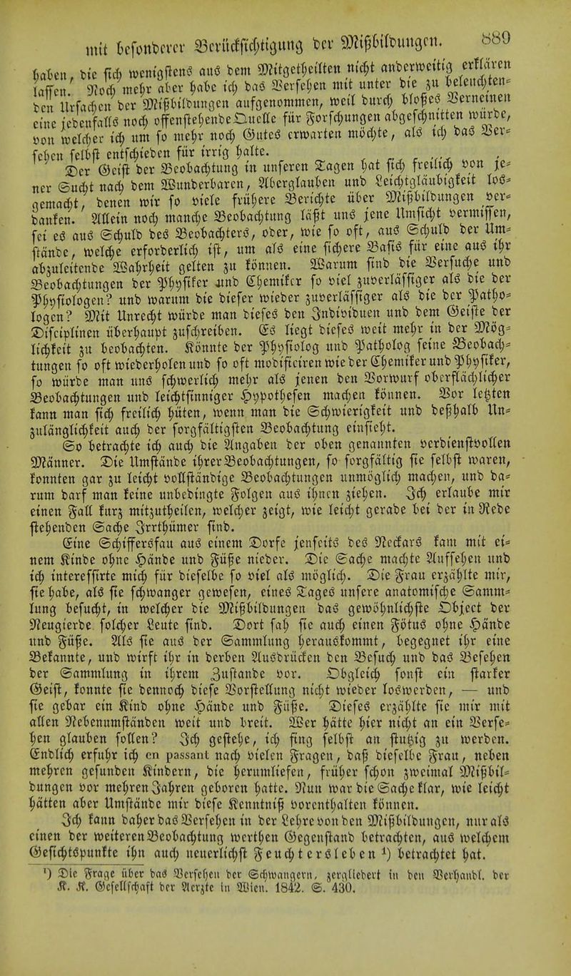 mit kfonbcvcv 33cvu#'c(;ti5iinG bcv 9)^{p6i(bun9cn, b^O UUn. bic ftrf) wcnt'olTenvi flii<J bent 9)?itgctt;cmen ntc^t anbcv>t)ctt{3 crfroi-en fcX Wad cu\cr Wtnfbunocn aufaenommcn, l^eil burrf; Mo|e^jBernetneit ctnc {cbcufatf^ noc^ offeiiflel;enbeDitcac fur gorfd;uttoen at)gefd;mtten n)urbe, »ou n)eW;ei- id; itm [o mc^v no^ ©ittciJ cwarteii mod;te, aliJ td; bag SSev^ Men felift entfd;tebcn fitr t'rrt'o t)aUe. . . , r . 5Der ©ci'ft ber 5Beot)ad;tung in unferen Siagen t;at ftd; freilK^ »on je^ ner ©ud)t nad) bent 2Bitnbertaren, Stterglaul^en unb Sei'd;t9ldul)i(}feit Io5- nemad)t; benen njtr fo m'ete fvii(;ere Sen'd;te u6er s:mtpabun9en ocr^ banfen. Slffetn nod; ntand;e S5eoI)ad;tung Idft un^ jene Umftd;t ^enntfen, fei eg aniS ©^ulb besJ SBeotac^teriJ, ober, n)i'e fo oft, aus^ ©c^ulb ber Um:= ftdnbe, tvel^e erforberttd; tj^, nnt eine f{d;ere 23aft$J fur eine au^ i^r atsuteitcnbe SS^r^ett getten ju foniien. 2Barum finb bte 2Serfud;e unb 5Beot»ad;tunoen ber ^^^ftfer otnb Sfienttfcr fo siel juoerldfftgcr oX^ bte ber ^^§t)ftoIogen? unb warunt bie btefer njieber sutjerldfjlger aU bte ber ^at^o^ logen? 3)?tt Unrec^t witrbe ntan btefesJ ben Snbtoibuen unb bent ©ei'fJe ber ©ifcipltnen u:6ert;aupt jufd^retben. Itegt biefesJ wett me^r in ber 2)?og- Ii'c^lcit su I)eotac(>ten. tonnte ber ^l^vftolog unb ^at^olog fet'ne S5eot)ad;- tungen fo oft tt)teberI;otenunb fo oft mobtftct'renwteber S:§enttferunb^^9fifer, fo njiirbe ntan uu(S \^mxM) ntel;r dU jenen ben SSortvurf ot)crflcid;Iic^er SBeota^tungen unb tetc^tftnniger ^i;pott;efen mad;en lounen. 23or le^tett hnn ntan ft^ fretlt^^ pten, mm man bte (5d;n)iengfeit unb bep^alt) Un= 3uldnglt(|feit auc^ ber forgfdittgften a3eoi)a^tung etnfte(;t. ©0 Uixa6^it td; and; bie Slngaten ber oten genannten t)crbtenfl»ot(en 2>?ditner. ®ie Untjldtibe i^rerSeofcac^tungen, fo forgfaltig fte felbj^ tvaren, fonnten gar ju leic^t i?ottfldnbige Seofcad;tungen unmoglid; ntad;en, unb ba* runt barf ntan hine untebingte ?^oIgen au5 tT;ncn 3ie:^en. 3d; eriauk mir einen ?$att fitrj mitsut^eiten, u^etd;er jeigt, wie Ieid;t gerabe tei ber in S^ebe j^e^eitben ©a^e S^rtpnter ftnb. Sine ©c^ifferofau aus? einent 2)orfe jenfcitsS beg S^ctfarg fam mit ci* nem ^inbe o^ne ^dnbe unb pfe nieber. 2)ic ©ac^e niad;te Stuffet;en unb ic^ intereffirte ntic^ fitr biefelte fo »iet aU mijgtid;. :Die grau er^dfjUe mir, fte t;a6e, <\U fte fd;tt)anger gewefen, eineg Staged unfere anatomifd)e ©anttn* lung \)z\\x^i, in welci^er bie 9)?ipilbungen bag gewo^nIid;jie iDfjiect ber 9^eugterbe. folt^er Seute ftnb. 2)ort fat; fie auc^ einen ^^otug o^ne ^dnbe unb §it^e. %U fte aud ber ©antnttung ^erauofomntt, tegegnet i§r eine S3efannte, uttb n)irft i^r in ber'ben Slugbriidcn ben Sefuc^ unb bag 23efe^ett ber ©antntlung in ii;rcm 3f^<Jnbe yor. Dbgtcid^ fonft cin flarfer (^eifl, fonnte fte bennoc^ biefe 35orji:ettung nid;t ivieber logirerben, — uttb fte getar ein tinb o'^ne ^dnbe unb ^it^e. Siefeg ersd(;Ite fte mir mit alien 3?etenitmjidttben mii unb breit. 2Ber i^dtte ^ier nid;t an ein 5Berfe* ■pen glaut)en fotten? 3d; gefle^e, id; ftng felbft an fiu^ig ju werben. ©nblic^ erfu^r ic^ cn passant nac^ loielcn ^^rageu, baf biefelte ^rau, neien me^ren gefuitben tinbern, bie :^erunttiefen, fritter fc^on jwcimat 3)?ipit= bungen »or me(;ren S^^^^t^ gefcoren |atte. 9?un n^ar bie©ac^ef(ar, wie leic^t l^dtten aBer Untftdnbe tnir biefe ^cnntnif Dorcnti;aIten Bnnen. 3d; faun ba^erbag23erfef;cn in ber Se(;ret^onben 9)?if?t)ilbungen, nur alg einen ber njeiterenSeotac^tung n^crt^en ©egenftanb ictrac^tcn, aug tvel^cm @ert(^tg|)unfte i^n aud; neuerlid;f^ ^cuc^tergiet)eni) i)ctrad)tet ^t. !Dlc gragc iibcr ba6 a3cvfcf)cii ber ©rljtuancjcvn, jci\-\(lcbevt in bcu aScftjaubt ber Jt. J?. ©efeUfr^aft ber Slerjtc in 9Dicn. 1842. ©. 430.