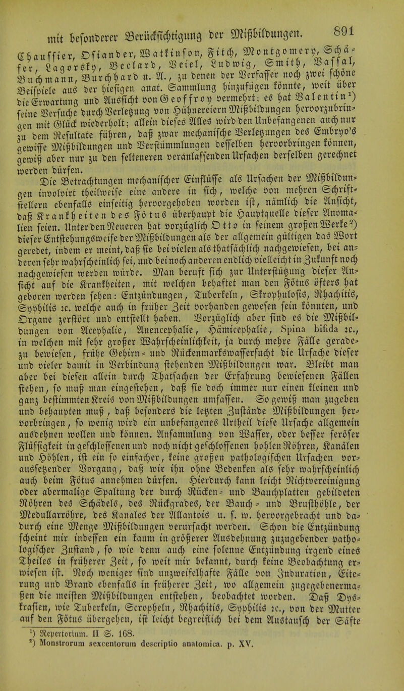 fer Uaox^tl), ^eclarb, S^eiel, ^ufewtg, ©ntit^, ^.^J]?^' SuAmann, SuU;t;arb u. 51., s« beneit bcr SSerfafer no(^ jwet fc^one iBetfm'eIc ausJ ber t;{e|toen anat. ©ammlung t^uisufuoen fonnte, mit uDer bieirwartuns unt> Wft(i;t oon0eof frot; »ermeH; ei3 ^ SSatenhn^ fci'tte 25erfud)e S?ur6 SSerte^ung oon ^u(;nere(ern SJJi'ptlbungen t;eri)orau:6ntt' rtcn mit ©litd wteberI;ott; aGem biefei? SlttesJ njtrbben IMefangenen auc^nur m bem 9?efuttate fii^ren, baf jwar mec^am'fcle SSerle^ungen be^ (^mtjrpo'iS JcwtfTe 3D?ipitbunGen unb SSerftummlungen befelkn ^eri)ort)rtngen fonnen, gewt^ a^er nur ben feltenereti »eranIaffenbenUrfa^en berfelkn gere(|net ^^'^^SirSeTracf^titnfien tne^amT^er ^inpffe als? Urfa^en ber gjZifbitbun* gen tni)oIoi'rt t^eaweife erne anbere in ftc^, ml^c i)on me^ren ©c|nft* liettern cUn^aU^ einfeitig ^ert)orge^ot)en worben t'jl, mmli^ bte Slnftc^t, baf^ranf^ettenbed ?^otu5 iibert;au|)t bie ^au^)tquette btefer Stnonta* lien feten. UnterbenS^eueren eoqugltd^ ID tto in feinem gropenSGBerfe^) biefer(5ntjlet;ungfSn)eifeberSD?iPttbungenari3 ber at(gemein giilttgen basS 2©ort gerebet, inbem er meint, baf fte IzimUnaUt^aifa^ii^ nac|gett)iefen, iei an= t)erenfeI;rwa|rf(^e{nIic^fei,imb6e(no(|anberenenbIid;»ieItei^tin3ufunftnoc^ na^gewiefen werben tciirbe. 9)?an teruft ft(| jur Unterp^ung biefer 5ln^ fi(|t auf bie ^ranft;eiten, mit n^elc^en tet;aftet man ben §6tu6 ofter§ '^at ge'boren werben fet;en: (Jntjitnbungen, 2:u'6erfeln, ©fro|3^utoftc!, dii)(id)iti^, (Sijp^ilii^ :c. wel(|e auc^ in fritter 3eit sjor^nbcn gewefen fein Bnnten, unb Drgane jerprt unb entjiettt ^'6en. SSorjitglic^ aUv fmb esJ bie SD?ipit* bungen »on Slce^^Iie, Stnence^j^alie, ^amicep^tie, Spina bifida tc, in loel^en mit fet)r grower 2Sa'^r[c^eintic^!eit, ja burc^ me^re ^atte gerabe* gu iewiefen, frii(;e @e|irn:= unb 9f?itcfenmarf6wafferfud)t bie Urfac(;e biefer unb t>ieter bamit in SSertinbung jiet;enben 9)iipilbungen voav. 23Ieibt man abtv tei biefen atiein burd; 2:^atfa(|en ber (Srfa^rung tsewiefenen fatten fle^en, fo muf man eingejle^en, baf fte bo(| immer nur einen fteinen unb ganj fcefiimmten ^reisJ i!)on3)?ipiIbungen umfaffen. ©ogewif man jugcBen unb :6e|au)}ten muf , baf fcefonberiJ bie le^ten 3ujlanbe S!)?if Mlbungen ^er^ sjorirtngen, fo ttjenig wirb ein unBefangenesS llrt^eil biefe Urfac^e atlgemein audbe^nen wotten unb fonnen. 5infammTung oon 2Baffer, ober 'beffer ferofer glitfftgfeit ingef^toffenenunb noc^ nic^t gefc^Ioffenen ^o(;ten9?o|ren, ^anaten unb ^5^ten, ij^ ein fo einfad;er, feine gropen ^jat^ologif^en Urfac^en tior* auofe^enber SSorgang, baf njir i§n ot;ne S3eben!en aU fet;r iv)at;rfd;einti(^^ au(^ fceim ^otuiJ annef;men bitrfen. ^ierburc^ fann tei^t 9?id;toereinigung ober a'fcermalige (S|)attung ber burc^ 3^ii(Jen= unb ^aud;lJtatten gebilbeten JKo^ren beS ©^abelsJ, be^ 9?ittfgrabe^, ber 33au^ = unb 33rujl^ol;le, ber 2)?ebut(arrot;re, beS S^anatef^ ber 5lttantoii3 u. f. n?. Iieroorgetirac^t unb ba^- burc^> eine 2)?enge 9)?ipitbungen oerurfac^t werben. ©djon bie (Jntjitnbung f(^eint mir inbeffen ein faum in gro^erer 5(u(Jbet;nung jujugei)enbcr ^at^o^ logifc^er 3uj^«tib, fo wie benn and; eine fotcnne ^ntjitnbung irgenb einesS Z^ziU^ in frit(;erer ^eit, fo iueit mir fcetannt, burd; feinc 33eot)ac^tung er^- ujiefen iji. ^^od) weniger ftnb unjweifet^afte ^atie oon ^nburation, ^ite= rung unb Sranb et)enfand in frii^crcr 3cit/ attgemein sugcgcknerma? fen bie mctflen 3)?ifbilbungen entfle^cn, kofcad^tct ivorben. 2)af fraften, ioie 5i\MxUin, (Scro|)(;etn, UijadjxiiQ, ®v)|)^i(i<J jc, oon ber 9);uttcr auf ben ptug iikrgc{;cn, i|^ tci^^t 'bcgreifiid; tci bem 2luetaufc§ ber ©dftc SRci^ertotlum. II @. 168. ') Monstrorum sexcenloruin dcscriplio anatomica. p. XV.
