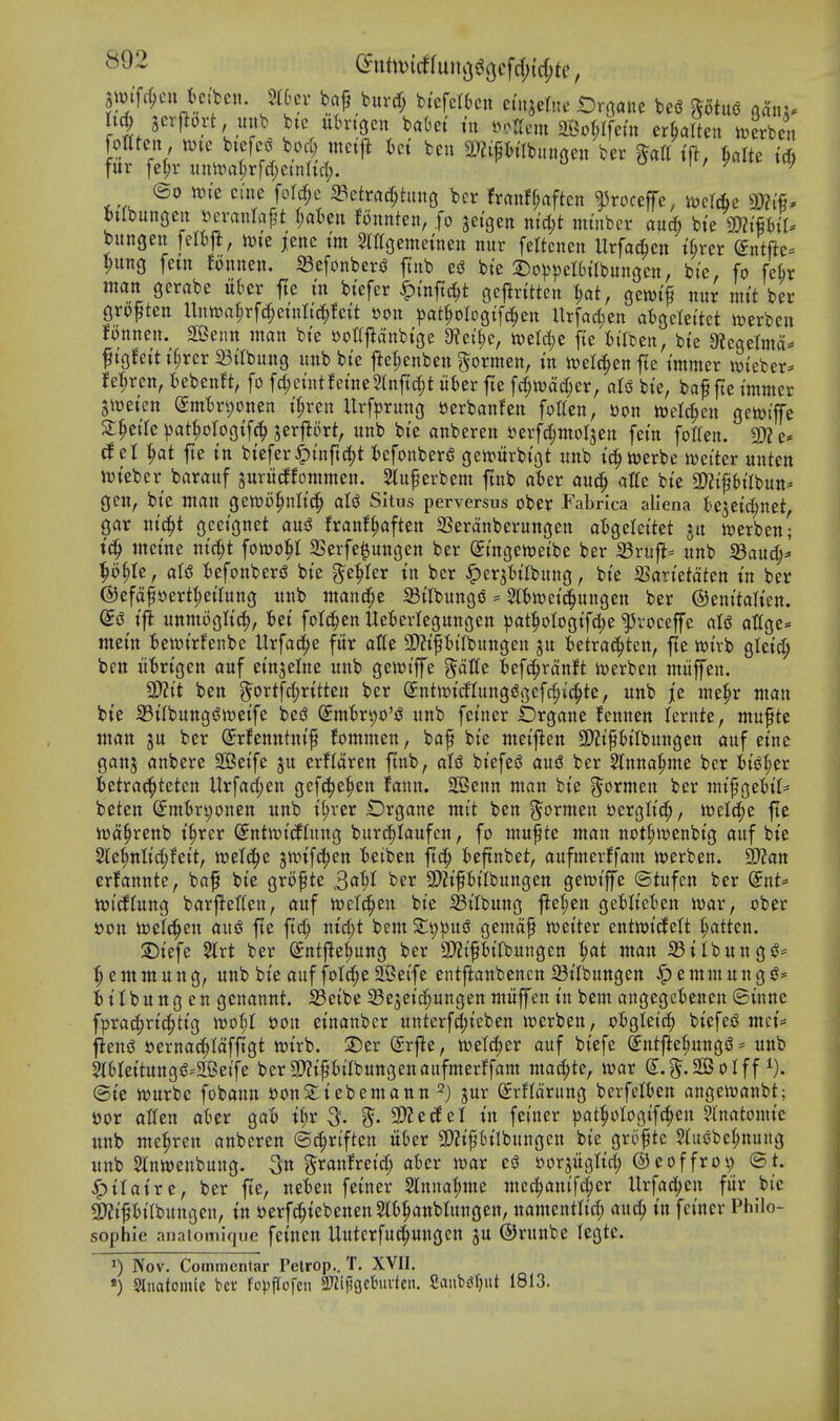 Si^tfc^ctt k.'ben. mtx bnf burd; btefettcn eutjelne iDroanc bei? ptu<3 ahxu M) ltx^M,jx^ bte ubrigcu bakt tn t>oirem 2Bor;rfetn er^altett n^erben m^n, mc bicfeg boc^ ttici{^ kt ben ^jjifh'lbiingett ber t'ft, &alte t* fur fe^r i\n\val)x\A)mUd). i / f ^ ^h; ©0 tt)ie ctne foI(^e 33etra^htng ber franff;rtften ^roceffe, jvef&e btlbungen »evantaf t r;at)en Bnnten, fo get'gen ntci)t minber an6 bte 9:)2tPtr. bungeit felij^, tvte jene I'm ^mgemetnen nur feltcnen Urfacben tker (Jntfte^ ljung fetn Bnnen. S3efonberiJ ftnb c& bte 2)o^)pet6tIbungcn, bi'e, fo fek man gerabe ukr fte tn btefer ^I'nftc^t gejlrttten I;at, gewif nur mt't ber groften Untt)a|rfd;etnlt(^!ett »on |)at^oIogt[c|ett Urfacben atgetettet iverben fonnen. 223enn wan bte »ottfldnbtge 9?eit)e, tt)eW;e fte itilben, bte 9tegetma:= ^tgfett t§rer St'tbung unb bte t^e^enben ^ormen, in n)elc|en fte tmmer meber- Jet;rcn, tebenft, fo fcf;eintfetneSlttft(|t titer fte f4wad;er, aU bte, baf fte tntnter gioeten ^mir^onen tfren ltrf|)rung t5erban!en follen, »on n^elc^en geioiffe 2:^etrc jjat^ologtfc^ jerflort, unb bte anberen Derf^molsen fetn fotten. 9:)? e* (Jer ^at jte tn btefer^tnftc|t fcefonberS gett>urbtgt unb t'c^ioerbe iwetter unten iuteber barauf jurudfommen. Slu^erbem ftnb ater auc^ alfe bte 3)?tptlbun* gen, bte utan genjo^nltc^ aU Situs perversus ober Fabrica allena kjet^jnet gar m'c^t gcetgnet aus? franf^aften SSeranberungen o'Sgelcttet ju ttjerben- inet'ne ni^t \om^ a3erfe$ungen ber St'ngeioetbe ber S3rufl= unb S3aud^^' ^o§Ie, aU tiefonberiJ bte ^t^tx in ber ^er^k'Ibung, bte SBartetaten tn ber (S)efaf»ert:^etlung unb ntand^e Sttbungo ^ 5(tn?et^ungen ber ©enttalten. tfi unmogltc^, Bet fotc^en Ueterlegungen ^at^ologtf^e ^voceffe aU attge* ntet'n Bewtrfenbe Urfac^e fur atte 3)?tptlbungen ju t)etrad^ten, fte wirb gletrf; bctt iitrtgen auf etnjelne uitb ge«?t'ffe '^dUc kfc^ranft iuerben ntiiffen. 2)?tt ben 5ortfd;rttteu ber SntiotcfIung(?gcfd;ic^te, unb je tue^r ntan bte 33ilbunggit)etfe bes? (Jmkt)o'sJ unb fetner fcrgane fennen lernte, ntufte man ju ber (Jrfenntnt'f fommen, baf bte metj^en 3)?tptlbungen auf etne ganj anbere SBetfe ju erftaren ftnb, aU btefe^ auS ber Slnna^me ber fcis^^er ktrad^teten tlrfad;en gefc^e^en fann. SBenn man bte ^ormen ber mt'^gettl^ beten Smf>rt)onen unb t^rer Drgane mt't ben ?^ormen sergltd;, iwelc^e fte n^a^renb i^rcr (yntwt'cflung burc^Iaufen, fo mufte man not^wenbtg auf bte 2le^nltd;fett, welcJ^e jmfd^en fceiben ftd; fceftnbet, aufmerffam loerben. 2)?att erfanute, baf bte grofte S^^l ber 9}2t'ft)ilbungen geivtffe ©tufen ber ^nU ivi(Jtuug barftetten, auf ioetc^en bte IBt'Ibung fte^en geHtcBen iwar, ober t)on tt)elc^en aus^ fte ftd; utrf;t bem S^^pUiS gemaf ivetter entwtt^ett ^tten. 2)iefe 2lrt ber (Jntfie^ung ber a)2i'fklbungen man S3tlbuug<^^ :^ emmuug, unb bt'e auf fotcpe ^eife entftanbenen SBtlbungen ^ emm un g iitbungen genannt. S3eibe Se5et'd;ungen mitffen tn bem angegcknen ©tnne fprac^rt'c^ttg n?o(;t son etnanber unterfcl;t'eben »erben, oBgIetc| bt'efesJ mct= f^ens? »ernadf;Iaffigt wtrb. S)er (Srfle, wetc^er auf btefe Sntfle^ungiS ^ unb 2l6rettUttgsS''2Bei'fe ber3)?tfklbungenaitfmerffam mad;te, toar S:.^.2BoIff i). @te wurbc fobann t)onS:iebemann ^) jur ^rHarung berfelkn angeivanbt; »or atfen aBer gaB U)x ^. ^. ^cdcl in fetner ))at^oIogif^en 5lnatomt'c unb me^ren anberen ©c^rtften ukr SWtfBtlbungen bte grofte Slugbe^^nung unb $inwenbung. Sn granfretd; aber war ed ijorjuglt'd; ©eoffrov; ©t. ^tlatre, ber fte, ueBen fetner Sinnaljme mec^anifcjier Urfacben fiir bte 3)?t'Pt'Ibungen, tn serfc^tebenen^l^anbtungen, namentlt'd; auc^ tn fetner Philo- sophic anaiomique fetneu Uuterfut^uugcn ju (SJrunbe legtc. Nov. Commentar Pelrop.. T. XVII. *) Stnatomlc bcv fo^ipofcn 5Kipgcbuvten. 2aut)(jT;ut 1813.