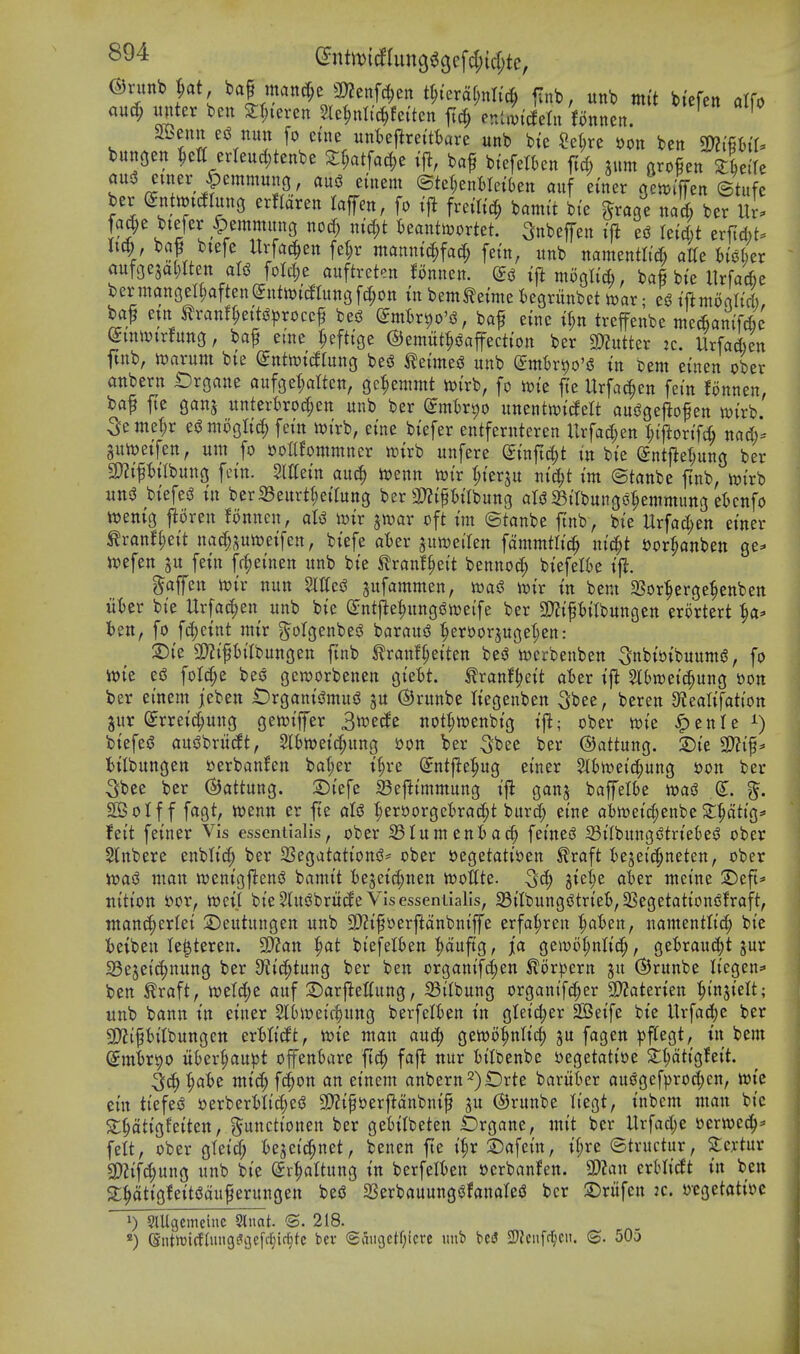 and) mux bctt 2f;ieren 5le^nli(^fei'tcn ftc^ ev.Uvmn fonnen. ' SBeuy^ nun [0 cine unWj^rettkre unb bte ?e^rc t)on ben m^U bunsen ^ctt erleud;tenbe Sf;atfac|)e ifl, baf btefetkn ftd; sum arof en ZUih ber entmtog erflaren lafen, fo iji freilicf; bamit bie ^rage nal^ ber fa^e btefer ^emmitng noc^ nid;t teauticortet. SnbejTen ift esJ letc&t txU)t'' U^, baf btefe Urfat^en fe^r ntannic^fad; fetn, unb namentlt'A atfe hUim au^m^l)lUnaU foIc|e auftreten fonnen. t|i moglicfc, baf bte llrfacfce bermanGel^aftenSutnx'c^atngf^on tn bemtetmc t)egrunbet toax; eg tftmorth'd), baf etn tranf^eiti^^^rocc^ bes3 (Jmfir^o'i^, baf einc if;n treffenbe mcAamWe ^mii)trfung, bap erne ^eftige ©emitt^iSaPctiott ber mtkx jc. Urfa&en jtnb, tt)arunt bte ^ntoidrung beg teuneg unb emh-^o'g tn bem ei'nen ober anbern Organe aufgelatten, ge^emmt n){rb, fo xok fte Urfac^en fern fonnen, baf fte gans unterbro^en unb ber (Jmk^o unentwidelt auggefio^en wi'rb. 5eme|r egmoglid; fein lt)i'rb, eine btefer entferuteren Urfad;en l)ifloxi^ nad/- 3uit)etfen, urn fo »ottfommner unrb unfere ^ixift6)t in bie Sntjleiung ber 3)?ipilbung fcin. Slttein an^ l»enn iwir t;iersu nic^t im ©tanbe ftnb, wirb uttg biefeg tn berSeurt^eilung ber 3)?ipilbung alg ^Birbunggrjemmung et)cnfo n^entg j^oren !onnen, aU mx ^wax oft im ©tanbe ftnb, bie llrfad;en einer tranfr;eit nad;ptt)eifen, biefe atier juweilen fammtlic^ ni^t ^or^anben ge^^ tpefen ju fetn fr^einen unb bie ^ranf^eit bennocf) btefefte ijl. gaffen mx nun Slffcg ^ufammen, xoa6 wix in bent 23or:^erge|enben u'Oer bie Urfad^en unb bie (Jntj^e^unggweife ber 9}?iftttbungett erortert ^a^ ten, fo fc()ctnt mir g^olgenbeg baraud ^^eroorjugetjen: ^ie S!)?ift>i(bungen ftnb ^rmtft;eiten beg wcrbenben 5nbtt)tbuumg, fo wie eg fot(^e beg gcworbenen gie^t. tranf^eit aBer tj^ SlSraeic^ung i)on ber einem jeben t)rganigmug ju ©runbe liegenben ^bee, beren 3f{eaIifatton jitr Srretd;ung gewiffer 3n?ecle nottjtuenbig tfl; ober n)ie ^enle btefeg augbritcit, Sl^ttjeic^ung »on ber 5^ee ber ©attung. S)ie 3??if^ iilbungen »erbanfen bal;er t^re (Jntfte^ug einer 5tt)n)eic[;ung Hon ber 5bce ber ©attung. :Diefe IBef^immung ijl ganj baffel()e wag ^. SOBoIf f fagt, luenn er fie alg :pers)orgct)ra^t burd; eine ot)n)eid;enbeS:^atig:» feit feiner Vis essentialis, ober 33Iumeniad; feineg SilbunggtrteSeg ober Stnbere enbli^ ber SSegatationg- ober segetatiDen ^raft I)ejeic^neten, ober wag man wenigfteng bamit fceseid;nen wottte. ^6) 3iet;e aber meine S^eft^- ttition t>or, n?ct| bieShtgbritife Visesseniialis, SiIbunggtrieB,3Segetationgfraft, tnanc^erlei 2)eutungen unb 20?if oerftanbniffe erfa^ren ^at)en, namentlici^ bie fcetben le^teren. 9}?an ^t biefelfcen ^auftg, ja gen)i)t;nlid;, geirau(|t jur 23ejei^nung ber 9f?ic^tung ber ben organifd;en ^orpern ©runbe Iiegen=» ben £raft, wetdje auf 2)arftettung, 23ilbung organifc^er SWaterien ^injielt; unb bann tn einer 5t()Wei(^ung berfelkn tn gteid;er 2Betfe btc Urfa(i()c ber 5!)?ipilbungett erMitft, wie man auc;^ gewo^nlic^ fagen ^jflegt, in bem (imixx^o itber^aupt offenKtre ftd^ fafi nur iilbenbe ijegetatiue Zi)dtio,hit ^6)yaU mtd;f(ion an einem anbern^)iDrte bariikr auggef^jrod^en, wtc ein tiefeg S)erberMi(|eg 3)?tpt)erf?anbntf ju ©runbe liegt, inbem man bie S:§atigfeiten, ^unctionen ber getilbeten Drgane, mit ber Urfad;e cerwed^^ felt, ober gleid; h^d^mi, benen fte i|r S)afeitt, tf;re ©tructur, Stcrtur SD?if4)ung unb bie (Sr^altung in berfelfcen »erbanfen. 2)?an erHii^t in ben 2;^tigfeitgauferungen beg aSerbauunggfanaleg ber 2)riifen k. »egetati»c 1) SlUgemcinc 2luat. S. 218. «) ©ntiDirfdnig^ijefftjirfjtc t>ev 6aii9ctf;icrc unb bei5 2)lciifc^cit. ©. 505