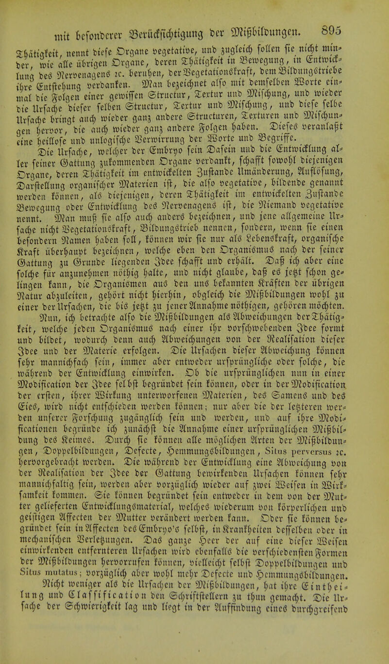 Sfcah'rttctt, ncnnt bicfe t)rgane J?e3etatti)e, nnb jugtci't^ fotten fte ni^t tnm* bev iic dttc iitrtacn Drflane, beren XWi^hit in SBewegnng, tn mmd- luna bes^ 9]er»eiiaBen(? 2C. fcerut)en, berSSegetattoni^fraft, bent aSiIbungotnetje ibre entftelmng i^cvbanfen. 3??an t)ejeid;net atfo mit bemfelbcn S03orte cm- niat bie kot^^en einer 0en)iffen ©tructur, 2:ex-tur unb Wi\^unQ, unb tt)teber bie llrfaAe biefer felben ©tructur, Xcxtnv unb 9)?ifc^ung, unb biefe felSe UrfaAe kingt and) wieber ganj anbere ©tructuren, Seyturen unb 9}?ifct;utt=' gen ^emr, bie au^ ivieber ganj anbere ^otgen ^ten. T)it\c^ ^txanla^t cine ^eiffofe unb unlogifd^e SSerwirrung ber 2Borte unb 35egriffe. 2)ie Urfarf;e, ml6)zx ber dmUi^o fein 2)afein unb bie Snttt)icfrung al^ ter feiner ©attung sufommenben t)rgane »erban!t, fc^afft fott>ot;I bieienigen IDrgane, beren 2;I;atigfeit im entwidetten 3i^anbe Umanberung, mtfiofung, ©arlietlnng organifd;er SD?aterien ift, bie atfo yegetatioe, titbenbe genannt wcrbcii fonncn, aU biejenigen, beren S^tigfeit im entwitfetten 3«j^<infee iBewegung ober ©ntit)icftung bcs? 9?er»enagens? ift, bie 9^iemanb oegetatioc nennt. SKan muf fie atfo auc^ anbersJ Uiti^mn, unb j[ene attgemeine Ur=« fac^e ni^t a^egetations^fraft, aSitbungs^triet) nennen, fonbern, n^enn fte einen :6efonbern SfJamen ^aBen foil, lonnen mx fte nur at^ SetensJfraft, organif^e ^raft ixUxl^aix^t fce5eict)nen, tt)et^e e'ben ben Drgani^tnu^ nac^ ber feiner (Sattung ju ©runbe tiegenben Sbee f^afft unb er^dtt. S)af tc^ ater eine fotct;e fur anjune^men not^ig ^atte, unb ni^t gtaute, baf es^ je^t fc^on ge=» tingen !ann, bie Drganicsmen ausS ben nn^ tefannten trdften ber ut)rigen SRatur at)juteiten, get;ort nic^t ^ieri^in, otgteit^ bie SDZipitbungen n>o^t einer berllrfadjcn, bie je^t ju jener 5tnna^me not^igen, get;oren molten. SRun, ic^ tetrac^te atfo bie 3)?ift)itbungen ats3 5It)tt)eicf;ungen ber2:^tig^ hitf n)etti;e jeben IDrgani^muj^ nac| einer i^r oorfd;n?e6enbett 3bee formt unb t)itbet, woburc^ benn and) Slbnjeic^ungen i)on ber 9?eatifation biefer Sbee unb ber SDZaterie erfotgen. 2)ie Urfad;en biefer Slbwei^ung Jonneit fe^r manni^fact; fein, immer aBer entwebcr urfpriingtict;e ober fotc()e, bie wd^renb ber (£ntit)idtung einwirfen. Oh bie urfpritngti(|en nun in einer 2)?obiftcation ber 3;bee fettfl ^Oegritnbet fein fonnen, ober in ber9}?obiftcation ber erflen, i^rer SOSirfung unterit)orfenen 9}?aterien, bei? ©arnens? unb beS (5ies5, wirb ni^t cntfct)ieben iverben fonnen; nur ater bie ber te^tereu it)er= ben unferer g^orfc^ung jugdngtic^ fein unb n)erben, unb auf i^re 3)2obi^ ftcationen iegritnbe ic^ 3und(^ft bie Slnna^me einer urfpritngtic^en Wli^hiU bung beg ^eimeS. ®urd; fte fonnen atte mogtid;en Strten ber 9)?ift)itbun= gen, 5)oppet()itbungen, 2)efecte, ^emmitnggBitbungen, SIius perversus :c. t;eroorget)ract)t n)crben» 2)ie tt)d^renb ber Sntwi^tung eine 5l()n)cict;ung i)0tt ber D^eatifation ber 5^ee ber ©attung temirfenben Urfac^en fonnen fe^r mannid)fattig fein, werbeit ater i^orjiigtirf; luieber auf jtoei 2Beifen in 2Birf* famfeit fomnten. ©ie fonnen ^)egrunbet fein entn)eber in bent Xion ber 3}?ut* ter getteferten @nttt)idtung(?ntateriat, n)etd)eiS ivieberum mi for)3ertict;en uub geijligen Stffecten ber ^ntkx oerdnbert werben fann. Ober fte fonnen grttnbet fein inStffecten be$J (£mt)rt)o'd fett)|i, in^ranft;eiten beffett)en ober in med;antfct)en SSerte^ungcn. $Dai3 ganje ^cer ber auf cine biefer SSeifen einwirfenben cntfernteren llrfa(j;en ivirb ebenfattd bie »erfct;iebcn|}engormcu ber gJZi^bitbungen ^ers>orrufen fonnen, »icttc{d;t fettfl 23o))^3ctt)itbungen unb Siius muiaius; ijorgiigtid) atcr it)ot;t mc'^r 3)cfecte unb ^cmmungiSh'tbungen. 5«ic|t weniger ate bie Urfact)cn ber 5!)?i^'t)i(bungen, ^)at i^rc @intt;ci^ lung unb Staffification ben ©ct;riftj^ettcrn ju t^un gemad^t. 2)ie \\x- fac^e ber ©f^wierigfcit tag nnb tiegt in ber 9lufj!nbung cincci burr^gvcifcnb