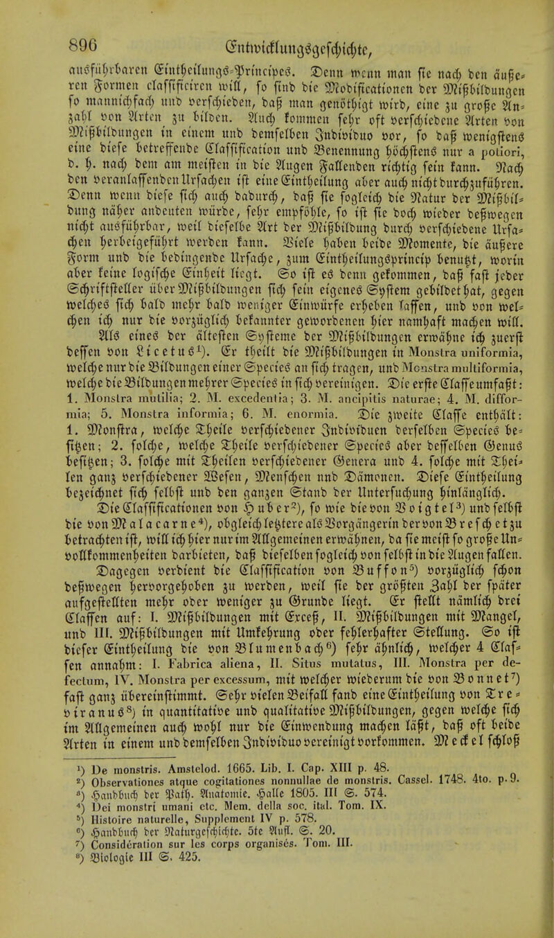 auiSfiir;rI)avcn ^tnt^ctrun9iS=^rmct>cj?. 3)enn ^tnn man fte nad) ben dufie== ren ^ormen cinfftftctrcn ivilt, fo ftnb bte ^Tcobiftcattoncn bcr 9)?{ft)i'Ibun3cn fo mauntc()fafl) imb t>erfd;{eben, bap man gcnotljtgt wi'rb, cine grofc 2(n= jaM i^pn Hxtcn 511 tilccn. Stud) fommcn fe(;r oft ttcrfrf;tebcne 2lrten ^on 9)2iPntbungen tn ei'ncm unb bemfelfcen 3nbi»tbuo »or, fo baf njeni'gjleniJ etne bt'efe fcetrcffenbe Sraffiftcati'on unb 23enennung ^o^ensJ nur a poiiori, b. 1;. nad; bcm am meij^en in bte Slugen gattenben n'djHg fet'n fann. ben tterantaffenbcttltrfaii^en tf^ etue(Jtnt^eaung aoer auc^ m'c^tburc^jufu^rcn. ©enn n^cnu bt'efe ftd; anc^ baburc^, bap fte foglcic^ bt'e SfJatur ber m^hiU bung na^er anbeuten n^iirbe, fe^r em^)fot;Ic, fo tjl fte boc^ wteber bepwegcn ntd;t aus^fit^rtar, wett biefefBe 2lrt ber SDZip^bilbung burd; i)etfd)iebenc Urfa* c^en :^evtetgefu(;rt ivevben fann. SSt'ete fia'ben fcetbe 3}?omente, bi'e aupere ^orm unb bte iebt'ngenbe Urfa^e, jum (£int:^etlung(^^)nnct> ibenu^t, mvin af»er fei'ne logtfc^e ^I'n^ett Itcgt. ©o ift e(3 benn gefommen, bap fafi jeber ©e^rtftjietter ukr 3)?tpt)tlbungen ftd; fet'n eigenej? @9|lem ge'^ilbet^at, gegen mld)^^ jt^ Bafb mel;r talb n)entger ^tniuitrfe er^et^en I'afen, unb »cn mU ^en td> nur bt'e ssorjuglt^ iefannter geirorbenen I;i'er namljaft mac^en lotCf. 2tls3 etneg ber dltejlen @t;f!eme ber SDZt'pHIbungen errod^ne I'c^ juerft beffen s?on Stcetuj^^). Sr tUilt bt'e 9}?t'p6t'(bungen I'n Monstra uniformia, ttjeic^e nur bte Sttbungcn et'ner ©pect'e^ an ft^ tragen, unb Mcnstra muliiformia, welc^ebt'eiBtlbungenme^^rer(Specie^ t'njTc^»eretnt'gen. Dt'e erfledfaffcumfapt: 1, Monslra mulilia; 2. M. excedenlta; 3. M. anclpitis naturae; 4. M. dlffor- mia; 5. Monstra informla; 6. M. enormia. ;j)ie JWeite Stajfe ent^dtt: 1. SHonflra, n^elc^e Slt;etle t)erf4)iebener 5nbtotbuen berfetfeen ©peciesJ U-- fl^ctt; 2. fotd;e, tt)et(^e S^^et'Ie »erfd;iebener ©)3ect'e^ ater beffelOen ©enus? ieft^cn; 3. foItJ^e mtt 2:^etten s^erfc^tebener Genera unb 4. foid;e mt't ^^ei'=> ten ganj t)erfd;iebener SBefen, 9)?enfc^en nnb 2)dmonen. 2!)t'efe St'nt^etlung t>e3et(!^net ftc§ felbj^ unb ben gan^en ©tanb ber Unterfu(!^ung |t'nldnglid;. ^t'eSlafftftcattonen i>on |) ufc er^^), fo n)te bt'e»on SSoigtel^) unbfeftft bt'e yon9)?alacarne*), o'bgtet'^le^tereaUSSorgdngen'nbert>on33refetju ietra(^ten t'j^, mU tc^^ter nur tm Slttgemet'nen errt?d§nen, ba fte mct'j^ fo grope Un== i)oflfommen|)etten barfct'eten, bap btefeIbenfogIetc^»onfeI6fttnbt'e 5(ugenfatten. ©agcgen yerbt'ent bte Slafftftcatt'on »on iSufjron^) eorjugltc^ fd^on bepivegen :^er£>orge^otett ju iverben, mil fte ber gropten 3(^51 ^f*^ fpdter aufgeftettten me^r ober n^entger ju ©runbe Itegt. dt jleCt ndmltd^ brei etaffen auf: I. 3)?t'pbilbungett mit (Jycep, H. 3??tpt>{Ibungett mtt 9)?angel, unb HI. 9)?tpbtlbungen mtt Umfe^rung ober fe^Ier:^after ©tettung. ©0 tfl btcfer (5uitt;etUtng bt'e i)on aSIumenbac^^) fe^r d^nltd^, iwetti^er 4 S^taf^ fen anttaf;m: I- Fabrica aliena, II. Situs mutatus, III. Monstra per de- fecium, IV. Monstra per excessum, mt't weld^er jvieberum bte t)on 33onnct^) faft ganj uBeret'nfltmmt. ®e^r »teten23e{fatt fanb eine(5tnt{;etUtng yon ^r e * yiranugS) quantt'tatt'ye unb qualttattoe3)?tpHIbungen, gegen welc^e jt(^ tm 5lUgemet'nen auc^ too^l nur bt'e (5t'ntt?enbung madden Idpt, bap oft fcet'bc Strten in einem unbbemfelknSn^t'yt'buoyeretnt'gtyorfommen. 3)Z etf el f(^Iop De monstris. Amslelod. 1665. Lib. I. Cap. XIII p. 48. ^) Observationes atque cogitationes nonnullae de monstris. Cassel. 1748. 4to. p. 9. ) ^aubburt) bcv ^cit\). 9luatomic. ^aUc 1805. Ill ©. 574. ■*) Dei monstri umani etc. Mem. dclla soc. ital. Tom. IX. ^) Hisloire naturelle, Supplement IV p. 578. «) ^anbbuf^ bcv 5«ahin3cfrf)irl;te. 5tc 9liifl. ®. 20. ') Consideration sur Ics corps organises. Tom. III. «) ^Biologic III (S. 425.