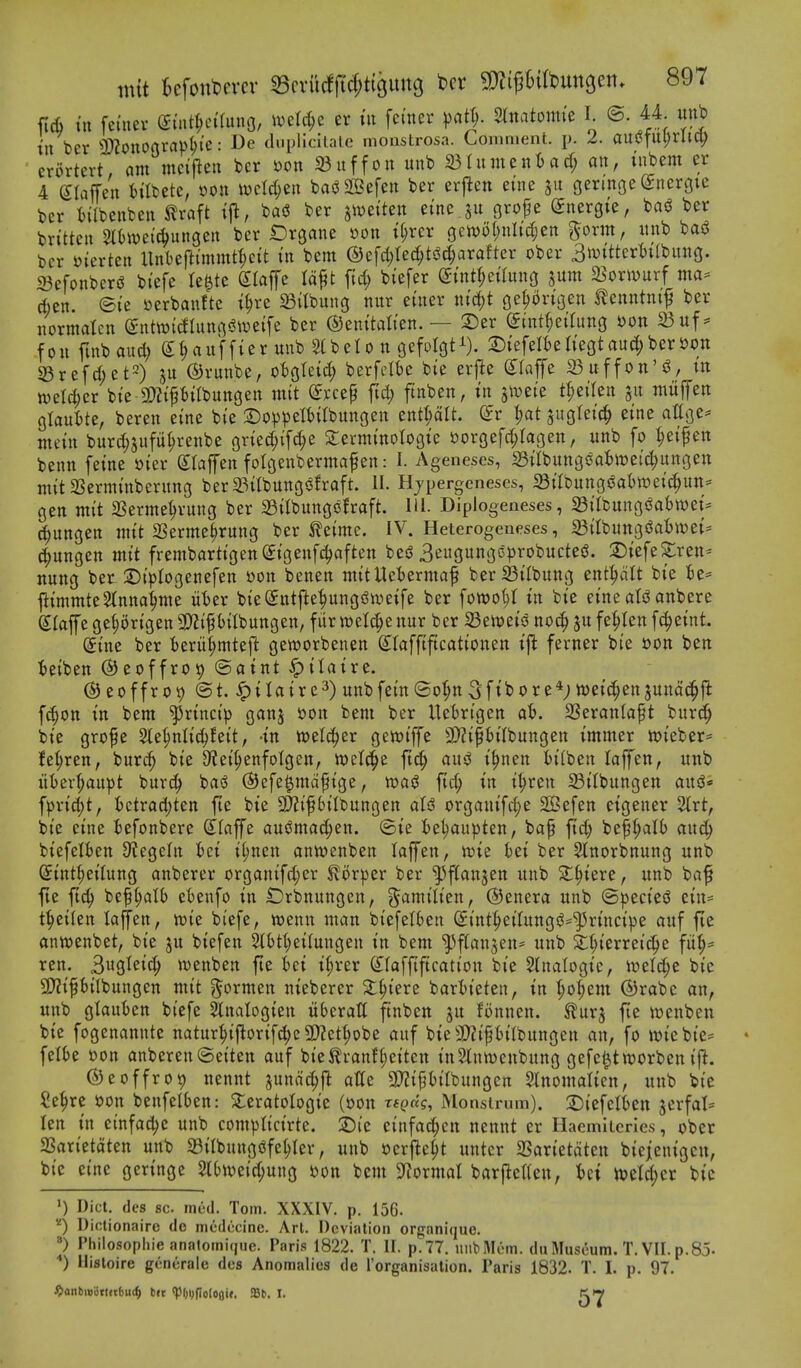 m in fei'nev Qint^ciimxQ, mU)t er in fci'tier 2(natonne I. (S. 44 unb in bcr 2)?on0rtra)3^ie: De (Inplldlalc monstrosa. Coinnient. p. 2. aUi?tUl;rUCl) crortcrt am mctfien bcr s)on 93 it ff on unb 33 In men I) ad; an, inbem er 4 glafTeu tilbetc, con ml^zn basJ2Befen ber eifen eine gerinoe Snergie ber tilbenben ^raft i\i, bas? ber jn^eiten eine grofe gnergie, bas? ber britten Sliweic^ungen ber Organe »on tf;rcr gett)o(;nIi^en ^orm, nnb baj^ bcr t)ierten llnberttmmt^ett tn bent ©efd^Iec^tsJdparafter obcr 3n)ittcrt)tlbung. 23efonbcr(J btefe le^te Slaffe Id^t fid; bi'efer eint^eilnng jum iBorivurf ma= d;en. ®i'e Derbanfte i^re ^itbung nitr einer ni'c^t ge^origen ^enntni^ ber normalcn ©ntwidlungs^wetfe ber ©enttatien. — (Stnt^etrung yon 23 uf^ fou fmbaud; (S^auffier unb 2tbelo n gefolgt^). 2)tefelktiegtau^beri)0tt 23refd;et2) ju ©runbe, otgTetd; berfclt)c bie erj^e dia^ft 23uffon'^, tn mU)cx bie 9)2iptrbungen mit ^xcep fid; ftnben, in jweie tl;eilen ju mufen glauite, beren etne bie 3)oppeIt)itbungen entl;alt. <Sv Ijat 3ugletc|) eine allge* juein burd;5ufut;rcnbe gried;ifc^e Sterminotogie i)orgefd;ragen, unb fo ^eifen benn feine »ier glaffen fotgenbermafen: I. Ageneses, 23irbuttg0atit)ei4)ungen mit SSerminbernng ber 23itbungi^fraft II. Hjpergcneses, 33iIbungsJaI)n)ei(|un- gen mit aSerme^rung ber 23iIbungoJraft. HI. Diplogeneses, 33iIbung«Jabn)et* (^ungen mit 2Serme^rung ber ^eimc. IV. Heterogeneses, IBilbungj^at^wei* ^^ungen mit frembartigen(£igenf(^aftcn besS 3eugungc)3robucteiJ. :j)iefe2:ren= nung ber S)i)3logenefen »on benen mitUc'bermaf ber23ilbung ent^dlt bie ie= jlimmtetoa^me ut)er bie(Jntfte^ung«3iveife ber fowo^I in bie eine atsJ anbere eiaffe ge^origen 3)2ipilbungen, fiir wetc^e nur ber 23eit)eio no^ ju fe^ien fc^eint. Sine ber fcerii^mtejl geworbenen S^tafftftcationen ift ferner bi'e son ben Beiben Oeoffrot) ©aint ^itaire. ©eoffrot) @t. .^ilaire^) uubfeinSo^n^fibore^jWeic^enjunctc^ji [c^on in bem ^rinctp ganj »on bent ber Uet)r(gen at*. SSeranlaft burc^ bie gro^e %ii1)nlid)hit, -in tuelc^er gett)iffe 3)?ifbilbungen immer tt)ieber= fe^ren, burc^ bie 9^ei^enfoIgen, tt)et(!^e ft^ au5 ifinen tiiben laffen, uitb iit)evf;aupt burc^ ba(J ©efe^mdfige, K>a$ fid; in i^ren 33i(bungen aujJ* fprid;t, :6ctrad;ten fte bie 9)?if bilbungen aU organifd;e 2Befen eigener 2(rt, bie eine iefonbere (JIaffe aui3mad;en. ©ie ie^aupten, baf fid; bef(;aIO auc^ biefelfcen S^egeln tei il;nen antt)cnben lapn, wit fcei ber Stnorbnung unb Sint^eitung anberer organifd;er ^orper ber ^]3f(anjen unb ^§iere, unb baf fie fi(^ be^(;alb ebenfo in IDrbnungen, ^amilien, ©enera unb <Bptmi ein= t^eilen laffen, h)ie bi'efe, wenn man biefelben (Sint^eitungiJ'^rinctpe auf fie antt)enbet, bie ju biefen 5ibtt;ei(ungen in bem ^flan^en* unb ^(;ierreid^e fii^* ren. 3wg^ei<|> wenben fie in i^rer (Ilaffiftcation bie Stnalogic, iwelc^e bie 9)2ipilbungen mit gormen nieberer Sl^tere barl)ieten, in ^o^em ©rabe an, unb glauten biefe Stnatogien itberatt ftnben ju fonnen. Slurj fte iuenben bie fogenannte natur|ij^orifd)e 9)?ett;obe auf biea^iifiilbungen an, fo ttjicbie- felbe »on anberen©e{ten auf bie^i'anf[;eiten in^Jtnwenbung gefel^tworben i|i. ©eoffro9 nennt jundd;fi atte 2}?ipirbungen 5{nomaIien, uttb bie Se^re non benfelben: ^eratologie (»on rfQctg, Monsirum). 2)iefetkn jerfal* ten in einfad;c unb compltcirte. 2)(e einfai^en nennt er Haemiicries, ober 2Sarietdten unb Silbung^fe^Ier, unb »er|^e^t untcr 2Sarietdten biejienigeu, bie eine geringe 2l(>it)eid;ung ijon bem SfJormat barftcKen, Ui mU)Cx bie ') Uict. des sc. mcd. Tom. XXXIV. p. 156. Dictionairc de medccine. Art. Deviation organiquo. Philosophie anntomique. Pari.<! 1822. T. II. p.77. uiibMi'in. duMuseum. T. VII. p.85. llistoire gcncrale des Anomalies de I'organisalion. Paris 1832. T. I. p. 97. $flnbrt)ott«tbu(^ b»t <pi)i>fiolooi<. !Bb. I. K>y