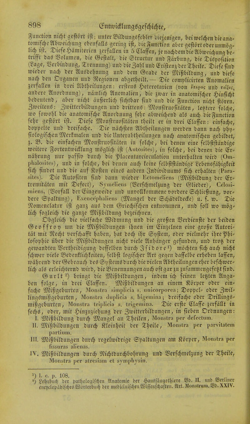 function ntd;t gcfJort tj^; untcr23itbung(^fct;Icv Unmc^zn, tet weTd;ettbi'ean(i* tomifc{;c5ti>a^e{cl)un3 cUn^aUi oeri'no i% bie^^uncti'ou abcr ocflortoberunmog^ M) xfi. .Dtcfe^ami'ten'en jerfaaeu iu 5 (jraffen, ienac^bembteSlbivei'c^unjj te- tnffi bad SSotumen, bi'e ©eflalt, bi'e ©tructur unb ^artuno, bte 3ji(?^ofitton (?age, 23crh'nbunG, Strennung) unbbie3a(jluub(yyi'ftenjber^^eae. S)tefefinb ivtcber nad) ber 5lui^bet;mtug unb bem ©rabe ber SOZi'Ptlbung, unb btefe nad) ben Organen unb 9?cgtonen aBgetljeilt. — 2)te compltci'rten ^(nomalten jerfatfen m brei Slttkilungen: erftensS ^etcrotaxten (tton *Vf()of itnb T«|tf, anbere Stnorbnung), ndniltd) Slncmalien, bie jwar tn anatonufc^er ^in[\6)t t>ebeutenb, aUv ntct)t ciuferlid; ftd^ttar finb unb bi'e ^uncHon nid)t fioren. 3i\)ettens3: 3mtteri)tlbun3en unb brittens^: SDZouftruofttdten, leWere fo(d}e, ivo [oivo^I bie anatomi'fc^e Stnorbnung fet;r a()n)e{(^enb aU audi) bi'e function fe|r gej^ort tfl. 3)tefe monpixofitdtzn tl;e{(t er in bret Slaffen: ei'nfad^e, bo^^clte unb brei'fad;e. S)i'e ndc^jlen 5H)t(;ei(ungen werben bann nad; )3^9* ftoIog{fc|en3)?erfmaIcn unb bteUnterattI;eiIungen nad; anatomtfd;en ge{)t(bet, 3. 33. bi'e etnfad;en 5D?onflruofttdten in folc|e, tet benen eine feltjlftdnbtge njettere ^ortentwitffung mogltd; ift (Autosiies), in [oId)c, tet benen bi'e Sr= ud^rung nur pa^Ji'o bnrd; bie ^lacentarcirculation unter'^atten i-otrb (Om- phaloslies), unb in foId)e, tei benen and; fci'ne felfcf^fldnbtge Se^eniJfd^tgfett ftc^ ftnbet unb bie auf ko^^n eincsJ anbern Snbi&i'buumi? fi'd; er:^alten (Para- sites). Dii 5lutoftten finb bann it)ieber Eciomc'liens (5D?t|t)iTbung ber ^x- tremitdten mit S^efect), Sjme'llens (2Serfd;meIjung ber (Slieber), Ce'losi- miens, (SSorfatt ber Singewei'be unb unootlfommene ttorbere ©djltcfung, »or= bcre ©|)attung), Exenccphaliens (9}?flnget ber ©d;dbelbec^e) u. f. w. SDtc 9'?omcncIatur ij^ ganj au(S bem ®n'ed;tfd;ett entuonunen, unb foil wo inog* lid) fogleid; bie gan^e 5[)?ip(Ibung tejei^nen. £)bgleid; bte S)ielfcid)e 2Bibmung unb bie grof en SSerbtenfte ber Betben ®eoffro9 urn bie 9}?ip{(bungen i^nen im^insclnen eine grofe 2tutort= tdt luit d'ltd)t yerfd^afft ^al^en, ^at bo^ i^r @t)flem, ober »telniel;r i^re^^i* lofop^ie uhcx bie 9)?ipilbungen nidjt r>icle 2lnl;dnger gefunben, unb tro^ ber gewanbten 2Sertf;cibtgung beffelben burd; 3[»b 0r e niod;ten fid; and; nic^t fd;wer »iele 58ebenffid;fei'ten, felfcfl Iogifc|er 5lrt gegen baffetk er|»et)en laffen, n)d^renb ber (^Jetraud; besS (Syjlem^? burd; bie btclen Sl&t^eilnngen d)tv kfd;ii)er= lid; aU erleic^ternb ir>irb, bie23enennungenauc^ oftgar ju jufammengefe^tfinb. (^urlt^) iringt bie 9)?ipbilbungcn, inbent id() feinen le^ten 5inga= Ben folgc, in brei (Ifaffen. 9}?ipilbungen an einem ^orpcr ober ein* fad;C 9!)?l^get)Urten, JMonstra simplicia s. unicorporea; 2)0))pel= Ober 3tt)ll= iingdmif geburten, Monstra duplicla s. bigemina; bretfad;e ober SDriffinge* nn'fgcturten, Monstra tnpllcia s. trigemlna. 2!)te erfle dlaffe jerfdUt in fed;(^, ober, mii ^insujiefjung ber 3tt>itterWIbungen, in fteten £)rbnungen: I. 3}?if13ilbung bur^ 2)?angel an S:^eilen, Monstra per defectum. II. 9>JiPl'Ibungctt burc^ tlein^^eit ber 2:^ei(e, Monstra per parvitatem partiinu. III. 5D?ipiIbungen burd; regetivibrtge (S^jaltungen ant Slor^)er, Monstra per fissuras alicnas. iV. 9:)?if birbungen burd; 9^i(^tburd;t>o|rung unb 2Serfd;mel5ung ber ST^eife, Monstra per atresiam et sjmphjsin. J 1. c. p. lUO. ^) 2ct)v£)iic^ ber Jjatfjofooifr^cit 9liiatomic bcv 4?au':5fangctl)icvc S3b. II. unb JBcvlinev cnci;c(o))abt[r^ci3aBovtcrbiirf; ber mebiciiufc[jeii9Bi|Tciifcl;afteii. $lrt. Monstruni.S3b. XXIV.
