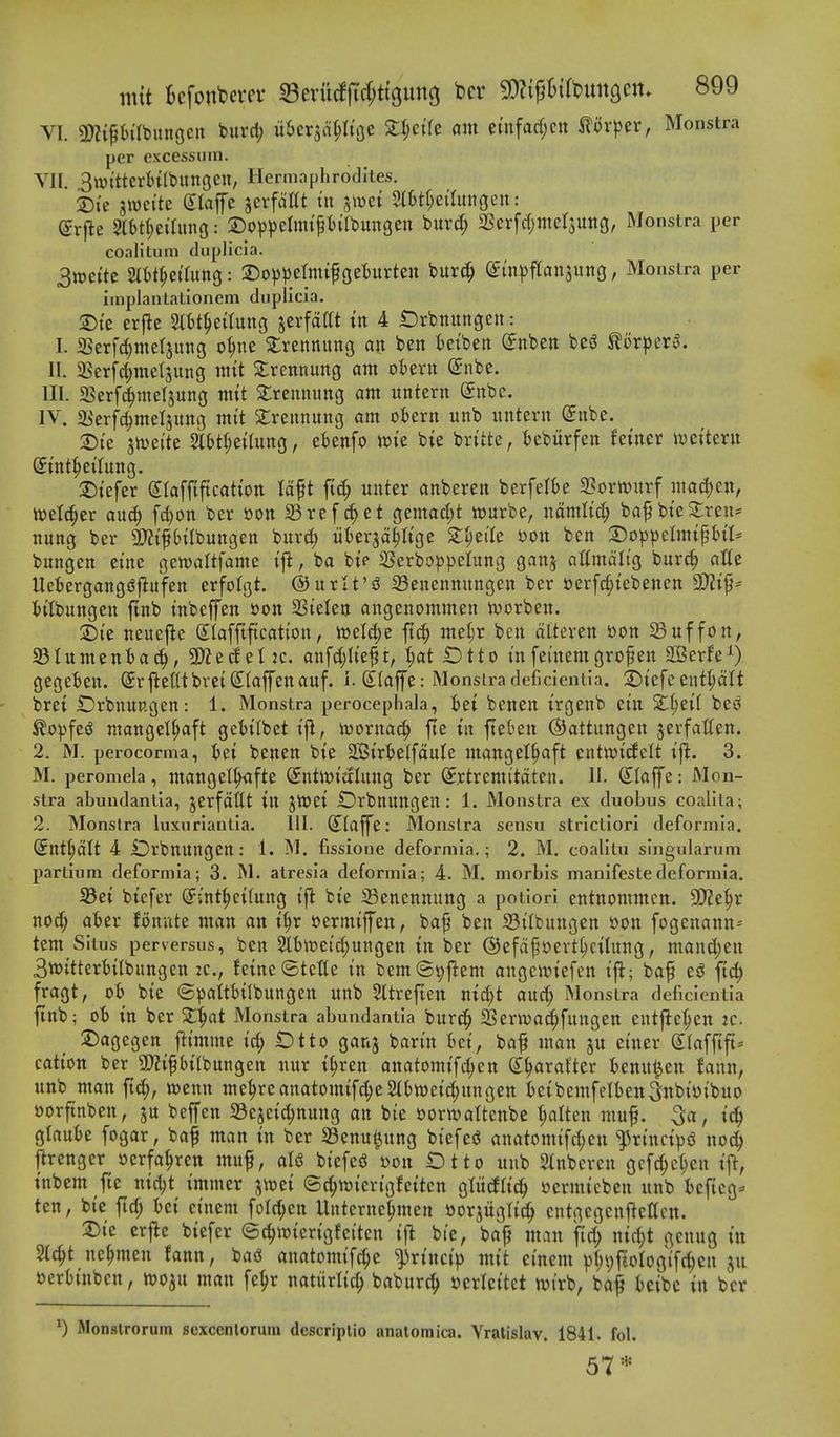 VI. 3)?{ph'rbunGcn burd; uber^dfjltoe Xi)cik am cmfarf;cn iilor))er, Monstra per cxcessum. VII. 3wi'ttcrtntt)unoen, Hermaphrodites. iDi'e swci'te dlaffe jerfciat tit ^mi %htt)ciim\Qm: (5r)le 2lt)t(;etIiinG: Dop^^elmi^ii'Ibuneen buvd; 2Serfc(;mer5Uttg, Monstra per coalitum duplicla. Srociit m^^itnnQ: 2)o)3peIiittf geturteit burc^ (ytn^jfransuito, Monstra per implantationcm diiplicia. 2)te erfic 2ttt^etluitg jerfdttt ttt 4 t)rbitungeit: I. 5Berf^metjuttg o^ne 3:rettnitng att ben t)et'beit CEnbeit besJ ^lorper^. II. 25erfc^metjung mtt 3:rcnnuitg am oierit (Snbe. III. 23erf(^mel5ung mtt ^rennititg am untertt (£nbe. IV. a^'erfc^meljitttg mtt 2;rennung am oiern itnb untent Siibc. 2)ie jtvei'te 2l{)tl;etlung, etenfo wte bie brt'tte, i)eburfen fetiter iveitent St'nt^et'Iung. 2)iefer Slafftftcation tdft ftc^ unter anberen berfelOe 3?ovtt)itrf mad)en, ivel(^er au^ fd)on ber sort 23ref cf)et gemaci;t wurbe, ndmlic^ baf bie3:ren* nung ber SD?tfbtlbungen buvd; iikrjd^Itge S:^ei'Ie Don ben :DoppelmtfBtt= bungen etne gewaltfame tfi, ba bt? 25erbo^)])eIung ganj altmditg burc^ atte Uet>ergang(5|lufcn erfolgt. ©urlt'd 33enennungen ber t)erfct;iebenen 3)?t^= titbungcn ftnb tnbeffen »on SSielen angenommen ivorben. S)t'e neuej^c Slafftfication, n)eW;e ft^ mel;r ben dlteven i>on Suffon, SInment>a(^, anfd;Ite^t, t;at ^tto infei'nemgrofen SBerfe^) geget>en. ©rftetUbvei (^(affenauf. i. Slaffe: Monstra deficientia. 25iefc entl;dlt brei iDrbnup.gen: 1. Monstra perocepliala, i)et benen irgenb cin 2lt;eif bes^ ^o))fe^ ntangel^aft ge1)itbet ifi, luornacf) fie in fieben ©attungen jerfatten. 2. M. perocorma, iei benen bie 2Bir'&eIfduIe mangel§aft entwicfelt iji. 3. M. peromela, mangel^afte (Jntivictlnng ber ^rtremitdten. II. Slaffe: Mon- stra abundantla, jerfddt in JttJei Orbnnngen : 1. Monstra ex duobus coalita; 2. Monstra luxnrlantla. 111. dlaffe: Monstra sensu strictiorl defornila. (Jnt^dlt 4 iDrbnnngcn : 1. i^I. fissione deformia.; 2. M. coalitu singiilariini partium deformia; 3. M. atresia deformia; 4. M. niorbis manifeste deformia. Sei bicfer S^int^eilung ift bie Senennung a potiori entnommcn. 5D?et;r nod; ater fonute man an i§r yermiffen, ba^ ben 33ilbiingen »on fogenann== tent Situs perversus, ben 2lt)tr>eid)ungen in ber @efd^t)ert^eilnng, manc^en 3tt)ittert)ifbungen 2C., feine ©tctle in bemS^j^em angen^iefen ij^; baf e^ ftc^ fragt, ot) bie ©paitbilbungen unb Sltreften nid)t and; Monstra deficientia ftnb; oi> in ber St^at Monstra abundantia bnrc^ SSerwa^fungen entj^e^en :c. jDagegen ftimme id; t)tto ganj barin iei, baf man ju einer S^faffift^ cation ber 9)2ipifbungen nur i^ren anatomif^en S^arafter Benn^en fann, nnb man ftc^, wenn nie^reanatomifd;e 2fttt)eid;nngen teibemfelten^itbiijibuo »orftnben, bejfen a3e5cid;nung an bie borwaftenbe fatten muf. , i^ glanbe fogar, baf man in ber SBenul^nng biefed anatomifd;cn ^rinci})iS no(^ ftrenger »erfa^ren muf, aU biefeiJ bon Otto unb Stnberen gcfc^et;en ift, tnbem fte nid)t immer j^^t^ei (Sd;tt)ierigfeiten gtitcflicJ^ ijermicben nnb t)cftcg* ten, bie fid; Ui einem fofd;en Unterne|men ttorjiiglit^ cntgcgenfleltcn. 2)ie crjlc biefer ©c^wierigfeiten i\t bie, baf man fid; niff;t gcnug in Stc^t ne^men fann, bad anatomifc^e ^rincip mit cinem ^^pfiologift^eu jn »erh'nbcn, tvo^n man fe^r natiirlic^ baburc^ tjcrlcitct tvirb, ba^ teibc in ber 0 Monslrorum sexcenlorum descriptio anatomica. Yratislav. 1841. fol. 57*