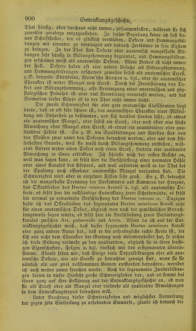 S;§at t;oitft3, aUt burc^aug xxid)t immer, ;^iifainmenfatten, ivafirenb fie fi6 SmvcUcn jevabeju enti3e9en|}ct;cn. 3n Dicfer ©ejieljunG fenne id) faft Uii lien ©c^riftfletter, ber gliicfU'd; i^ermtcben, 2)efecte iinb ^cmmungofctf^ bungen nut emanber »ereuu'geu unb baburc^ ^rrt^iimer tn fci'u ©nftem 3u bnnoen. 3u ber Zi)at ftnb 2)efecte ober anatonu'fc^ manoea;afte bungen fel;r l;aiiftg tn ^tlbungsfjemnutno iegriinbet, unb ^cnimunoobilbun^^ gen erfcl;etnen nteift aU anatomifcf;e :5)efecte. Stltein 23ei'be(J tft nic^t immer ber |at(. 2)cfecte {;aben oft eine anbere Urfacl;e aU 35irbungjJ^emmung, unb ^emmunGiJi)iIbnnc3en erfc^einen juiDeilen feli)|^ aU onatomifd^er Srcef, 3.23. bo)3pcIte ®tirnt)eine, 2Borm'fd;e tnod)cn u. bgl., ober i(;r anatomifcber (J^arafter ift n)eber 2)?angel nocfe Srce^. X)nx^ bie Sbentificirung Don 2)e- feet unb 23iIbunG$Jt;emmung, alfo 23creinigung eines! anatomifcl;cn nnb »^n* ftologif4)en ^rincips^ ij^ aber otet 2Serivirrung seranlaft ivorben, unb bad Sermetben biefer mip^e tf^ tn ber Z^at nidjt immer leic^t. :©ie swette ©d;iviertgfeit fitr eine gute anatomifc^e Slaffiftcation liegt barin, baf c6 oft fe^r fc^wer i|i, ben rtnatomifcI;en ^axatUx einer 2)?ipii. bung mit ©ici)er^eit ju beftimmen, unb ftrf; baritier ftreiten Id^t, oh dmi ein anatomifd;er WlaxxQcl, ober feltj^ ein fef, ober nod; ofter eine Hofe 3(I)Weid;ung o^ne a)?angel ober ©reef, ob etiyao etji quantitatioer ober qua- litatioer getter iji. ©0 5. 58. bie ©palttjilbungen unb Sltrefien ftnb oon ben 9[)?eij^en jn^ar unter ben 2:)efecten i)etrac^tet n)orben, aBcr aui bem fe^* ler^ften ©runbe, mil fte meifi burc^ 33ilbungs3:^cmmung entfte^en, n)4= rcnb 2(nbere njeber einen 2)efect nod^ cinen ^rcef, fonbern eine qualitatioe 5lbn)eid;ung in i^nen erMcften. 3d; fd;liepc mi^ ber crfien 5lnfi^t an, n^eil man fagen fann, es^ fet;rt :^ier bie a3erfd;rief ung einer normalen ^o^Ie ober eineiJ ^anales? besS ilor|)eriJ, unb iveil auferbem meijl in ber Z^at Ui ber ©paltung noc^ offent)are anatomifc^e 9)2anger oor^anben ftnb. 2)ie ©^tvicrigfeit it>irb atser in einjelnen ^ciKen fe^r gro^. @o 3» ^. fcetrat^te ic^ bie mangel^fte Slrennung ber 2?orfammern unb ^ammern be^ ^erjensJ, baiJ OffenMeifcen bed Ductus venosus Araniii u. bgt. aU anatomifc^e 2)e= feete; es5 fe^It ^ier bie oolfftanbige (Sntmidfung jener©d;eibeiodnbe, esj fe^tt bie normal ju erft'tartenbe 23erfc|tie^ung bes? Ductus venosus 2c. 2)agegen l^alte ic^ baiJ iDffent)Ieiben be$3 fogenannten Ductus arteriosus Boialli nidjr fitr cinen anatomi[d)en S)efeet, oi)gIeid; man nac^ ber gen)6|>ntid;en i8etrad^= tungSn^eife fagen ivitrbe, eci fe^tt l;ier bie 2Serfd;(iefung jenei^ 23ertinbungiJ= fanalesJ jioifd^en Art. pulmonalis unb Aorta. SlUein ba id; ani ber @nt= ini(fhtng(?gefd)id;te loeif, baf biefer fogenannte Ductus arteriosus Botalll eine ganj anbere S^atur ^at, baf er bie itrf))riinglic^e re^te Storta ifl, bie ftc|> nur nic^t bem d^axattcx ber ©attung nad; metamorpI;oftrt '^at, fo rec^ne ic^ biefe 23ilbung t)ielme|)r ju ben qualitati»en, otgtcid; fte in i^ren fonfti* gen Sigenfd^aften, ^^olgen u. bgt. oielfad; mit ben erftgenanutcn iiterein* j^t'mmt. Sbenfo fe|)en toir, ba^ ^inige biele 2)oppeI()iIbungen el;er aU ana* tomifc^e 2)efecte, wie alsJ (Sxcefe gu tietra^ten geneigt ftnb, tocnn fie fte ndmiid; aU au$ jn^ei DoUfommnen ^eimcn entftanben ktra^tcn, n)oriibcr id) nod; n^eiter unten fprec^en ii^erbe. bie fogenannten 3witterti(bun== gen tieten in biefer ^in\i<i)t grofte (5d;tt)ierigfcitcn bar, unb c$ fommt fcet if;nen ganj auf i(;re (Jrffdrung ausS ber (^ntwicJIuugiSgcfc^iti^te an, ob man fte aU (5rce^ ober aU SO^angel ober t)iclme^r aU (\nalitatii)c SlOloeic^ungcn in bem SntioicflungfJtiD^jnd Ictxad^tcn mU. llnter a3ead;tung biefer ©^ivierigfeiten unb mi^glic^jTcr 515crmeibung ber gcgen jebe (Jint^eilung er|cteubcn Siniviirfc, glaute i^ 'ocnnod) bie