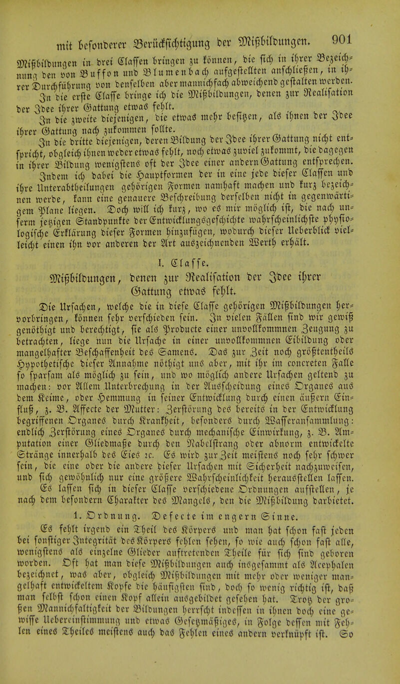 9)?{§6trbitnaett tit bret etaffett t^rtngen p Bnneu, btc ftd; tn tt;rer ^n^if nnm ben »on ^uffott unb ^Umin^aA) aufoejlemeit mtf^Itej^en, tn tl;- rer ^urcftfiiftruno yoit benfeliett at)ermmiiti'cl;fa(^at)lt)e;(f;enbgcj^altettwcrben. 3it bie erfie (Jlajfe tringe id) bie t)abutt3Cii, benen jitr ateattfatton ber ^bee t^rer ©attuitg etwag fel;tt. ^ cx-v 3tt bte imiU bi'eieittgen, bte ttm$ itte^r Beft^cn, (its? t^tten ber ^bee tfirer (SJattunG nad; sitfommett foltte. 5it bte bri'tte btejentgett, beren Stibuttg ber 5^ee t^rer ©attung titc^t ent* fprid)t, oI)gretd^tI;nentt)eberettt)aiJfe^U, nod) etwas? jui^tel ju^ommt, biebagegen in t^rer 33itbun3 \t)enigfieng oft ber S^ee einer anbern®attitng entfpred;en. 3nbem td; UUi bi'e ^aiiptfortiten ber tn etne jebe biefer (Ilaffert itub t^re Uttterat>tiei'fuitgett geljortgen ^orntett mml)a^t mci(|ett uttb Ux^ tcjetc^^^ tten werbe, famt etne genauere ^Bef^retbung berfelfceit md;t tn gegentt)artt:= gem ^tane h'egen. 2)0(^ tolU tc§ fitrj, ioo eiS mtr mogltc^ tft, bie nad; ttn- ferm je^igen @tanb^3unfte ber enttt)i(ilungs?gefd)tc^te waMc^einli^j^e ^J^vfto^ logifc^e ^rHciritng biefer ^ormen ^injitfitgen, iDoburc^ biefer llet)ert)ticf mU Ieid;t einen t(;n »or onberen ber 5trt auj?3cid;ncnbett 2Ber4 er^ciU. I. dlaffe. Wli^UMn^en, bcnett ^ur 9^ea^tfatton ber 3bee xt)xcv (Battmo, ctm^ fe|)tt :T)ie Hrfac^en, toetc^e bte in biefe Stafe geprtgen 9)?tpifbungett ^er^^ ttortringen, fonnen fe^r oerfc^ieben fein. mUn fatten ftnb lt>ir gewif genotiiigt unb tered;ttgt, fte ^kobucte einer nn&onfommnen 3e«gw»9 fcetra^ten, Itege nun bte Urfa^e in einer unttoUfommnen (yiSilbung ober mangel^after Sefc^affen'^eit bes^ ©amenjJ. jur 3eit noc^ groftent^eil^ ^t)pot^etif^e biefer 2lnnat;me not^igt unsS fli)er, ntit i^r im concreten g^aHe fo fparfam aU mogtt^ ju fein, unb m mogltd; anbere Urfa^en gettenb inacien: »or ^flem .Untertrec^ung in ber 2lus?fd;eibung etneg Drgane^ and bem ^eime, ober ^emmung in feiner (intwidUnc^ burc^ et'nen dufern (5in= fluf, J. S3. Slffecte ber 9}?utter: 3ci^j^^i'5^g ^^^ ^ereit^ in ber (^nttoicftung iegriffenen Orgcineg burd) ^ranf^eit, iefonberd burd; 2Bafferanfammtung: enbtici^ 3^'^flt^'fwng etncs^ £5rgancj? bur^) mec^anifc^e (£inwirfung, 5. 33. 2tm= :putatton einer ©tiebmafe burc^ ben 9^at)clftrang ober atnorm entit)icfeUe (Btrdnge inner^lb beiS (Sies? :c. ©0 voirb jur 3eit meijiensS noc^ fe(;r \6)mv fein, bie cine ober bie anbere biefer Urfad;en mit (2i(^er|)eit nac^juwcifcn, unb ftd) gett?o(;nIid; nur eine grofere S03al;rfd;einlid;feit (;errtu^fle'aen laffcn. (5g laffen fid; in biefer S^Iaffe oerfd^tebene Drbnungcn aufjletten, je nac^ bem iefonbern (S.l)axaUn beg ^arxQcU, ben bie 9}?ipitbung bartietet. 1. £)rbnung. :Defecte tm engern ©inne. fc^tt irgenb ein besS ^or))er(5 unb man 1)at fd;ott faj^ jeben Ui fonftigerSutegritdt bci? tor|)er<3 fct;tcn fe|en, fo ivie and; fd;on fajl alU, tt)entgj^ensJ alsj einjetne ©lieber auftretcnben Zi)ziU fitr ftc^ ftnb getoren worben. t)ft l)at man biefe 9)?tp{Ibungen auc^ in(?gefammt aU 2lce))^ten tejeic^nct, m& ater, o()gIe{d; 9}Zifjl)iIbungen tnit me(;r ober uicnigcr man* ge(l;aft entwideltem Slopfe bie ^dufigften fiiib, bod) fo ioenig ri(^ttg ijl, bap man felOj^ fd)on einen Slopf attein aui?gefcilbet gefel)en '^at. ^tro^^i ber gro* fen SD?anntd)fattigfcit ber 23ilbungen t)errfc^t inbcljen in i(;ncn bod; cine ge- voiffe Uefcercinflimmnng unb ehvaS ©cfcl^mdfigei?, in ^olge bcjfcn mit gel;* len etne« X^ziUi meijlend aud; baS gel;Icn cincU anbevn »erfnii)3ft tfl. ©0
