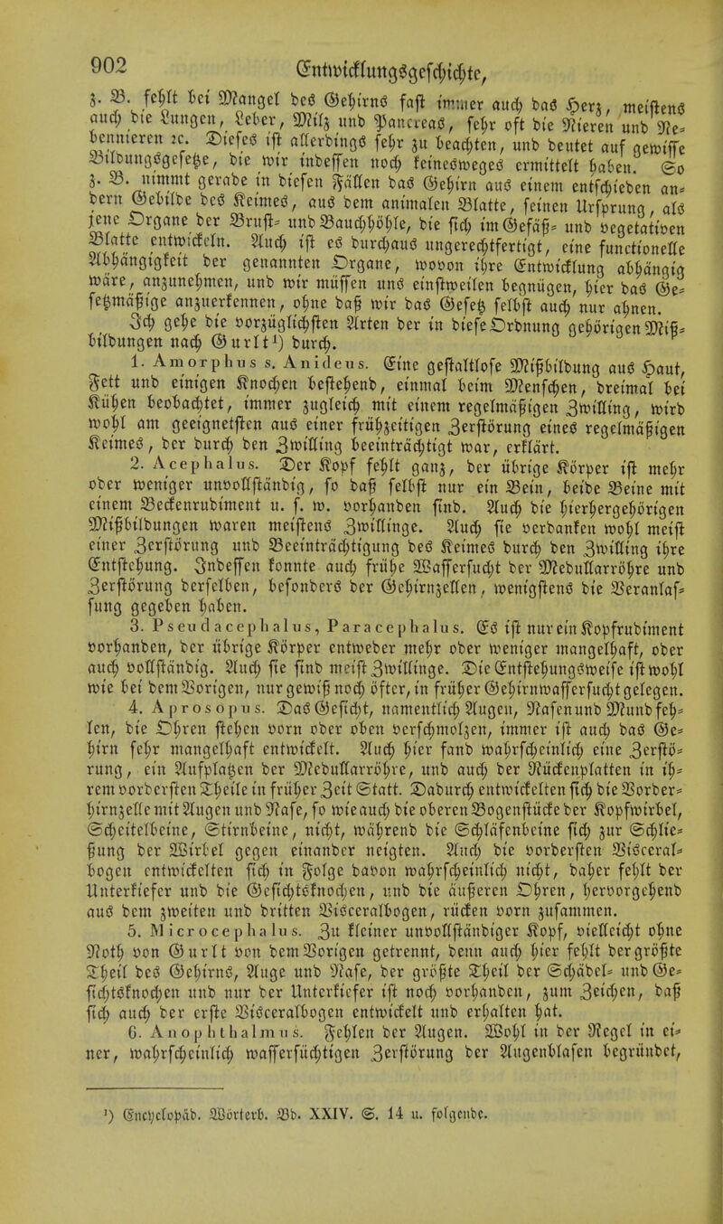 (^nt)t)tcfrutt3^3efcf){c^te, 5. 23 fe^rt muQcl be« @e^{rni5 fajl tmntcr and) bad ^en, ntetftend and; bte ^unoen, «eter, TOj unb ^ancread, fe^r oft bie ^lerelt unb 9?e. ^enmeren :c. 2){efed ijl afferbtnod fe^r 51: ^)eac^;ten, unb beutet auf qenji'ffe 23ilbuu3d9efe^e, bie tt?tr tnbeffen noc^ femedweged crmittelt fiaben ©0 S. S3, mmmt gevabe tn btefen fatten bad ©e^trn aud etnem entfdbteben an« bern ©eljilbe bed ^etnied, aud bem animalen S3Iatte, fcinen Urfcrunq, aid jene proane ber 23ruj!. uttb 33aud;p(;Ie, bte ftd) tm^efaf. unb Degetatit^en f^^'^^^- burd^aud ungered^tfertigt, etne functtonette 4bl)anf|tgfett ber genannten Organe, m^on t^re (gntiwtdtung aHangi'g mxt, ansitne^men, unb wt'r miiffen und etnflwetlen fcegniigen, ^ter bad ^e^ fe^mdft'ge anjuerfennen, o|nc baf mv bad ®efe| feltj^ auc^ nur a^nen. 3^ ge^e bi'e sorjugltc^ften Strten ber tn btefet)rbnung gebortaen Soiifi. h'lbungett ^nxU^) burc^. 0 j y j -'i P 1. Amorphus s. Anideus. dim geftaWofe 3}?tptlbung aud ^aut, gett unb etrngen ^nocJ^en fcej^e^enb, etnmal iei'm a)?enf(^en, bret'mat Ui m^zn Mad)Mf tmmer ^ugletc^ nttt etnem regelmd^tgen 3tt)tt[tng, m'rb wo^t am geetgnetften aud einer fru^jet'tt'gen 3er|^orung etned regelrndf t'gen ^etmed, ber bur(| ben Snjitttng t>eet'ntrd(^ttgt n)ar, erfldrt. 2. Aceplialus. 2)er ^o^jf fe|It gatij, ber iit)rtge tor))er tfl me^r ober i^emger un»oC|ldnbtg, fo baf felbji nur ein S3et'n, t>etbe 35etne mt't etnem 33e(fenrubtment u. f. it). Dor^anben ftnb. Stuc^ bte r;ter^erge^ortgen 3}?tfbtlbungen ivaren metjlend 3n)tt(t'nge. 5tuc^ fte »erbanfen m^l meifl ei'ner 3erftorung unb S3eet'ntrdc^ttgung bed tei'med bur(| ben 3ivtt(tng t§re ©tttj^e^ung. ^nbeffen fonnte and) frii^e aBafferfu4)t ber 3)?ebuttarr6^re unb 3erjlorung berfeltjen, befonberd ber ©c^trnjetten, tpentgfiend bie SSeranlaf- fung gegeben ^afcen. 3. Pseud acepbalus, Paracephalus. ©d tft ttur em ^OpfrublUient tJor^anben, ber ui)rtge ^oxpzx entireber me|r obcr n^entger wangel^aft, ober auc^ t)ottjldnbig. 2lud; fte ftnb meift3wtKtnge. ©te(5ntfie:^uttgdtx)ei'fe tjiwo^I wte fcet bem^Bort'gen, nurgen^tf no(^ oftcr,tn fritter ©e^trnmafferfuc^tgelegen. 4. A pro sop us. 2)ad®eftd;t, namentlic^ Slugeu, S^afenunb 9)?unbfe^= Ten, bte £)^ren j^e^icn S)orn ober often tjerfc^molten, tmmer t'ft and; bad ®e* l^t'rn fe^r mangel^aft entitJt'cfelt. %ud) ^ter fanb n?a^rf^einlic|) ei'ne 3^'^fto= rung, ein Stufptat^en ber SQJebuUarro^re, unb au(| ber 3?u(feit)3tatten tn ip rem oorberften ^^etle tn fritter 3ctt (Statt 2)aburc^ entn^t'cf elten ftc^ bte 33orber= I;t'rn5etlemtt Stugen unb9?afe, fo it>teaud; bi'e oberenS3ogenftucfeber ^opfwtrftel, ©c^ei'telftetne, ©ttrnftetne, ntc^t, wd^renb bie ©(|Idfeni)eine fid; jur (S>d)\k' fung ber SBirtel gegen einanbcr neigten. %nd) bie i)orberften 2SidceraI= ftogen entn^tcfelten fic^ in g'olge ballon ma§rfc|einli(^ ntc^t, ba^er fe!)It ber Unterfiefer unb bte @eft(|tdfnod)en, unb bie duferen iD^ren, I;ert*orgc^enb aud bem jweiten unb britten 23idceraIt)ogen, riiden Dorn jufammen. 5. M icrocepha lus. tUimx un»oQftdnbtger ^o^f, t)tettei(^t o^nc 9?ot^ i)on ®urU »on bem2Sortgen getrennt, benn aud; (;ier feljit bergro-pte S;|iei{ bed ©C^irnd, Stuge unb 9?afe, ber grofte X^eil ber @d;dbcl= unb®e* ftd;tdfno^en unb nur ber Unterficfer ift no(| »or^anben, jum 3eW;c«/ ^^^f aud; ber erfte a3idceraIBogen entwi'delt unb er(;alten ^at. G. An op lit halm us. ge^Ien ber 2(ugen. 2Bo^I in ber 9?egcl in ci':* ner, it)a^rfc^einlid; iuafferfiid;tigen 3e»ft'r«n3 '^^^ SlugenHafen tegriinbct, >) @ncVcfo))at'. aCijvtcvt). S3b. XXIV. ©. 14 u. fo^ciM.