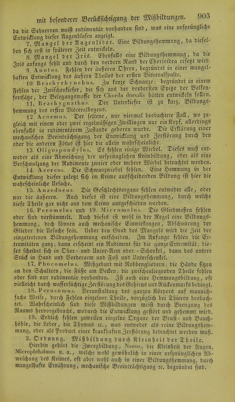 ba bi'e mnrnmi metfl rubuncutdr »ort;anben ftnb, nja(^ erne urfprun9ttd;e 7. 3L)?nnoeI ber 5Utc|euttber. (Jtne 23tlbung6^emmun3, ba btefel- ten fid) crft in fpdterer 3eit cntiui'cfetn. 8 9)?angel ber ^xi^. ^knfattsJ etne S3itbungi^^emmun3, ba bte %t(? anfango feHt unb burd; ben »orbern a?anb ber St;orioibea erfe^t Wtrb. 9 Anotus. ge^Ien ber duferen iDljren, tegrunbet tn emer ntangel- kften entoitog befJ dupern 2:l;eire(? ber erf^en mc^xalfpalU. ^ ^ 10. Brach/rhjnchus. 3u fitrje ©djnauje; tegritnbet tn emem ^e^Ien ber Swtfc^enfiefer, bic ftd; au<3 ber oorbcrj^en ©^)i^e ber Scitfen- fortfdfee, ber 33etegungi?maffe ber Chorda dorsaHs fatten enttvicfein fotten. 11. Brachjgnathus. Der Unterfiefer tjl furj. aSitbungs^- ■bemmung besS crj^en 23tgceraIt)ogen^. 12 Acormus. ®er feltene, nur mxmal UoU^Utt ^aU, woju- gtei'd; mit emem ober ^mi regermd^tgenSnjiWngen nur etn^opf, atferbmg^ ebenfalTs? in rubimentdrem 3uftanbe get)oren n)urbe. :Die (JrHdrung etner nted^anifc^en 23ee{ntrd(^^tigung ber (£ntii?i(IIung unb 3erftorung burc§ ben ober bie anberen ^tud i|! '^ier bie attein n)at;rfdjeinrid)e. 13. 01 i gos p on d J In s. e<3 fe^Ien eiuige Sirt^el. S)iefe5? muf ent^ n^eber alj? eine 5ibtt)eid;ung ber urfpritnglid;en ^eimtilbung, ober al^ eine 2Serf(^met^ung ber 9?ubimente ^weier ober mct;rer SBirtel tetrad)tet werben. 14. Acercus. 2)ie ©c^wanjn^irBet fe^fen. Sine ^emmung in ber (5nttt)i(i(ung biefer jute^t fid; im ^eime ctujJfc^eibenben ^ilbung i\t ^)kx bie wa^rf(|einli^e Urfad;e. 15. Anaedoeus. S)ie (Sjv'fc^tedjtdorgane fe^ten entn^eber atle, ober nur bie duferen. 5(uc^ biefesJ ifl eine a3i(bungi?l;emmung, burc^ wetc^e biefe X^tiU gar nic^t auc! bem Sleime auSgefd^ieben ii^erben. 16. Peromelus unb 19. Micronie 1 us. 3^ie ©tiebmafen fe^ten ober ftnb oerftiimmelt 2lu^ biefei? iffc woi)l in ber 3?egel eine 23iIbungsS= ■^emmung, bo^ fonnen and; ttted)anif^e (5intin'rfungen, $l()fd)niirung ber ©lieber bie Urfac()e fein. Ueter ben ©rab be^ 9)?angetjJ wirb bie 3cit ^^i^ eingetretcnen IBilbungo'^cntmung entfd)eiben. 3m 2(nfange fet;Ien bie (^v= tremitdten ganj; bann erf^eint ein D^ubiment fitr bie ganjeiSrtrcmitdt; bie- feiS fc^eibet ft(^ in lDber= unb Unter^Slrm ober *(Sd)enfeI, bann ba^ untere <BtM in ^anb unb SCorberarm unb ^u^ unb Unterfd;enlel. 17. Phocomehis. SDZifgeturt niit D^obtengtiebern; bie .^dnbe ft^en an ben ©(^uttern, bie p^e am 23e(fen; bie jir»ifd;enliegenben 2:^eilc fe|ten ober finb nur rubimentdr oorl^anben. 5)^ «ud) eine ^emmungs^ljilbung, oft »ielteid;t burc^ tt>afferfiic|)tige3er|Iovungbe^(S)e:^irniJunb9?itc£enmar!<^tebingt. 18. Pcrosomus. SSerunjfaltuug be^ ganjen ^orpertJ auf mannic^:* fad)e SOSeife, bur^ ^e^ten einjelner S:l;eitc, oorjitglic^^ tei 5t^ieren Icoha^^ tet. 2!3a^rfd)einlic^ ftnb biefe gjjipilbungen mcift burd; 23ecngung bei^ g^aumS ^erborgetrad;!, woburd) bie (£nttt)icflung gejiort unb ge^cmmt wirb. 19. (5nblic§ fe^Ien jutt)eilen cinjelne Drgane ber Sruft= unb 23au(^* ^)ol)k, bie SeBer, bic Xl)^m\x^ jc., entwebcr aU rcine 33itbnngci^icm= mung, ober atsJ^robuct einer franf()aftcn3crjlorung Utxad)tQt irerbcn muf}. 2. iDrbnung. SPZiftitbung burd) Sllcin^eit ber Zi)ci\c. ^izxl)m ge^ort bie 3tt)crgtitbung, Wam.s, bic ilIcinT)cit ber ?lugcn, Micropliihalmus u. a., ivclc^c wo^I gcitjo^ulid/in einer uvfpriinglid;cn 5(t)* \veid;ung bed Jleimed, oft abcr ivot;I and; in einer 33ilbungd6cmmung, burc^ mangel^afte (^rnd^rung, mec^anifc^e 23ccintrdd;tigung k. iegriinbet ftnb.