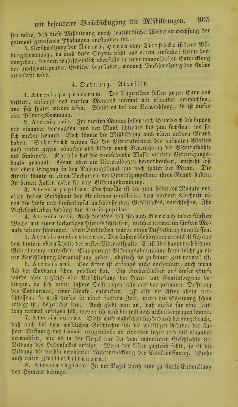 fen it)arc, baf biefe mi^mnn ^itrd; (ent5mtbtid;e) 2Biebert)erwad;fun3 ber netreunt geivefeneit ^^ran^eu cntjlanben fei. bunool;emmung, ba and; btefe Ovgane ntd;t aui5 etnem 'iff'^'^ll^^^^^^ i>oracr)cu, fonbcrn iva^rfc^^ei'nlid) ctenfattiJ tn etner manoeUjaften (?ntn)i£Iung bcr swiTd;enItcGenben OeHIbe tegrunbet, woburd; 33er[d)mel3un9 ber toe Deranlaft wirb. 4. t)rbnung. Sltrefien. 1 AIr es 1 a t> alp eb raru m. T)i'e ^fugenliber fotten gc^en (5nbe be« brttten*. anfangS beS »terten mmiz^ normal ntit etnanber Jjerwac^fen, unb fic^ fpciter wteber lofen. miht ber 3Serwad;fung, fo \^ btefeg etne 33tIbungiJl;emmitng. . n- 2. Atresia oris, merten9}?onatefot(enna^ 33urbad) bieStp^jen mit etnanber yert^at^fen unb ben 9D?unb fd;Itefen t)tci jum fed)flen, n?o fte fti njteber trenuen. fonnte bte 3)?ipilbung and; ei'nen anbern ®runb ^akn. ®e^r fru^ netgen ftc^ bte 23tiJceraIrdnber be6 antntaten 33Iatted nac^ unten gegen etnanber unb fcilben burc^^ SSeremtgung bte 2St^ceran;o§Ie bei^ dmbv^o'e. 3?at^f c ^at bie »er6uibenbe 3)Zaffe >.untere 2Sercintgung(^- l)anU< genannt. SS5enn ot)en bte 23tiJceraI6ogen |er»or^rec^en, entfle^t erj^ ber ottere (Ji'ngang tn ben 9^a(;rungiSfanaI unb nod; [^)ater ber 9)?unb. 2)te Sttrefte fonnte tn etnem 2Sert;arren ber 2Seretnt'gung$?^aut t^ren®runb '^aBen. 3n teiben ^^atten ware fte eine SBtlbungj^^emmung. 3. Atresia pupillae. :i5te^u^)t'tte i\i hiS juttt ftel^enten3!}?onate »on etner feuien ©efof^aut ber Membrana puplUarls, bem »orbern ?l6[c^nttt et= neiS bte Si'nfe unb Siufenfa^fet umfd;Iiefenben ©efdpfacfei?, sjerfc^tofen. 33efic^enl)Iet'()en tebtngt bte Atresia pupillae. 4. Atresia nasi. 5litd; bt'e9^afe folt fid)nad; 23urbad; t'nberfunften SOBoc^e mt't etnem fadartigen ^fropfe fc^tief en, n)etd;er normaUmfiinften 5P?o=' nate wtebcr f^n)inbet. ©etnSScrttet'ben n^itrbe ot)ige9)ii^(>itbung oeranlaffen. 5. Atresia aurisexiernae. 2)erdu^ere©e^organgentwideltftd;au55 bem ^intern o'6ernStt;ctIe ber erflenSSt^ceralfpaltc. (5rtfiukr^uptno^t)t'(3 jur ©eturt tt)entg entwtdelt. ^ine gcrtnge 23i[bung5?al)n)etd}ung fann letc^t ju et- ner Serf^It'efung SSerantaffung geten, otjgtet'd; fte jufei'nev ^zit normal ij^. 6. Atresia ani. 't)tx Sifter tft anfang^J ntc^t bor^anben, auc^ Jvenn ft(| ber ^nbbarm fc^on getitbct t)at. din ©te^euMet'ten auf bt'efer ©tufe njiirbe ater ^ugletd; ei'ne SSerf^ttcfjung ber ^arn= unb ©enttalorgane te- bingen, ba fid; beren dufere Oeffnungen at(e an$ ber prt'mdren £)cfnung bes? (Snbbarmes^, et'ner (Eioah, entwitfeln. 3ft atfo ber ?(ftcr atlet'n ijcr* fd)loffen, fo muf biefesJ tn eincr f|)dtern ^dt, it»enn bt'e @d;et'bung fd^on erfolgt tj^, fcegritnbet fein. 5lud; gt'ett man an, bap biefc<3 fiir eine ^ciU lang normal erfolgen fott, twooon t'd; mtd;I)t(?ie^t nod; ntd;tubcrjeugen fonnte. 7. Atresia vulvae. 2)tefe iDtrbn)a'^rfd;e{nnd;baburd;t;cr4)orgcBrad;t, baf auc^ feci bem weiMc^en ®cfd;Ied;te ft'd; bi'e iculfttgcn 9?dnbcr ber du= fern iDeffnung bed Canalis uvogcnitalis an etnanber tegcn unb mt't cinanbcr »crtt)ad;fen, tn ber 9?cget nur tet bem mdnnltd;en ®efd;Icd;te jur ^{(bung bco ^obenfatfed erfolgt. ffCcnn ber ?lftcr ^uglctd; fct;lt, fo t|^ bic 23tlbung bte Dorlitn erwd(;itte: 9^id;tcntnn'cflung ber Sloafcnoffnung. (©ic^c auc^ unter S^tttcrttlbun gen.) 8. Atresia vaginae. 3'n ber 9tegcl bur^ ctne ju jlarfe (Jntun'^lung bc3 ^t)men<S tebt'ngt.