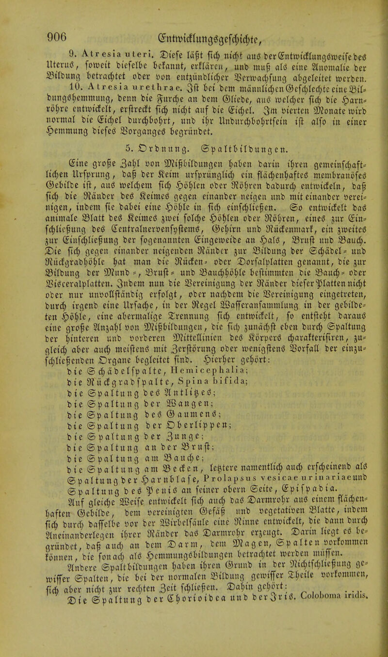 9. Atresia u teri. T),'efe Idft fic^ nid)t au3 berSnttvtctrungdtveifebesJ Utcrud, fon)cit bi'efelte t)cfannt, erfrdrcu, unb muf atsJ eine 5(nomah'e ber 25itbunG Utxa^kt ober s?on eutjiinbltc^er 23cr>vari)fung atgelci'tet njerben. 10. Atresia urethrae. ^ft i)ei bcm mmnlid)cn&t\d)kd)tztintmU bunoi?f;emniiitig, benn bte 5urd;e an bem ©h'ebe, aus? twelc^er fic^ bi'e ^axn- xol)xi entivtcfelt, erj^reift fi(^ m(I;t auf bi'e (J^eL 3m »terten SD^onate tt){rb tiormat bi'e Stdjet bur^to^rt, uitb i^r Unbitrc^to^rtfetn ijl atfo in einer ^emmung btefe^ 5Borgange^ kgriinbet. 5. £)rbnuno. ®))altt){tbungen. dim (jvof e 341 *?on 3)?{pitbunocn i;at)en bariit if;ren gemetnfc^aft* lid)tn Urf^)rung, bap ber ^eim urfpruncsHi^ em pc^en^afteg wcmtraniifeiJ ©eiilbe au«? tt)elc^em ftd^ ^o^Ien ober 9^o§ren baburd) entmtdetn, bap fid; bie 9?dnber bed ^eimes? O^geit einanber neigen itnb mit einanber »erei= nigen, inbem fie batei eiue ^b^U in fief; eiuf^Iicpen. @o entipideU bai^ animale Slatt bed ^eimes5 jit)ei folc^e Spo^Un ober S^Jo^ren, eined jur (gin^^ fd;Iicpuncj bed Sentralneroenf^flemd, ©e^trn unb 0?iidenniarf, eiu jtueited jur (Jinfc^Iief ung ber fogenannten Singen^eibe an ^aU, 33rnjl nnb 33au(^. ;Die fid; gegen einanber neigenben S'tdnbcr jur S3ilbung ber (S^dbel* nnb JKiidgrablo^le man bie S^iiden' ober ©orfafplatten genannt, bie ^nr 33ilbnng ber 5E)?unb =, 23rufl= nnb 58auc^^o^Ie I)eftimmten bie S3au(^= ober 2Si<?ceral^)tatten. 3»bem nun bie SSereinigung ber 9?dnber bieferflatten ni(|t ober nur unooCfldnbig erfolgt, ober nac^^bcm bie SScreinigung eingctreten, burc^ irgenb eine Urfac^e, in ber 9?egel ^apranfamnUung in ber geiilbe^^ ten ^o^h, cine at^ermatige Slrennung ftc^ entwicfclt, fo entjle^t baraud eine grope Stnja^l »on 5!)Jipt)i(bnngen, bie ful; sundd)ft etcn burc^ ©paltung ber :^interen unb oorberen 9}?ittet(inicn bed ^orperd c^arafterifiren, ju= gleicl at^er auc^ meiflend mit 3erporung ober ivenigj^end SSorfatt ber einju* f4)liepenben iDrgane tegteitct finb. ^icr'^er gc^ort: bie ©^dbelfpalte, Hemlcephalla; bie 9?iidgrabfpalte, Spina bifida; bie ©paltung bed 5lntli|ed; bie (S|)altung ber Sffiangen; bie altung bed^aumend; bie @^)aitung ber £>I)erIip))en; bie ©vattung ber 3«3^; bie ©^)attung an ber S3rujl; bie ©^)altung am Sand;e; bie@pattungam23eden, te^tere namentlic^ au^ erfc^emenb aU ©paltung ber ^arnfclafe, Prolapsus vesicae urinarlaeunb ©oaltnng bed l^enid an feiner otiern ©eite, ^pifpabia. 5lnf glei^ie $fi?eife enttoidelt ftc^ and; bad S)armrot;r aud einem fCac^en^ ^aften ©etitbc, bem »ereinigtcn ®efdp unb oegetatioen mittc, inbem ft6 bnrd; baffetbe t?or ber SBirtelfdute eine OJtnne enttt?icfelt, bie bann burc^ $tneinanberlegen i^rer JKdnbcr bad 2)armro^r erjcugt. X)axin liegt cd griinbct, bap and; an bcm T)axm, bcm 3)?agcn, ©))altcn mfommen fonnen, bie fon ad; aid ^emmungdiilbnngcn tctrad;tet wevbcn mupn. Stnbere ©oaltbil'bungen ^aten it;ren (5)rnnb in ber 9?i(^tfd)Itepung ge- wiffer ©patten, bie 6ci ber normalen SBilbung gcioijfer Z^ciU oovJommcn, ft6 aier nid;t jur red;ten 3eit fc^Iicpen. SDa^in gc^ort: _ 2)ie ©pattung ber S^orioibea unb ber3;rt<^. Colohoma mdis.
