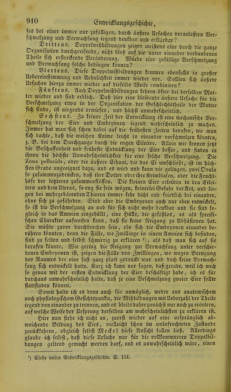 ^nnvtrffun3^gc[d;{4)te, M iet ctner jmmcr niir jufdat'oen, burrf; dufcrc Urfac^eu UxanMkn 5Bcr. rd;meljung itnb a5cvwac(;fung trgenb benfbar unb Pifldrtar? S)rttteni?. 3)oppclmipilbunoen jei'^pn mei'l^eng cine burd) bi'e aam Draanifahon burrf;eretfenbe, md)t Mof auf bie unter ei'nanber berknbenen St^eile ftrf; erj^rcclenbe S^crdnberung. Sffiurbe eine sufdaige aSerfrtrntehuna unb a?eriuadf;[utt(j fotc^e kbi'ncjen fonnen? w « J , SStertenj^. 2)i'efe 3:)o|)))etm{fIn'Ibunfjen fommen cUixM in qroficr Hel)crctnj^immun3 unb S(et;nli'd;fett immer n^teber »or. ©ottten ft* lufiere Urfad^en ^terju tmmer n?teber auf btefelOe 2Be(fc romtinircn? ^unftenfi. Stud;3)o^))etnuptIbungen feftren ofter hci bcrfetfcen ^nU tcr hjieber unb finb erfcli'd;. 2)af l;ter ctne Metbenbc du^cre Urfad)c fur bte 33erfc^mel3uni3 ttm in ber Oroantfation ber ®efcf)Icd)t«^t^e{re ber SPJutter ftnbe, ift ntrgeubsS er\»tefcn, unb ^oc^fl un\Da^rf(^einIid). © e ^ e n 3u fei'ner 3ett ber (^ntmtdlung tj^ etne med)antfd;e 2Ser^ fc^meljung ber dkx unb (Jm'bn;oucn trgeub nja^rf^einttd; ju mad;en. Smmer ^at mantW; fc^on batjet auf bie frit^efteu 3e{ten terufen, wo man ftd; bac^te, baf bi'e mid)cn M\m Uid)i in einanber t)erfd;meljen fonnten, J. S3, tet bent 2)urc^gange burc^ bie engen ^iretter. Slttein mx fcnncn je^t bte 33efc^affen^ett unb fru^efle ©ntotcflung ber ^ter 5cffer, unb finben tn t^nen bte |od)fte Unwa^rfd^etnlt'c^fett fiir erne fold^e 2Serfd;mer3un3. 2)te Zona pellucida, ober bte dufere di^ant, bte bosS di umfc^Itept, tfi t'm ^oc^* |^en®rabe ungcetgnet baju, unb ed njtrb unb faun nte geli'ngcn, jwei'iDouta fo sufammen^ubruifen, bap t(;re Spotter obcri^re^etmtlafen, ober bt'e^ruc^t- :^ofe ber le^teren jufammenpffen. S)te Hetnen Si'er erietben tn ben etlet= tern unb bent Uterus?, foeng ftefet'n ntogen, fetnerlet@efa()r ber^lrt, unb Ite= gen Ui me^rge6drenben2;§teren tmmer fe^r btd;t uitb frtebti'd; t)ct ei'nanber, o(;ne fic^ ju gefd^rben. ©I'nb aUx bte (fmtr^onen auc^ nur tUn entwt^elt, fo ifi bi'e aSerfd;mcIjung an unb fiir ftc^ ntc^t me^r benfbar unb fte finb fo* gteid; tn bas? 5lmnton et'ngepttt, ei'ue .^utle, bte gefdflojJ, eiJ aU f|)ectfi= fd;en S^arafter aufmeifen fann, bap fie fetne 9?eigung ^u St^dfionen ^at. ®te miipte jusjor burc^trod^en fei'n, ef;e ftc^ bi'e Smtr^onen etnanber ie* rit^ren Bnnteu; benn bte ^dtte, n)o3wttitnge in ei'nem 2(mnton ftc^ :6eftnben, finb gu felten unb fctbj^ fc^wten'g ju erfldren aU baft man ftd^ auf fie ierufen fonnte. SBi'e gen'ng bi'e S^ei'gung jur aSern)ad;fung unter uerfc^tc* benen (Jmtn;onen ift, jei'gen bte ^dtte i)on 3wi'lltngett, wo wegen S3eengun3 beiJ 9taumeiJ ber etne fafl ganj platt gebriicft war unb bod; feine Scrwac^* fung ftc^ entwtcfelt ^atte. ^urj I'c^ fann nur fagen, bapgerabe, wetl t^ mi'c^ fo genau mtt ber erflcn (Jntwicflung ber Srter t^efc^dftigt ^t)e, id; c6 -fiir burc^auiS unwa§rfc^etnlic^ ^aUc, bap jie ci'ue 23efc^meljung jweier Sier follte flattftnben fonnen. ©onut ^atte tc^ eg benn aucf; fur unmtJgltd;, Weber ausJ anatomi'fd^cm noc^ ^|>9|toIogi'fc|em(S)eftc^t<5))unfte, bt'eSl^tpfci'IbungenmitUeter^al^Iber 5t^eilc t'rgenb S)on ei'nanber ju trennen, unb esJ fclei'6t ba(;er jundd;ft nur nod; ju erortern, auf wel(^e S03ei'febcr Urfprung berfelien am wa^rfc^emltc^ften ju erfldrcn t'jl. ^ter nun j^e(;e i'(^ m'c§t an, juerfl wi'eber auf etne urfprungli'd; ah^ wei'{|enbe 5BiIbung be<3 dici, t^t'eKet'd^t f(|on t'm untefritc^teten 3iif^a«t>c juritcffe^ren, oBglei'c^ felbfl ajJecfel btcfe 5lnfid;t fatten hep. Merbingi? gtaut)e tc^ felSj^, bap bi'cfe Urfad;e nur fiir bi'c »ottfommneren X)op\>tlhiU bungen gettenb gemac^t werben barf, unb es? unwa^rfci^etnlic^ ware, ci'ncn