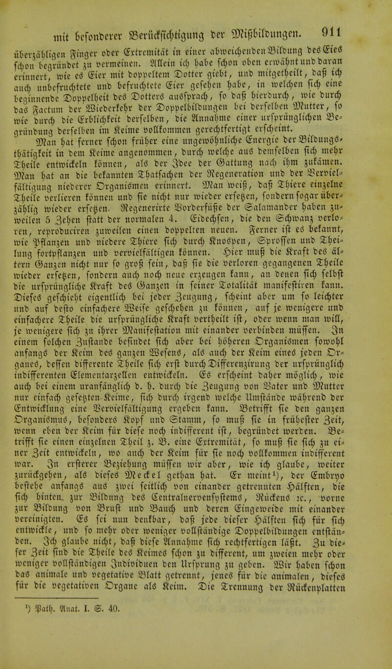 ut)evun)tu3en gutgcr obcr (fx-trcim'tdt in etner atwe{c^enbcn23(tbunG bcs?@{c<S fcfaoii t^eariinbet »evmemeii. Mcin id) i)aU f^on oUn erwat;ntuubbaratt erinncrt, wte c^S @tev nitt bo))peItem a:)otter QizU, uub ntttgetf)eilt, baf tc^ an* unicfnid;tete unb t)efrurf;tcte ©ler Gefel;en ^at)e, tn welc^eit ftc^ erne tentnnenbc 2)o^)pcU)ett besS 3)otteriS aitof^jrac^, fo ba^ I;{erburi^, wie burc^ basJ factum ber SBi'ebcrfe^r ber ©oppelbabungen Ui berfetkn SOZutter, fo wtc bur^ bi'e (^rtltc^fett berfelben, bte 2lnnar;me einer xtrfpriingltc^ett 25c* gninbuni] berfetben tm tei'me sjottfommen gerec^tferttc|t erfc^etnt. 3)?au ^at ferner f^on fnil;er erne ungewo^nIid;e (Jneroie ber SilbungsS' t^dttgfett in bem ^emie angenonimeu, burc^ mU)t an^ bemfelfceit ftc^ me§r S:()etle tntmddn fonnen, atiS ber 3bee ber ©attung nad) il;m jitfdmen. 9)?att ^at an bte tefannten 2;^tfac^en ber Ctegeneratton unb ber 2?er»tel* fdlttgung ntebercr t)rgami5men en'nnert. S!}?an mi^, baf ^^tere einjetne 3:^e{Ie tterlteren fonnen unb fte ntc^t nur wteber erfe^en, fonbernfogar liter* jd^ttg iwteber erfc^en- 9legenerirte SSorberfii^e ber ©atamanber ^t)cn ju* weifen 5 3et;en jiatt ber normalen 4. (Stbec^fen, bte ben ©c^wanj uerlo* ren, reprobuctren sutt)eifen etnen boppelten neuen. g^erner tft esS befannt, iwte l^ffanjen unb m'ebere Sl^iere ft(| burd; ^no^pen, ©projfen unb X1)ci- lung fortpffan^en unb sjertJtelfdtttgen fonnen. .^ler muf bi'e ^raft bed dl* tern ©anjcn n^t nur fo grof fern, baf fte bte i)erIoren gegangenen S:^ei'Ie loieber erfe^en, fonbern aud; no(| neue erjeugen fann, an benen ftd; felbfl bt'e urfpriinglt^e traft bed ©anjen tn feiner ^otalt'tdt mantfej^tren fann. 2){efe5 gefc^{el;t ei'gentltc^ Ui jeber 3eugung, fc^eint a'ber urn fo Uid)ttx unb auf befto ctnfac^ere SBeife gefd;e^en ju fonnen, auf jie wemgere unb etnfad;ere ^^etle bte urfprungltd^e ^raft i)ert|et'It tft, ober ivenn man njtll, je itjentgere ftd; ju t'^rer 9)?antfejlatton mit et'nanber ijer'btnben miiffen. etnem folc^en 3ii|^<in^^ tefinbet ftc^ aier tet :^o^eren IDrgantiJmen fon)o|I anfangd ber ^etm bed ganjen S33efend, aU and; ber ^et'm etned jeben Or* ganed, bejfen btfferente 2;^et'Ie fid; erj^ burc§ Stjferenjirung ber urfprungttc^ tnbifferenten (Jfemcntarjetten entwt'deln. (5d erfd;et'nt ba^er mogtic^, wie ouc^ iet einem uranfdnglt'c^ b. ^. burd; bte B^ugung oon 23ater unb SD^utter nur etnfac^ gefe^ten ^etnte, fid; burd; t'rgenb n)el(|e Untftdnbe iod^renb ber @nttt){diung etne 2SeroteIfdItt'gung crgetien fann. S3etrtfft fte ben ganjcn iDrganidmud, iefonberd ilopf unb ©tamm, fo muf fte in frul;e|^er ^tit, iuenn et)en ber ^eim fiir btefe no^ I'nbifferent i^, fcegrunbet n)erben. 93e* trt'fft fie etnen etnjetnen Z^til 3. S3, etne (Sxtremttdt, fo muf fie ftc^ ju et* ner ^iit entttjtdetn, m and; ber ^eim fiir fte noc^ ooltfommen tnbtffercnt tt)ar. 3u erfterer 23e5te^ung ntiiffen n^t'r aier, wte id) gtaute, n^eiter juriicfge^en, aU btcfed 9)ZedeI gett;an ^at. (5r niei'nt^), ber (Jnitr^o t)e|let;e anfangd and jiuet feitttc^ oon etnanber getrennten ^dlften, bic ftc^ ^tnten. jur 33tlbung bed (s;entraTnerocnft;flemd, Dfii^end k. , uornc jur ^itbung oon S3ruft unb S3au^ unb beren (Jt'ngeweibe mit emanber »eretntgten. (5d fct nun benfbar, bof jebe btefer ^dlften fii^ fiir ftc^ entnjtdfe, unb fo me^r ober n)entger iJoKftdnbige 2)0)3pelbtlbungen entfldn* ben. gtauk ntd;t, baf btefe Sfnna^me ft^ red;tferttgen Idft. 3u bie* fer 3ett finb bie 5:^e{re bed feinted fd;on ju btfferent, urn jweten me^r ober wem'ger ooaftdnbigen ^nbtoibuen ben Urf)3rung ju gckn. 2Sir ^)aUn fc^on bad animale unb ocgetatioe Slatt getrennt, jened fiir bie antmalen, btcfcd fur bte ijegetattoen Drgane aid ^eim. 2)ie ^rcnnung ber 3iucEen|)tattctt 0 5Patt;. Qtiiat. I. ©. 40.