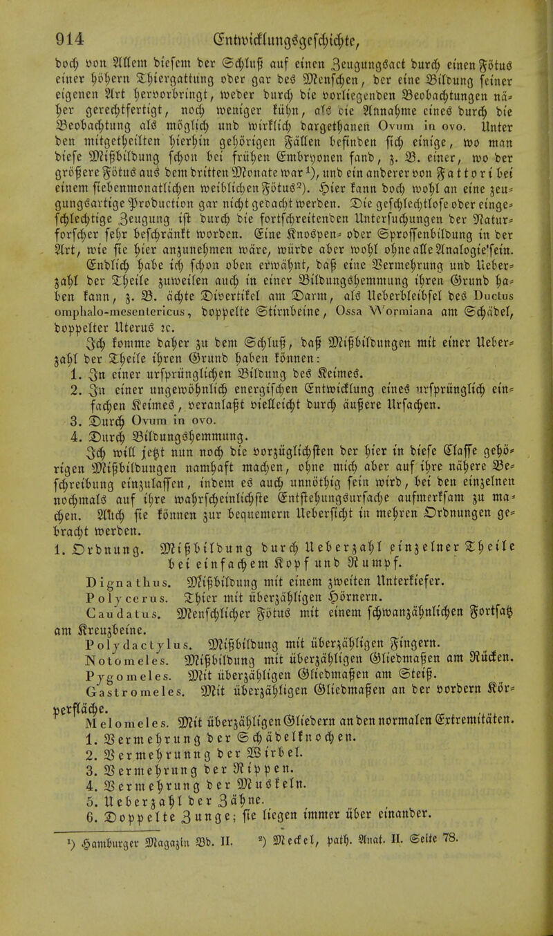 bocf; »on %Um bi'cfent bcr ®c^Iuf aitf etncn 3eu3«no*^^<^t buret; ctncn^otuiJ enter ^51;ern S:l;icrgattung ober gar besJ 5!)?cnfd;cn, bcr eine 25i'tbung fetuer etgenen %xt t)en»ortringt, weber bitrrf; b(e l^ovltegenben SSeoia^tungen nd^ {;er gcrecJ^tferti'gt, noc^ n?emger Uljn, aU bie 2tnna§mc mui burc| bi'e 93eobad;tung aU mogtti^ unb 'mixtiii) bargett;aneit Ovum in ovo. Unter ben witgct^eilten ^^x^in geljon'gen ^dtteu ieftnbeti ftc^ etnt'ge, ttjo man btefe 5DHPi'Ibung [d;on fcct frii^en ^mtr^onen fanb, 5. 33. emer, wo ber grof ere ^otu^ auj^ bcm britten 3)?onate ir>ar unb ein anberer »on 0110 r {:6ei einem ftet)enmonatItd;en )xiziUkl)tn^bt\ii^). §ter fann bod) wo^l an eine jeu* gung(Sartige ^^robuctton gar m'c^t gebad)t twerben. 3>te gej'c(;Ied)t(ofe ober einge^ fd^Ied;ttge SciiQU^S ^ft burd; bie fortfc^rettenben Untcrfuc^ungen ber D^^atur^ forfc^er fel)r 6efc|rdnft iDorben. Sine ^nosJpen* ober (3proffent)tIbung in ber 5trt, ttJte fte ^I'er anjunel^men n^dre, wiirbe aber wo^l oljneattcStnatogte'fem. (5nbli'c|) '^aht id) fd;on oBen er»t)d|)nt, bap eine 23erme^rung unb Ueber- ja'^I ber Stl;eile juit)et(en auc^ m emer 23ttbungiSl)emmung tl;ren ®runb ^a= ben fann, 5. 33. dc^te 2)i»erti'fcl am S)arm, aU UeberMeibfel bes^ Ductus omphalo-niesentericus, boppelte ©tirnbei'ne, Ossa Wormiana ant @(^dbel, bo^Jpelter UteruiS k. fomme ba^er ju bcm ©c^tup, baf 9}?i'PtIbungen mtt einer UeOer* ja^t ber Sl^eile tl;ren ©runb |)a(>en fonnen: 1. 3u ctner urf)3runglid;en 33tlbung bed Slctmei?. 2. 3u ctner ungetvo^nltc^ energifd;en Snttotdtung e{nc<S urfprungttc^ etn= fac^en ^etmed, sjeranlaf t 'okUciiS)t burc^ duf ere Urfat^en. 3. S)urc^ Ovum in ovo. 4. 2)ur(^ 33ttbungs^t)emmung. win je^t nun nod) bte tiorjugltc^j^en ber '^ter tn btefe (Jloffe ge^o* rtgen 3}?tPi'(bungen nam^ft mad;en, o^ne mid) aber auf i(;re nd^ere 33e== fc^retbung etnjulaffen, I'nbem ed au^ unnot^ig fetn wi'rb, bet ben etnjelnen ttod;maIsS auf t(;re wa'^rfc^emltc^fie (Jntfle^ungj^urfadje aufmcrffam ju ma* c^en. 2l!tc^ fte fonnen jur bequemern Ueberf(d;t tn me^ren Drbnungcn ge= brad;t werben. 1. £)rbttung. 3)?tf bUbung burd; Ueberja^ etnjelner 2:^ctre betetnfac^emto))funb 9tum^f. Dignathus. SOftPi'Ibuug mtt ei'nem siweiten Unterft'efer. Poljcerus. Stater mtt uberjd^Ii'gcn ^ornern. Caudatus. ^Slzn\^U^tv ^otxi^ mtt einem ft^wansd^nltc^en ^^ortfa^ am ^reujbeine. Poljdactjlus. 3)?{ptlbung mi't liber^d^ttgen ^t'ngern. Notomeles. g)?{p,'jt)ung mtt uberjd^Itgen ©Itebmapen am 9?U(fen. Pjgomeles. SDii't libcrsd^Itgen ©rtcbntafen am @tetf. Gastromeles. TO uberjdlligcn ©Itcbmafen an ber oorbcrn tor- Melomeles. 9)?tt uberjd^ttgen^Ii'ebern anbennormalen(2:rtremttaten. 1. SSerme^rung bcr ©d;dbeIfnoc()en. 2. aSermeiruting ber 2SirbeI. 3. SSerme^rung ber 9?t))pen. 4. SSerme^rung bcr g)?u<3fctn. 5. Ueberja^I ber 3a^ne. 6. 2)op|)cIte3unge;fte Itegcn t'mmer iiber etnanber. 1) .^amburgcr SKagaslu 93b. II. 2JJcdcl, )jat^. 5lnat. II. ©cite 78.