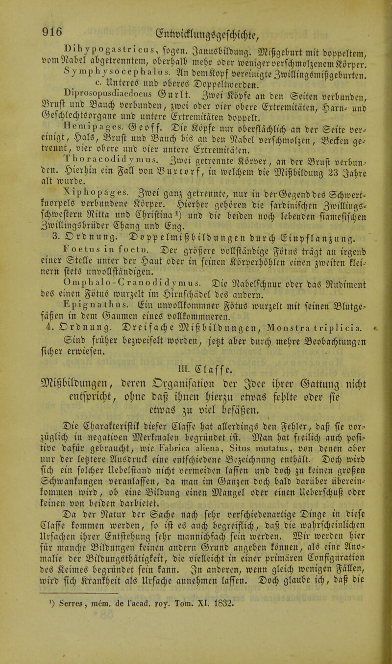 Dihjpogastrlcus, fogen. ^anugtilbung. m^c^zbnxtmit bob^)ettem, yomyJaI)eI a^ctxcmkm, oUx^a\h md)v ober n)ent3froerfrf;morsenem J^orper. S y 111 p h J s o c e p li a I u s. ^ bem ^lopf ftercuaote 3tt?{a{nos?tnipgehirtcn. c. UnteresJ unb oterei^ 2)op^)ett>oerben. Diprosopusdiaedocns ®ntU. 3mi ^lopfe an ben ©ei'tcn ^ertunben, ^ruft unb 23auc^ »ertnnben, jn?ei ober oter ot)ere mxmutdkn, Jparn- unb @e[rf;red)ti5organe unb untere dxtxcmitdkn bop^cU. Heiiiipages. ©eoff. T)k ^opfe nur oberflarf^nc^ an ber ©ei'te t)er^ cungt, <^alis, SBrujl unb S3auc^ an ben S^abel t)erfcl;mor3en, g3eden ge- trennt, mx otere unb yter untere (^rtremttatcn. T h o r a c o d i d J m u s. 3n)e{ getrennte mx^zx, an ber 23ruft ttcrtjun- ben. ^ter^in cm gatf »on 23u);torf, in wzUjtxn bte SSJJi'fHIbuno 23 Sake alt ttjurbe. Xiphopages. 3n)et ganj getrennte, nur in ber^egcnbbed ©(^n^ert- fnor^eli? fterbunbene Slorper. |)tert)er get;6ren bte farbtn{fd;en Sn^mingiJ* fc^wcj^ern Dti'tta unb (^^n'flma i) unb bie iet'ben no^ lebenben f{ameftfci;en 3w{tltncji3t)ruber (5§ang unb Sng. 3. t)rbnuno. S)op|)eIinip{Ibungcn bur^ Orinpflanjung. Foetus in foctu. 2)er grofere Dottflanbtge gotusJ trdgt an irgenb enter ©tette unter ber ^aut ober m [cuien ^orper^o^fen etnen ^n^etten lUu nern j^eti3 unooUpnbtgen. Omphalo-Cranodidjmus. S)i'e D^a^elfc^nur obcr bas? D^ubtment beiS emen %'ii\x^ wurjelt tm ^{rnfrf;dbet bed anbern. Epignathus. ^in unooHfommner ptusJ tourjelt ntit fetnen SBIutge* fdfen m bent ©aumen ei'ne^ ooHfommneren. 4. Orbnung. S)reifa^e t)ilbungen, Monstra triplicia. (Stub fritter testveifelt ivorben, je^t alter burd; me^re a3eotac?f;tungett ficl;er erttJtefen. III. (Ilaffe. SDZifBittiungett, beren OvB^^nif^itton bcv ^bcc tt;rer ©attung mc^t entfpvtc^t, o(;ne fcap il;ncn I;{erju etiva^j fcptte obev fte etit)a5 5u ijtet Bcfafen. T)u (J^araftertj^tf btefer (Jlaffe ^at atterbing<S ben ^e^ter, bap fte oor= jugtirf; in negatioen 3)?erftnalen iegriinbet ijl. 9}?an t;at freitid; and; ^ofi= tioe bafur gebrnud;t, nn'e Fabrica aliena, Situs niutatus, Don beuen aier nur ber le^tere Sluobrud eine entfd^iebene 33ejcid;nung ent^dlt. 2)0(|) n)irb ftd^ etn folc^er Uefcetjlanb ntd;t oermeiben laffen unb bo^^ ju fetnen grofen @d;ioanfungen t)eranlaffen, ba man im ©anjen boc^ t)alb bariiter itkretn- fominen toirb, o6 eine 23t(bung einen 9)?attgel ober einen Uekrfd;uf ober feinen oon teiben barl)tetet. 2)rt ber S^atur ber ©ad;e nad; fe^r sjerfc^iebenartige S)tnge in biefc Slaffe Jommen iverben, fo tfi e^ au^ fcegreiflic^, bap bte wa^rfc^eiiilic^en llrfa^en i^rer ^ntfte^ung fe^r ntanni^fad; fei'n tt)erben. 2Cir tt»erbcn ^ter fiir ntand;e a3ilbungen feinen anbern ®runb angefcen fonnen, (lU eine 2lrio= ntalie ber S3iIbungiSt^dtigfett, bte ot'elteic^t in etner ^jrt'mdren Configuration bes? 5let'me(5 iegrititbet [etn fann. 5« anbercn, wenn gleii^ wcnigen fatten, it)irb ftc^ Kranf^eit aI<J Urfat^e anne^men laffen. 2)o^ glance i^, bap bte ^) Serres, mem. de I'acad. roy. Tom. XI. 1832.