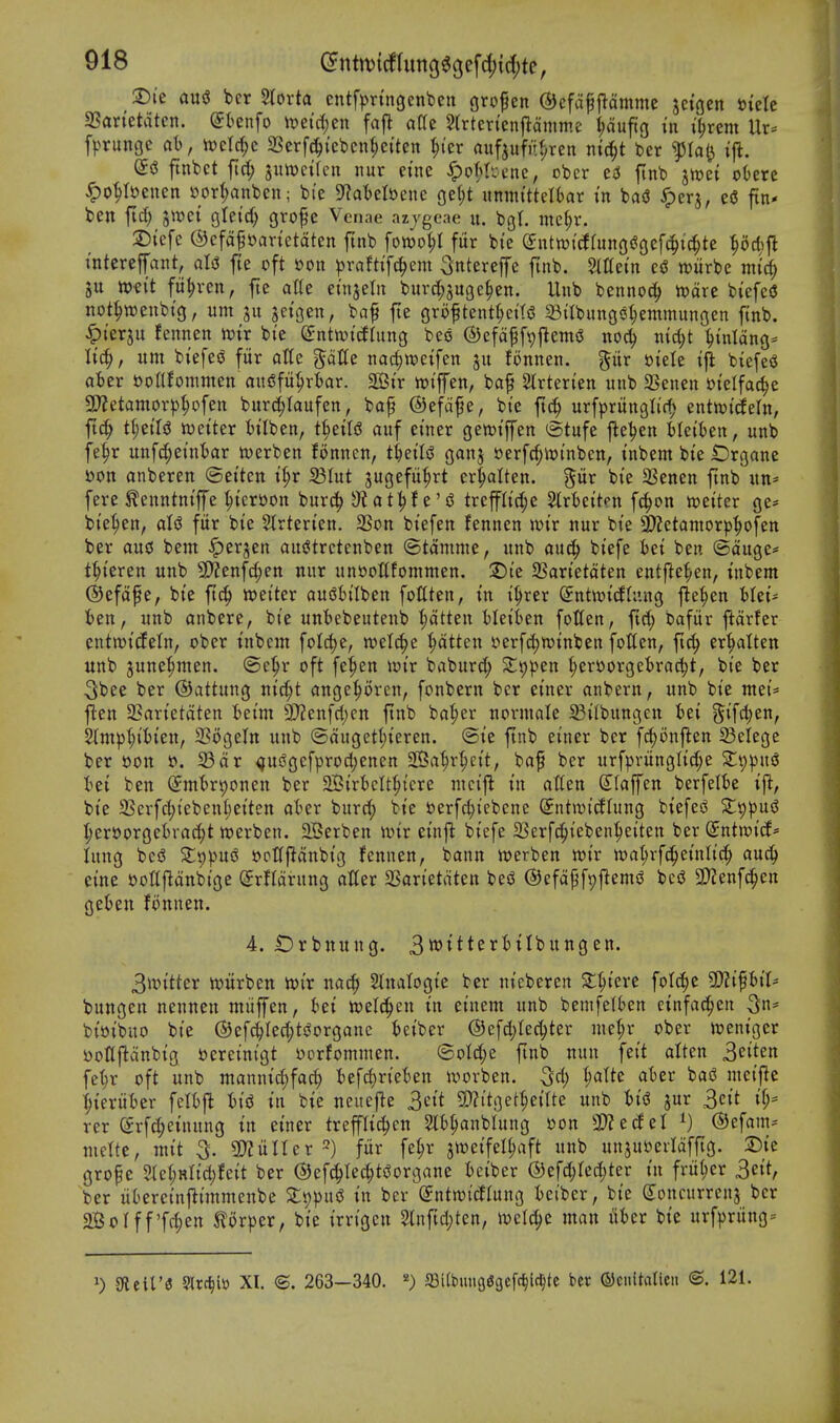 3)i'e ausJ bcr Storta cntfpn'ngcnfeen grofen ®cfap|^dmmc jctgen \>kk aSan'etatcn. (Jknfo ii?eid)en fafl aCe 5(rtcrten|iamme ^dufig in i^rem Ur^ f^>runGe at), it)eW;e 2Serf(^icbcn§c{ten ^icr auf^ufiif^ren md;t ber ^(0(3 ifi. ftnbct firf; 3utt)ci(eii iiur eine ^ot^bene, obcr ftnb jh)et otere ^o^Iijenen »or^nben; bte S^atelftene oe(;t umni'ttelkr in hai ^erj, eU fin* ben fid) jwet gletc^ gro|e Venae azjgeae u. bgt. me(;r. :55icfe ®cfd^»anetdten finb fowo^I fur bi'c (intmd{im(i^c\d)id)tt pdifl interefant, ali5 fte oft »on ^raftifc^em ^ntereffe finb. Slttein c<S witrbe ntid^ jtt mit fu^vcn, fte atte eniseta burd^jugc^en. Unb benno^ n)dre biefesJ not^wenbt'g, urn ju jci'gen, baf fte grof tent^ettsS 33ilbungs^emmungen finb. ^terju fennen tt)ir bi'e (Snttuicflung beo ®cfdfft)jlemg noc^ viid)t ^tnldng= Itc^, urn biefeiJ fiir otte ptfe nad^wcifen ju fonnen. pr t)iele ijJ biefesS ater uonfommen ait^fu^rfcar. ^Bix itJtffen, baf Slrten'en unb 3Senen JJtelfac^e 9^etamovpl;ofen burc^Iaufen, ba^ ©efdjje, bte fic^ urfpritngli'c^ entwtdeln, ftc^ t\)tiU wetter ttlben, t|etli? auf etner gewipn ©tufe j^e^en bletten, unb fe^r unfd;etn'tar tverben fonnen, t^etliJ ganj »erfc^io(nben, tnbem bte iDrgane Don anberen ©et'ten t|>r S3Iut jugefii^rt er^alten. %ux bt'e SSenen ftnb un= fere ^enntntffe ^{croon burc^ 3^at^e'd treffltrf;e Slrktten fc^on toeiter ge- bi'e^en, aU fiir bte Slrterten. 2Son biefen fennen wtr nur bte 9)2etamor^):^ofen ber aucs bent ^erjen au(?trctenben ©tdmnie, unb auc^ btefe bet ben ©duge* t^t'eren unb ^DZenfc^en nur unooltfommen. 2)i'e Sart'etdten entfle^en, tnbem ©efdfe, bte ftc^ setter au^tilben fottten, tn t'^rer (5ntn?icfhtng j^e^en blet^ ben, unb anbere, bt'e unbebeutenb |)dtten bleiien fotlen, fid; Oafiir ftdrfer entmt'cfeln, ober t'nbem folc^e, wel^e ^dtten t>erfd)n)tnben fotten, ftc^ er^Iten unb june^men. ©e^r oft fe^en iot'r baburd; S^ppen ^eroorgebractjt, bie ber 3bee ber ©attung ntd;t cinge|)orcn, fonbern bcr etner anbern, unb bt'e met= jlen 2?art'etdten bet'm 9)?enfd)cn ftnb ba|)er normale 23tlbungen fcei 5ifd;en, 5lmpl;t'bt'en, SSogeIn unb (3dugett)teren. ©t'e ftnb etner ber fd)onf^en Selege ber t)on t>. SBdr <)Ui5gcfprod;enen Sa^r^et't, baf ber urfprungltd;e 2:t)))usJ bet ben (Jmbrponen ber St'rbclt^t'ere mct'fl in atten Slaffen berfelbe ifl, bte 23erfd;t'eben(;et'ten okr burd; bt'e t)erfd;t'ebenc (Jntwi'tJIung btefesJ Z'gpui ^ereorgebrac^t tverben. 2Berben mx etnjl bt'efe 23erfc^teben^e{ten ber Sntwtcf' lung bed Xv))f>\xi ^oKfidnbtg fennen, bann tt)erben wt'r tt)a^rf(^etnlt'ci^ auc(> etne DoHfldnbt'gc Srfldrung alter SSart'etdten besJ ©efd^fpflemd bci3 3}Zenfc^en gekn fiinnen. 4. IDrbnung. 3^'^tt^if^'^I^^^S 3it*ttter loitrben toix nac^ Stnatogt'e ber nicbcren fotc^e 9)?ipi't- bungen nennen miiffen, bet n^elc^eu in etnem unb bemfelkn ctnfac!^en 3n= bt»t'buo bt'e ©efc^Iec^tiJorgane betber (Sefdjlec^ter mct;r ober treni'ger DoHfldnbtg bcreini'gt oorfomtnen. (5oId;e ftnb nun fei't alten 2>^ik^ fc^r oft unb manntd;fac^ befd)rteben ivorben. ^d) ^Ite aber bajJ niei'fle '^{eriiber felbfl bid in bie neuefle ^Qit S[)?itget^eilte unb bid jur 3eit if;= rer @rfd;einung in einer treflic^cn Slb^anblung oon 3)?ecfel ^) ®efam:= mertc, mit 5. ^iiUex ^) fiir fe^r jtt^et'fel^aft unb unsuoerldfftg. 2)ie grope 2(e(;Hli'd)feit ber ©efc^Iec^tdorgane beiber (53efd;red)ter in fritter 3eit, ber ubercinflt'mmenbe Z^pn^ in ber (5ntn)icfrung bei'bcr, bie (Joncurrcnj bcr 2BoIff'ff^en 5lorper, bte irrigcn 5lnftd;ten, mclc^e man liber bie urfpriing-- ^) diiiVi 9;rc^i» XI. ©. 263—340. *) JBitbunQSijefc^ir^tc bcr ©cidtalicii ®. 121.