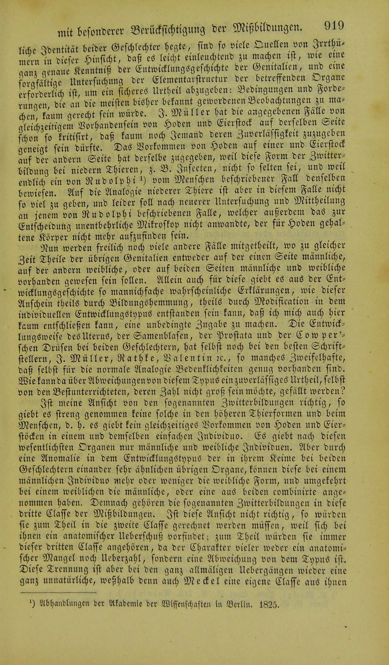 Itcfic -^benti'tat iei'ber ®ef(^tc^ter ^egtc, ftnb fo fttete Ditettcn »on Srrtp^ rm nenaite ^lenntni'^ bcr Snhmtoo^Cef^tc ber ©emtaheit, unb erne fornmHae Unterfu^uno ber Slcmeutaifructur ber fcetreffenben iDrgane erforberM i% urn etn fic^ered Urtl;e{t a^m^Un: SSebingungen unb gorbe- runnen bTe an bie nieiflen fct(3l;er fcclaunt gen)orbenen23eot)ac()tungen 511 ma* Acn faum nere^t fern wurbe. 5- a««rUr t;at bte angegetenen ptle tton rtret6;eittqem 3?or^anbenfei'n »on ^oben unb dkx^od auf berfelten ©eite frijon fo fn'ttjttt, baf faum noci^ ^emanb beren 3us?erlaffigfeit jujugcten geneigt [em biirfte. Sorfommen »on ^oben auf emer unb dizv^od auf ber anbern ©ette berfefte su9eget)en, n^eil btefe gorm ber 3it)itter* iiTbung Ui m'ebern S^ieren, j. 23. Snfecten, ntd;t fo fetten fet, unb wett enbltd) ein »on 9tubot|)^i i) »om 9)?enfc^en tiefc§r(eBener gatf benfelben t)ewtefen. 2luf bte Slnatogte nteberer X^)mt t'ft aber tn btefem gatte nid^t fo i)tel 3U geten, unb letber fott nac^ neuerer Unterfud;ung unb mtt^tiiuxiQ an jenem oon 9luboI^)^t befc^n'etenen gaKe, tt)eW;er auferbem bafJ jur entft^eibung unentbe^Wje 3)?ifroffo|) ntc^t anwanbte, ber fur ^oben ge^at- tene ^orper md;t me^r aufjuftnben fetn. 3^un werben fretltc^ noc^ i)tete anbere gaUe mttgettjetU, voo ju gleic[;er 3ett 2;^eile ber iitrtgen ©enttatten entoeber auf ber etnen ©ei'te mannnd)e, auf ber anbern weiHic^e, ober auf fcetben ©etten mcinnlt^e unb n?eMd;e tjor^anben gewefen fein fotten. 2tttetn auc^ fur btefe gt'ebt eS ausS ber Snt= )t)i(flungi?gefc^td)te fo manntc^fad;e n)at;rfc^etnlid;e (^rflarungen, n?te bt'efer Slnf^etn tl)tiU burd; 58;tbungiJ|emmung, t^etls? bucc^ 3)?obtftcatton tn bent tnbt'otbuetten SntiotdIungi^t9pu<^ entj^anben fetn fann, baf id) mid) aix^ ^ter faum entfc|fiefen fann, etne unBebingte 3«gat)e ju ma^en. 2)ie ^ntiottf* lungiJweife besJUterus, ber ©amenMafen, ber ^roflata unb ber (£ott) per'* fdjen 2)rufen Ui teiben (S5ef^Ied)tern, |at felbji no^ Set ben i)eften ©d)rift* l^ettern, 3. ^ixlUx, Dtat^f e, SSatenttn jc, fo man^esS 3it)et'fel^afte, baf felbft fiir bte nonuate Slnalogte 23ebenfltc^fetten genug £»orI;anbett ftnb. Bte fannba titer 5ti)tt)eic^ungenoon bi'efem S^pud etn juoerldfftgesS Urt^etl, felt)fl oon ben Sejiuntern'^teten, beren ^a^)l ntd;t grof feinmod;te, gefdUt «)erben? 3jl meine 2tnft(;^t oon ben fogenannten 3*^itt^i'^tl^wtt8^'^ I'tdjtig, fo gteBt eiS j^reng genommen fet'ne folc^e in ben (;o|eren 2:l;i'erformett unb fcetm 3}?enfc^en, b. ^. es3 giel)t fetn gletc^jeittgesS SSorfommen oon ^oben unb (5ter= ^oden tn einem unb bemfelben etnfad;en ^ubiotbuo. @d gtebt nad; btefen wefenttic^ften iDrganen nur mdnntt'dje uitb mihlid)t ^ttbtotbuen. Slber burd; etne 2tnomati'e tn bem ©ntwicflung^t^pus^ ber tn tt;rem ^etme bet beiben ®ef^Ied)tern et'nanber fe^r d^nltc^en iibrigen iDrgane, fonnen btefe bet emem mdnnttc^en ^nbiotbuo mel;r ober ioentger bte weiblid)e j^orm, unb umgefe^rt bet einem tt)etbl{d)en bte mdttnh'c|e, ober etne aus? beiben combinirte ange* nommen ^aben. 2)emnad; get;oren bte fogenannten 3^itterbitbungen tn btefe brttte Slaffe ber QJJipilbungen. bi'efe 2lnftd;t ntd;t rtd;tig, fo wiirben fte jum St^eil tn bte jwette (JIaffe gcred)net werben muffen, weil fic^ bet t^nen et'n anatomtf^er Ueberfd;u|^ oorftnbet; jum Xl)cil it)urben fte tmmer bicfer britten S^Iaffe ange|oren, ba ber S^^arafter otcler \ycber em anatomt* fc^er ^anget nod) Ueberjat;!, fonbern etne 2(b\»eid)ung oon bem Zi)pn^ tf^. 2)tefe Slrennung tfl aber bet ben ganj aftmdii'gen Uebergdngen iutebcr etne ganj unnaturlic^e, ioe^^alb benn and; Wlcd^l einc eigenc (itafe au<J i^nen ') Slbfjaubtungen ber 5lfabcmlc ber aBljfenfc^afteu lii a3crt(n. 1825.