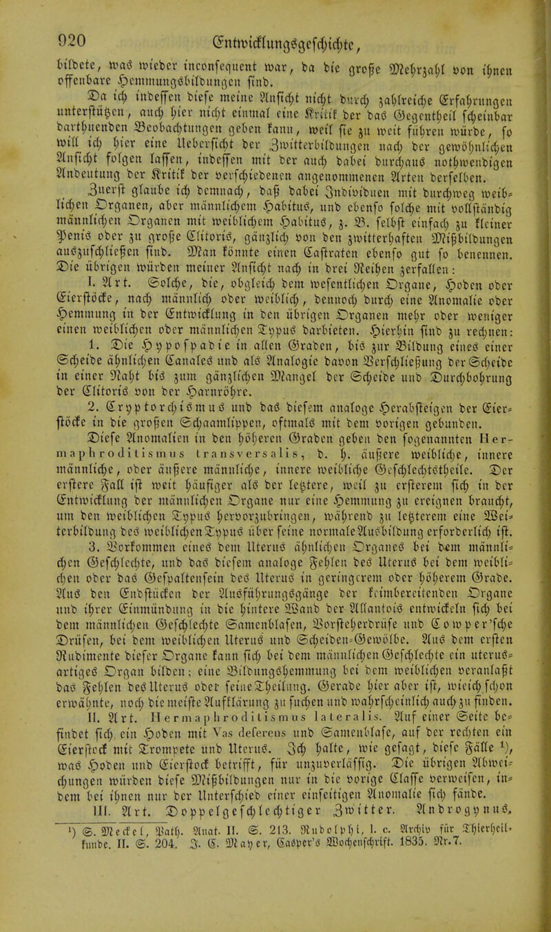 In'Ibcte, mi nn'ebcr tnconfequent war, t>a bic grope md)xxa^i i)on i6ncu ofentare ^cminungsJtntbuugcii finb. 2)a iubeffcu bi'efe ineuie ?tnftd)t lu'r^t bnvd; 3a()(re{rf;e ©rfn^ningeii unterflu^cu, and; ^(er nidjt ei'nmal cine ^ruif ber ba(3 ©egcittljeil fd;etnbar bavtl;ucnbcn S3cobad;tungett geten fanu, mcir fic ju mit fii(;reu n)urbe, fo h){a id) ^ler ei'ne llet)evfic()t ber 3>vitterl)trbun3eu wad) ber oewof;nl;d;en Slnfic^t folgeu laffeit, xnbeffen mi't ber and) bat)ei burd;au«J not^iDenbi'gen Slnbeutung ber ^vitit ber »evfc^{ebencn angeiiommeneit 2trteu berfelben. 3iterfi gtaute tc^ bcmnad), bap batei Snbi'yibueu nut biird)tt)ecj xocih' lid)cn iDrganen,- at)er mannU'd;em ^atntus?, unb eknfo foI(^e mit \)ottftdnbig ntdntilic^en Organen mit mibUd)m S^abim, j. S3, feltft einfad; ju fUnner ^eni!^ ober grope (lU'ton'iS, gdnjltd) l)on ben jwitterljaften ^Kiptitbungen ausjjitfc^ltepen finb. 9Mn fonntc einen Saftraten eknfo gut fo kncnnen. 2) i'e itbrigen iviirben meuter 5rnrtd;t nad; in brei 9?ei^en jerfaWeu: I. 51 rt. ©old^e, bie, oBglei^ bem h)efentlid;en t)vgane, ^obcn ober (Jierflocfe, md) ntdnntid; ober WeiMid;, bennod; burd; eine Slnomalie ober <^emmung in ber (Sntmidtimg in ben iibrigen Orgonen nie^r ober weniger einen weiblic^cn ober mdnnlid;en Z'gij^ni bartieten. ^ier^nn ftnb ju red)nen: 1. 2)ie ^9pofpabte in alien (Sraben, jur S3ilbung etnes^ einer ®d;eibe d§nlid;en (yanalesJ unb Stnalogie bat)on 33crfd)Iiepung ber(3d;eibc tn einer yiai)t Hi gum gdn5tid)en SDJangel ber @d;eibe unb :£urd;()0^rung ber SIitort(3 »on ber S^ax\xxo^)xz. 2. ^npptord^ijJmud unb baiS biefem anatoge .^eratjj^eigcn ber (£ier= flocCe in bie gropen (Sdjaamh'ppen, oftmatd mit bem r>on'gen ge()unben. 2)iefe Slnomalten in ben l)ofieren ©raben get)eii ben fogenanntcn Her- mn p h r o (1 i t i s m II s t r a n s v e r s a 1 i s , b. i). dupere )X>dbUd)^ , innere mdnnlid;e, ober dupere mdnnlid;e, innere tveiblid^e @cfd)ted)tcUl;eiIe. T)ix erfiere ^alt tft roeit t;duftger aU ber lel^tere, rodi ju crflerem fid; in ber C^ntmicflung ber mdnulid)en £)rgane nur eine ^emmung ju ercignen t>rauc^t, um ben Jt)ei6Iid;cn SLppu^ ^crt)orjubringen, ivd^renb ju le^tcrem eine SlBei^ teriilbung besS >r>eiblid;en2:;9pui? iiberfeine norniate2lu^I)i(bung erforberlid; ift. 3. 25orfommen cinesJ bem llteru3 dl;nlid;en iDrganes^ iet b<m mdnnli= c^en ®efd;Iec|)te, unb bas3 biefem analoge ^e^Ieit besJ UteruiJ hei bem n^eibli* d)en ober bao ©efpattenfein be^ UteruiS in geringcrem ober I;oI;erem ®rabe. ?(ui3 ben (Snbftiirfen ber 2(ui!fuf;rungs?gdnge ber fcimfcercitenben Drgane unb i^rer (Sinmiinbung in bie ^iiitcre 2Banb ber 2U(autoig cntnn'cfcin fid; Ui bem mdnnlid;en ®efc^(ed;te ©amentlafen, 23orfte^erbrufe unb SoU)er'fd;e 3) ntfen, 6ei bem iueiMic^en Uterud unb ©c:^eiben=^®en)oIk. 2tu(3 bem crfien 9?ubimente biefcr Organe faiin ftd; tei bem mdnn(id;en @efc^Ied;te ein uterug= artigesS Drgan tilbcu; eine 23iibung6^emmung Bei bem tt)ei6Iid;en s?eranlapt bac! ?5et)Ien bei^Uterug obei- feine^(;ei(itng. ©erabc ^in ahn ift, im'eid; fd)on ern)d(;nte, nod; bie meij^e ?luffldruug jit fud;ett unb iua^rfd;cinlid; aud; ju ftnben. II. 2lrt. II ermap hroflitismus lateralis. 2tuf einer ©eite tie- ftnbet fid; ein ^oben mit Vas deferens unb ©ameuHafe, auf ber red)ten ein diexftcd mit 2;rompete unb lltcrui?. ^atte, it)ie gefagt, biefe gdKe mi ^oben unb <5ierjlod tctrip, fiir unjuoerldfftg. ^i^ iibrigen mmi^ d;ungeii witrben biefe 2)?ipt>ilbungen nur in bie »orige (Piaffe berwcifen, in* bem tei i(;ncn nur ber llnterft^ieb einer einfeitigen glnonialie fid; fdnbe. HI. 2trt. 2)oppeIgefd;lec^tiger 3tt)itter. 2lnbroc)i;nuiJ, ©. aJicrfcf, *i?atf). SUiat. II. ®. 213. aiubrlia)i, 1. c. ?lvctiii> fiir 3;r)ievf)cil' fuube. II. <B. 204. % (5. 3Jial;cv, (5a6pcv'sJ SBof^enfc^vlft. 1835. mul.