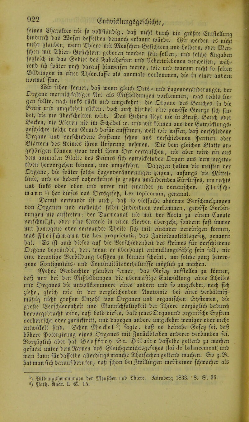 ^22 (intmdUmci^c\d)id)tc, fcmeu ^^arafter m'e fo ttoKfldnbtg, baf ni^t bur(| bie cro^e (fntf^eCunct Ijtnburd; bad 2Bcfen beffelOen bennod; erfannt itjiirbe. SBir iverben ciJ md)t nie^r otaut^eu, tvcmi ^^(cre mit 9[)^enfc^;en=@eftc^^ttrn unb Sei'kni, ober min> fc|en rrnt SI;icr= ®eftd)tern net)Oven u^ovbeu letn foCcn, unb folcbe 2(nqakn fogleic^ tn ba(3 ®e{)iet bed ^akl^aften unb netertrietcncn Dernjei'fen, wd^= renb tc^ fpdter nod; barauf ^intt)ei[en iverbe, n)ie unb warum nidjt fo felkn S3Ubungcu m emer Stt;ierclcip al^j anomale tjorfommcn, bte in emer anbern normal ftnb. mx [e^en ferner, ba^ wenn gletc^ Grtg^ unb Sagenoerdnbernnrten ber Orcjane ntanntd;foItiger Strt alsJ SWipi'Ibungen i^orfommcn, h)o6 red;ts5 Iie^ gen [otfte, nad; linU xMt unb umgefet;rt; bte t)rgane beci SSau^esJ in bie Sruf^ unb umgefe^rt riiden, boc^ auc^ ^ier^^ei eine cjewiffe ©renje ftc§ ftn^ bet, bie nie ul)er[c^ritten ipirb. T)a^ ©e^irn liegt nic in Sdxnft, 33aud; ober S5etfen, bie ?iiereu nie im @d?dbel :c. unb wir fininen aui ber Sumicflungi^- gefd)i4)te leic^t ben ©runb bafiir oufftnben, xonl wix wipn, baf oerfd;iebene Organe unb berfc^iebene ©ipfteme fc^on aud »erfd;iebenen |3artien ober Slattern bed ^eimed i^ren Hrfprung ne^men. bent gleid)en 33ratte an* getjorigen fonnen jrnar njo^I i§ren £)rt oertaufc^en, nie atcr Joirb ein and bem antmalen 23(atte bed ileimcd ft^ entttJicfetnbed iDrgan and bem oegeta= tioen ^eroorge^en Bnnen, unb umgefe^rt. 2)agegcn t;alten bie mcifien ber Drgane, bie f|)dter foId;e Sagenoerdnberungen jeigen, anfangd bie TOteI= linie, unb ed tebarf ba^erfeincd fo grof en umdnbernben(Jintlujfed, umred)td unb linfd ober oBen unb unten mit etnanber ju oertauf^en. gleifd;* ntann ^) ^at biefed bad iDrtdgefe^, Lex toplcorum, genannt. ©aniit oerivanbt i\t an6), baf fo oieIfad;e afcnorme SSerfc^meljungen oon £)rgancn unb t)ietteid;t feltjl Snbioibuen oorfommen, gewiffe ^Beriin- bungen nie auftreten; ber :DarmcanaI nie mit ber 3lorta ju einem ^anafe £>er[d;miljt, ober eine Strterie in cinen 9?eroen iiterge^t, fonbern faj^ immer nur t;omogcne ober oevttjanbtc S^^eilc ftc^ mit einanber oereinigen Bnnen, tt)ad g^Ieif^mann bie Lex proprietaiis, bad ^nbioibualitdtdgefe^, genannt ^at. Sd if^ and) biefed auf bie 3Serfc§iebent;eit bed ^eimed fitr Derf^iebene £)rgane fcegriinbct, ber, wenn er ukr^u|3t entn)icftungdfd^tg fein foU, nie eine berartige Ji^erbilbung beft^cn ju fonnen fd;eint, urn folc^e gan^ I;eterO' gene S^ontiguitdtd* unb S^ontinuitdtdoer^dltniffe moglid; ju mad)^n. 9D?el;re 93eoba(^ter gtauben ferner, bad @efe^ aufflellen ju Bnnen, bap nur bci ben (n'Ibungen bie iitermdfige (5nttt)idlung eined 2;^eiled unb Drganed bie unooilfommnere eined anbern unb fo umgefe^rt, nac^ ftd; jie^e, gleid; wie in ber oergteid^enbcn Slnatomie bei ciner »erl;dltnif== mdfig nic^t gropen %n^a1)\ oon iDrganen unb organifc^en ©yftemen, bie grofe 2Serfd;ieben^eit unb 3)?annic^fattigfcit ber 2;t;iere sjorjiigtid; baburd; ^eroorgcbrad;t wirb, baf balb biefed, balbicncdOrganunb organifi^e ©pftem borfierrf^t ober juriicftritt, unb bagegen anbcre umgefe^rt menigcr ober mel;r enttmrfelt ftnb. <Bd)on 97?ecfet fagte, baf ed betna^e @cfe^ fei, baf ■^o^ierc ^otenjirung eined £)rganed mit .^nxMbkihzn anberer oerbnnben fei. a^orjiigtid^ aber ^at ^eoffro^ @t. ^ilaire baffelbe geltcnb ju mac^en gefud)t untcr bem^famen bed @teid;gemid;tdgcfet3ed (loi de balanccmcnt) unb man fann fiirbaffcfk atterbingdmand)e S^atfad^en geltenb mad)m. ©o ^at manftc^baraufberufen, bap fd;on bci3loiftingen mcif^einer fc^wdci^er aid 1) S3i[bunggi)cmmmigeu ber 3JZeiifc^cu uiib ^im. 9luviiBcvg 1833. ' 8. @. 36.