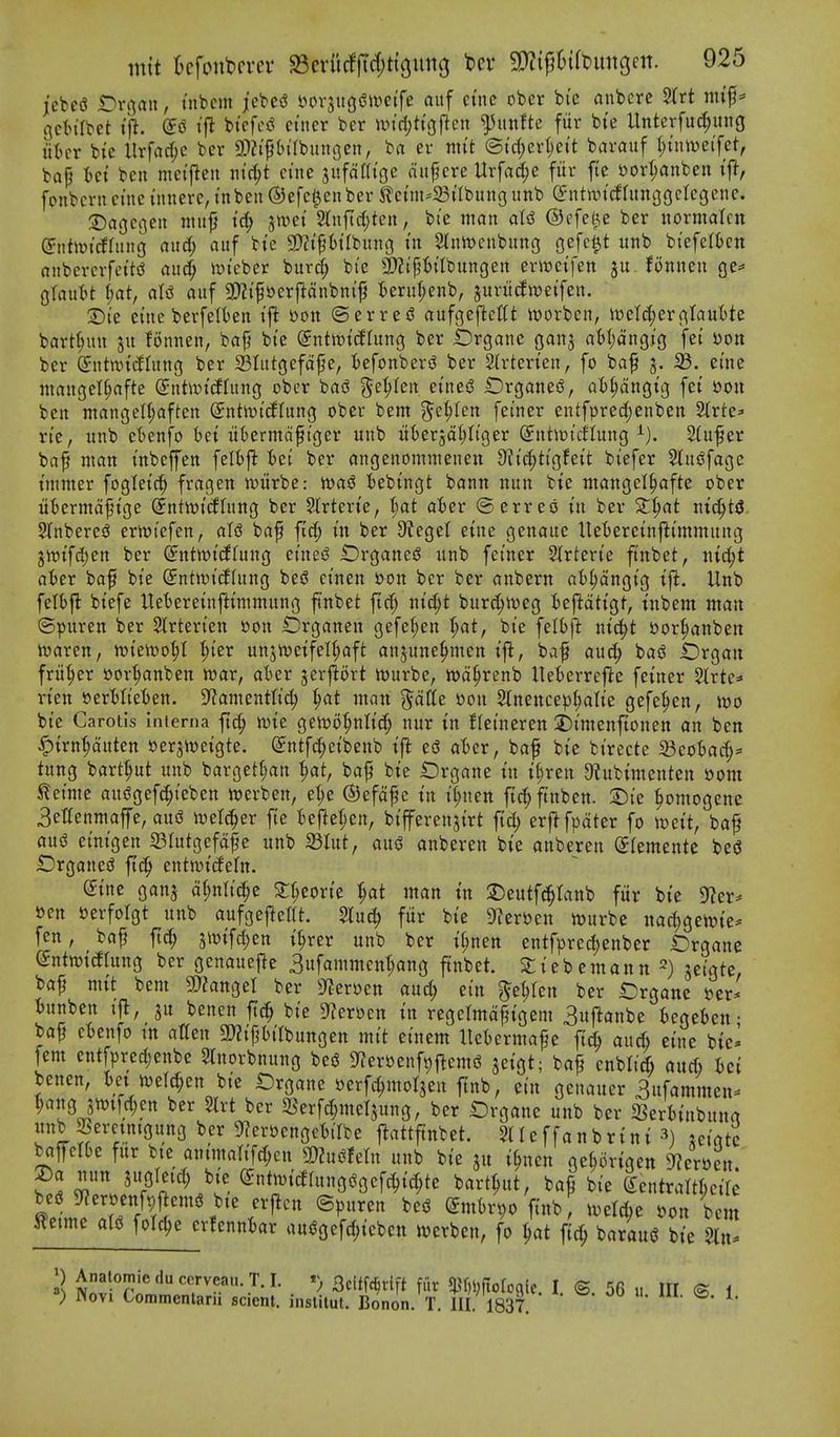 jcbeiJ t^n^au, tnbcm jebe^ Dovjugi^ivetfe aitf cine ober bie anbcrc 5(rt mi'f* gctt'Ibet ijl. ifi bt'cfci? ctiicr ber iin'rijtt'oficn ^htnfte fiir bte Unterfuc^ung liter bie llrfad;c bcr a)?i'pilbungen, ba ev nti't ©td)ert)e{t barauf l)i\md\zt, bap tct ben mei'jleii ntc^t etne jufdni'GC ciupcre Urfad(;e fiir fie »orI;anben tfl, fonberncine utnere,i'nbeu®efc0enber 5?etm^23i'IbunGiinb entrattfUtnggcIcgene. :Da()e3en titit^ i'^ jwet 2(nfid;tcn, bie man alsS ©cfel^e ber iiormalcn (5nh\)icfrnng nudf; auf bte S!)?tp()tfbung m 2tnrt)cnbung Qc\<i^t unb biefelfccn anbcrevfettd aii^ iDtebcr bur(^ bte 3??tpt)itbungen erwetfen Bnneu (je^ Otautjt (;at, als^ auf g}Zif»er{ldnbm'jj teru(;enb, jurit^wetfen. S)ie etne berfelten I'j^ 'oon ©erred aufgcfieUt worbcn, itte^erj^tautte bart^un ju fonnen, bap bte ^ntn?t(flung ber brgane ganj a(»I;dngtg fei Don ber (5:nttt)t(IIung ber Slutgefdpe, tefonbers? ber 2(rterien, fo bap 3. ^. etne nianget^afte Snt\t)trffung obcr baiS Sel;ten ei'ned OrganesS, aB^dngig fet »o« ben niangen;aften (Jntiijicflung ober bent ?^c^ten feiner entfprec(;enben ^xtt* n'e, unb etenfo tet itkrmdftger unb utterjdljltger (JntiDtcflung 2(uper bap man tnbcjfen felbfl tei ber angenommenen 9^i'tf;tigfeit biefer Stus^fage immer fogletc^ frageit n)urbe: ioa$ bebtngt bann nun bte mangel^afte ober itiermdptge @nttt)tdffung ber Slrterte, t;at aier ©erreo in ber X^at jtic^t<$. SInberes? ernji'efen, aU bap fid^ iit ber 9?eget etne genaue Hetereinftimmung 3tt)ifd;cn ber (jnttt)i(lfung eines? iDrganed itnb feiner Slrterie ftnbet, titc^t ater baf bie SntwicJhing bei? einen son ber ber anbern atl;dngig tji. Unb felfcfl biefe ltet)ereinftimmung ftnbet fief; md)t bur^it)eg iefldtigt, t'nbem man ©puren ber Slrterien »on IDrganen gefel;en t)at, bie feltft nic^t bor^anben iuaren, wkm1)l 1)kx unjtt)eifeU;aft anjune^men ifl, baf auc^ ba(? Organ fritter t»or^anben toav, akr jerjlort wurbe, wd^renb ltet)errefle feiner Strte=' rien »erHiet)en. S^amenttid; ^at matt ^dtle mi Stnencep^ah'e gefe^en, wo bie Carotis interna ftc^ n)ie geit)i)^nlic^ nur in ffeineren iinienftonen an ben |)irn'§ditten oer^iveigte. @ntfd)eibenb ij^ ed ater, bap bie birecte 33co'6ac(;=« tung bart^ut unb bargeK;an '^at, bap bie Organe in i^ren 9?ubimenten 00m ^eime audgef^teben ioerben, el;e ©efdpe in it;nen ftc^ftitben. :i)ic ^omogene 3et(enmaffe, and luelc^er fie fcefte^en, bifferenjirt fid; erftfpdter fo toeit, bap and einigen S3Iutgefdpe unb 23Iut, aud anberen bte anberen (Jlemente bed £)rganed ftc^ entjvicfeln. (£ine ganj d^ntici^e S;t;eorie t;at tnan in 3)eutf^tanb fur bie 9^er=* »en Perfolgt unb aufgej^ettt. Slu^ fiir bie S^ersjen n^urbc nad)gett)ie^ fen, bap ftc^ 5\oifd)en i^rer unb ber i^nen entfprec^enbcr Crgane entwitftung ber gcnauejle 3ufammcn(;ang ftnbet. Sliebemantt jeigte, bap mtt bem manc^tl ber S^erijen and; ein ^e^fen ber iDrgane per* iunben ijl, benen ft(| bie 9?eroen in regelmdpigem 3uftanbe tegeben • bap etenfo tn alien 3)?ipt)itbungen mit einem ttet)ermape fic^ aucfi eine bie^ fern cntfpred;eitbe Slnorbnung bed S^eroenfpflcmd jeigt; bap cnblicft and) Ui benen, Ux m\^m bie t)rgane oerfc^moljen ftnb, ein genauer 3ufammen^ ^ajtgjmfd;en ber Slrt ber 3Serfd;metjung, ber £)rgane unb ber S^erbinbuna unb Seretnigung bcr 9f?er»engcMbe jiattftttbet. SHeffanbrini 3) .eiatc baffelte fur bte antmarifd;cn mmn unb bie i^ncn ge^origett ^eroen. f.l ^''VPa'^K^l' ^*„^»^^«»3^9cfc§i^te bart^ut, bap bie CfentraMcire jftetme aid ford)e erfennkr audgefc^tebcn ivcrbcn, fo ^at fic^ baraud bie 5lu. ) Novi Commenlarii sclent, insiliul. Bonon. T. III. 1837. ^-