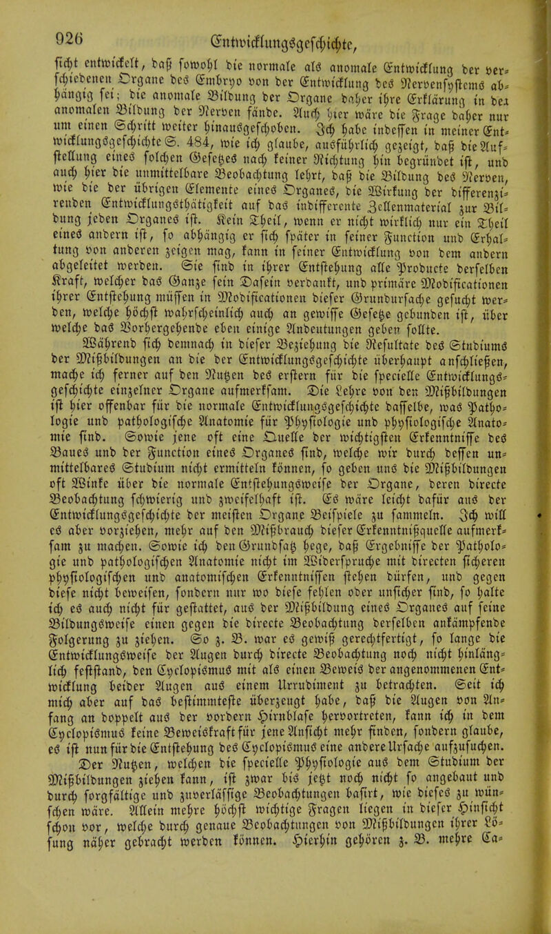 92b (intmdlnn(^^o,c\d)i^tQ, ftrf;t entn^icfelt, baj} \om1)l bte normate aU awmaU dnttDidhtta ber »cr* fcl;iebcneu Crgane bc^ (Jnitrpo »on ber ^iitwitfrung bci? 9?eri)enft)ftcm(J at). ^anou3 fei; btc mmaU 23trbung ber iDrgane ba(;cr i^re (5rf(aruurt tn bcJi anomalen 33trbung ber 9f?erbeii fdnbe. 2(u(1; t;icr rt)drc bie ^raae bakr nur urn emen ©c^rttt it^etter ^mauiSgefd;oI)en. f^aU tnbeffen in mci'ttcrSnt* wi(f[ungi5(3efc^id)te©. 484, wi'c id; glautje, au^fu^vltd; oejei'gt, baf bte2(uf= jleltung mti foW)en ©efcl^esJ nad; fetner 9?ic^tuug ^tit tegrunbet tft, unb au(^ ^ter bte imnntteltare 93eot)ad;tung Iel)rt, ba^ bte iBiIbuitg be<3 ^Jfer^en, ttJte bte ber ut)rigen (Jlemeitte ei'nei! t)rgane(?, btc 2Btr!mig ber btfi^erenjt- reiiben ^ntrndlan(^^t^tiQhit auf ba<S tubi'ffcrcnte ScKenittaterial jur 23tt= bung jcbeit iDrganej^ tetn 2;^etr, mnn er nic|t ttjtrflid; nur ein cineS anbern i^, fo at^dngtg er ftc^^ fpdter tn fetner function unb Sr^I- tung i?on anberen jetgcn mog, fann tn fetner Sutmtdtung »on bcm anbern atgelettet n)erbett. ©te ftnb tn t^rer (Jntfle^ung atte ^l^robucte berfelfcen traft, welc^er ba^ ©anje fet'n 2)afettt eerbanft, unb prtmd're a)?obi'ftcattonen t^rer (Jntjie^ung niiifen tn 2)?obtftcattonett biefer ®runburfad;e gefuc^t n^er* ben, mU])t tt)a(;rfd;etnltd) aud; an gewip ©efe^e gciunben t{l, iihn mld)C bas! a3or^erge^enbe eien et'ntge Slnbcutungen gekn foHte. 2Bd^renb ftd^ bemnac^ tn biefer 23ejte(;ung bte Sefultate bed ©tubt'umsS ber 3)?tptlbungen an bie ber (JntwtcflungsJgefc^t^te iiUv^aupt anfc^tt'e^en, mac^e tc^ ferner auf ben 9?u^en besJ erflern fiir bte fpectelle entroic^fungd^ gef^tc^te ctn^elncr £)rgane aufmerffam. 2)t'e Se^re »on ben 3}Zt'PtIbungett tjl ^ter offenbar fiir bte normate (Jntwi'dfuugsSgefc^ic^te bafelfee, wai ^at^o* logte unb patiiologifc^e Slnatomt'e fiir ^^^ftologi'e unb p^ipftotogt'fc^e %mtO' ittte ftnb. (Bowk jene oft etne Ouette ber it)id;ttgften (Jrfenntnt'ffe bejJ 23auei3 unb ber j^'unctton etueiJ IZ)rgane(J ftnb, n)el(^)e mx burc^ beffen un- ntttteltiarei^ ©tubt'um ntd;t ermtttein lonnen, fo geben unsS bte 5D?t'PtIbungen oft 2Btnfe itber bte normale Sntfle^ngi^metfe ber Drganc, bercn bi'recte Seotac^tung fd;n)tertg unb jn)ctfctf)aft t'jl. ©jJ tvdre lei'djt bafur and ber (£ntn)tcfrung^gefd;t'd;te ber met'ften Drganc IBet'fpi'ele ju fammeln. ^c^ mU ed ater Dorjte|)en, nie^r auf ben 9)?t§brauc^ btefer (Jrlenntni^quetfe aufmerf* fam ju madjen. (Borne ic^ ben@runbfal^ ^ege, baf (Jrgetniffe ber ^at^olo* gte unb ))at^oIogifc^en Slnatomtc ntc^t tm 2Btberfpruc!^e mtt btrecten ftc^eren ))|)9fiotogt'fc^ett unb anatomt'f^en ©rfenntntffen fie^en burfen, unb gegen btefe nt^t ictoeifen, fonbern nur tt)0 btefe fel;Ien ober unftd;er jinb, fo t)alte t'd; e(3 au4> nic^t fiir gej^attet, and ber 9[>2iptlbung ctneiJ IDrganed auf feine StIbung(Stt)etfe et'nen gegen bte bt'recte Seotac^tung berfelben antdmpfenbe ?^oIgerung ju jte^en. ®o j. war ei3 gewi^ gercd;tfertigt, fo lange bte enttt)t(JIungi?n)et'fe ber Stugen burc^ bt'recte S3eoia^tung noc^ ni^t ^tnldng= Itc^ fejij^anb, ben (St)cIopt(3mu5 mtt aU einen 33etDetjJ ber angenommenen Snt* mdinnQ fcetber Stugen aus? etnem Urrubtntent ju ictrac^ten. ©cit kS) mid) aUv auf bad Ijcflt'mmtefte ufcerjeugt ^)aht, baf btc Slugen »on 5ln* fang an boppelt ani ber »orbcrn <^t'rnt>Iafc ^eroortrcten, Jann t^^ tn bcm SpdoptfJmuo feine 33ett)eiiSfraftfitr jene^nfic^t nie^r ftnbcn, fonbern glauk, e5 ifl nun fiir bie (Jntfle^ung bed (JtjcIopijJmuiS eine anbereUrfa^e aufjufuc^en. 2)er S^u^en, weld^en btc fpecicltc ^^^ftologie aud bent ©tubium ber SD?tpiIbungcn jie^en fann, i|^ jwar W je^t noc^ nii^t fo angeiaut unb burd? forgfditige unb juoerldfftgc a3eoI)a(^tungcn t)aftrt, njtc biefcd ju iwiin* fdjcn n)dre. Mein me^rc ^od;fl Jt)id;tigc gragen liegen in biefer ^)inft(|t f4on ttor, tt)eld;c burd; genaue a3eokc^tungen »on 3)?i^iilbungcn i(;rcr Si)-