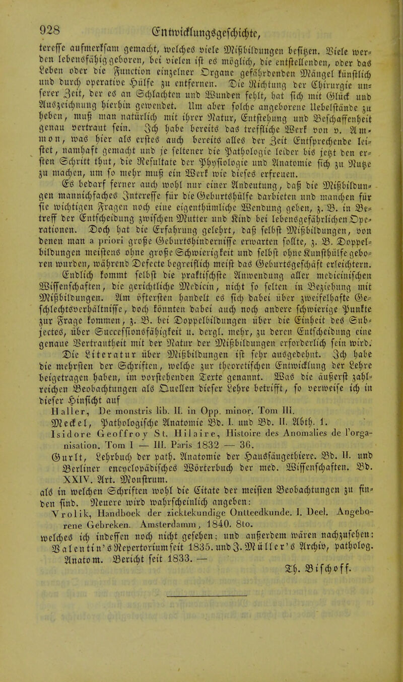 tercfc aufmcrffam Qtmad)t, xocl6)c$ sjtete 3)?i|5(u(bungen U^^n. fSkU wcv^ ben leicniSfa^tgfictorcn, Ui yi'elen tfl mogltrf;, bie entfteUcnbcn, ober bag Retell ober bi'e function ei'njefner Oroane cjefaf^rbenben 3)?dn3et fiinftfic^ unb burd; operattoc ^iilfe entfcrnen. ^I'e 9h'ct)tung bcv (i\)inn-Qk iin= ferer Sett, bev eci an (Bd)lad)tcn unb aBunben fd)U, i)at ftd) mi't (^(licf unb 2lui?5e{ct)nung I;iev(;(n gcitjenbet. Urn aUx foIrf)c angetorenc Uel)e(ildnbc ju t;et)en, muf man naturltcl) mt't t(;rcr Tiatnx, ^ntfte^imo unb Befcl;affen^eit genau »ertraut [em. ^ate iercttd basS treffa'rf;e aBerf ijon ». Sim* mon, wad ^I'er aU evjle<S and) tereitj^ attest ber 3ei't (Jntfpred;enbe Iet:= flet, namt;aft c^mad)t unb je feltener bte ^at^ologi'c Iciber hii je^t ben er* ftcn ©djritt t^ut, bie 9?efultate ber ^^ipfioIoBte unb 2(natom(e ftd; ju S^iui^e ju mad)en, urn fo nie(;r niuf etn Sffierf tt)ie biefed erfreuen. I)eborf ferner aud; it)o^l nur etner 5tnbeutung, baf bte 3)?iptrbun* gctt ntanntd;fac^ed ^ntereffe fiir bte ©eiurtdplfe barttcten unb ntand^en fiir fit n)td;ttgen gragen nod; etne ci'9ent^umlid;e Sffienbung gelsen, j. 23. tn 23e= treff ber ©ntfc^etbung jtt)tfd;en 9}httter unb ^t'nb bet Iebeni3c;efd^rItd;enlDpe^ rattonen. 1)od)^ l)at bte Srfa^rung oete^rt, baj? fetbfl 9)?i'pilbungen, oon benen man a priori grof e ©eturts^tnberntffe ertuarten foftte, j. 23. 2)op^eI= ttlbungen metfteni^ oI)ne grof e ©c^wtertgfett unb felbfl o(;nc^nnft^iKfeciebo= ren wnrben, wdtjrenb 2)efecte tegretfltd; metjl basJ @e6urt(?gefd;dft erletd;tern. Snblt'c^ fommt feH)fl bte ))raft{fd;fie 2Inmenbung aller mebt'cinifd;en QBi'ffenfc^aften, bi'c 9erid)tlt'd;e 9)?ebtctn, ntd;t fo felteu in 23e5{et)ung mit 9)?t^Hlbungen. 2(m ofterften (;anbeli csJ ftd; ba^)et iiber 5we{fetl;afte ©e- fd)Iec^t(J»er^dItntffe, bod; fonnten babet aud; nod; aitbere f^toterige ^unfte jur Silage fommen, 3. 23. tet ©o^peUn'Ibungen iiier bte (jtn^eit bes^ ©ub* jectesJ, liber (5uccefftonofdl;tgfett u. bevgt. niet;r, ju bercn Sntfc^ct'bnng etne genaue 2Sertraut(;ei't mit ber 9?atur ber 3)ZtPtIbungen crfovberlic^ fein tot'rb. T>k !2tteratur itber 9J?t'§bi(bungen tfl fct)r audgebe^ut. 3d; bie me|)r|len ber ©c^rtften, ioelc^c jur t^coretif^en (Jntwtcfhtng ber Se^rc I)etgetragcn ^abeu, im oorflc^enben Ztxtt genannt. 2Ba6 bt'e duf erfl ja^I^ reic^en 23eobac^tungen at<J OueKcn btefer Se^re tetn'fft, fo oerwetfe id) in btefer ^tnfic^t auf H aller, De monstris lib. II. in 0pp. minor. Tom III. 3)?etf cl, ^at^ologtfc^e 5tnatomte 23b. I. mtb 23b. II. ^ ' Isidore Geoffroy St. Hilaire, Hisloire des Anomalies de I'orga- nisation. Tom I — III. Paris 1832 — 36. ©urlt, Se^rbud; ber )^ai^. 5(natomtc ber ^au5fdugetl;terc. Sb. II. unb 23erltner enc^ctopdbifd;ejJ 2Borterbu(^ ber mcb. 2SSiffcnfd;aften, 5Bb. XXIV. 2trt. g)?onjlrum. aU in tt)etc|en @d)rtftcn n)ot;I bte (Sttate ber metfien 23eoia(^tungett ju ftn* ben ftnb. 3'^euere wi'rb ir>al;rfc^etnli'd; nngeben: Vrolik, Handbook der zicklekundigc Onlteedkunde. I. Dee). Angebo- rene Gebreken. Amslerdamm, 1840. 8Lo. it)etd;esJ td; inbeffen nod; nic^t gefe'^en; unb au^erbem iodren nad;?ufe^en: 2Satenttn'6 9icpertoriumfeit 1835.unb3.2)?uner'j? ^rc^io, ^)atHog. Slnatom. 23ert^t fett 1833. — St^. a3tf^off.