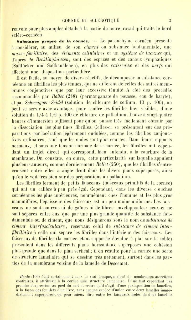 renvoie pour plus amples details a la parlie do iiotre travail ({ui traite le hord sclero-corneen. iSiibstance propre de la eornee. — Le pareiicliyme corneeii presente a considerer, au milieu de son cimcnt ou substance fondamentale, une masse fibrillaire, des elements cellulaires ct un systeme de lacunes qui, d'apres tie Recklinghausen^ sont des espaces et des canaux lyniphatiques (Saftliicken und SaftkaniUchen), en plus des vaisseaux et des nerfs qui affectent une disposition particuliere. 11 est facile, au moyen de divers reactifs, de decomposer la substance cor- neenne en fibrilles les plus tenues, qui ne different de celles des autres mem- branes conjonctives que par leur excessive tenuite. A cote des procedes recommandes par Rollet (248) (permanganate de potasse, eau de baryte), Qi^diV Schweigger-Seidel {^o\v\\ao\\ de chlorure de sodium, 10 p. 100), on peut se servir avec avantage, pour rendre les fd)rilles bien visibles, d'une solution de 1/4- a 1/2 p. 100 de chlorure de palladium. Douze a vingt-quatre heures d'immersion suffisent pour qu'on puisse tres facilement obtenir par la dissociation les plus fines iibrilles. Gelles-ci se presentent sur des pre- parations par laceration legerement ondulees, comme les fibrilles conjonc- tives ordinaires, sauf que les ondes sont plus courtcs. Dans leurs rapports normaux, et sous une tension iiormale de la cornee, les fibrilles out cepen- dant un trajet direct qui correspond, bien entendu, a la courbure de la membrane. On constate, en outre, cette particularite sur laquelle appuient plusieursauteurs, comme dernierement Rollet C^^O), que les fibrilles s'entre- croisent entre elles a angle droit dans les divers plans superposes, ainsi qu'on le voit tres bien sur des preparations au palladium. Les fibrilles forment de petits faisceaux (faisceaux primitifs de la cornee) qui ont un calibre a pen pres egal. Cependant, dans les diverse c ouches corneennes les plus anterieures, nommement chez I'homme et les plus gros mammiferes, I'epaisseur des faisceaux est un pen moins uniforme. Les fais- ceaux ne sont pourvus ni de gaines ni de fibres enveloppantes; ceux-ci ne sont separes entre eux que par une plus grande quantite de substance fon- damentale ou de ciment, que nous designerons sous le nom de subslance de ciment interfasclculaire, reservant celui de substance de ciment inter- fibrillaire a celle qui separe les fibrilles dans I'interieur des faisceaux. Les faisceaux de fibrilles (la cornee etant supposee etendue a plat sur la table) presentent dans les differents plans liorizontaux superposes une cohesion plus grande que dans le plan vertical; il en resulte pour'la cornee une sorte de structure lamellaire qui se dessine tres nettement, surtout dans les par- ties de la membrane voisine de la lamelle de Descemet. Ilenle (lOG) etait certainciiicnt dans Ic vrai lorsque, malgre dc nombreuses assertions contraircs, il attribuait a la cornee une structure lamellaire. II no faut cependant pas prendre I'expression au pied du mot et croire qu'il s'agit d'une juxtaposition en lamelles, a la fagon des feuillets d'un livre, sans aucune espece d'union entre deux lamelles imme- diatement superposees, ou pour mieux dire entre les faisceaux isoles de deux lamelles