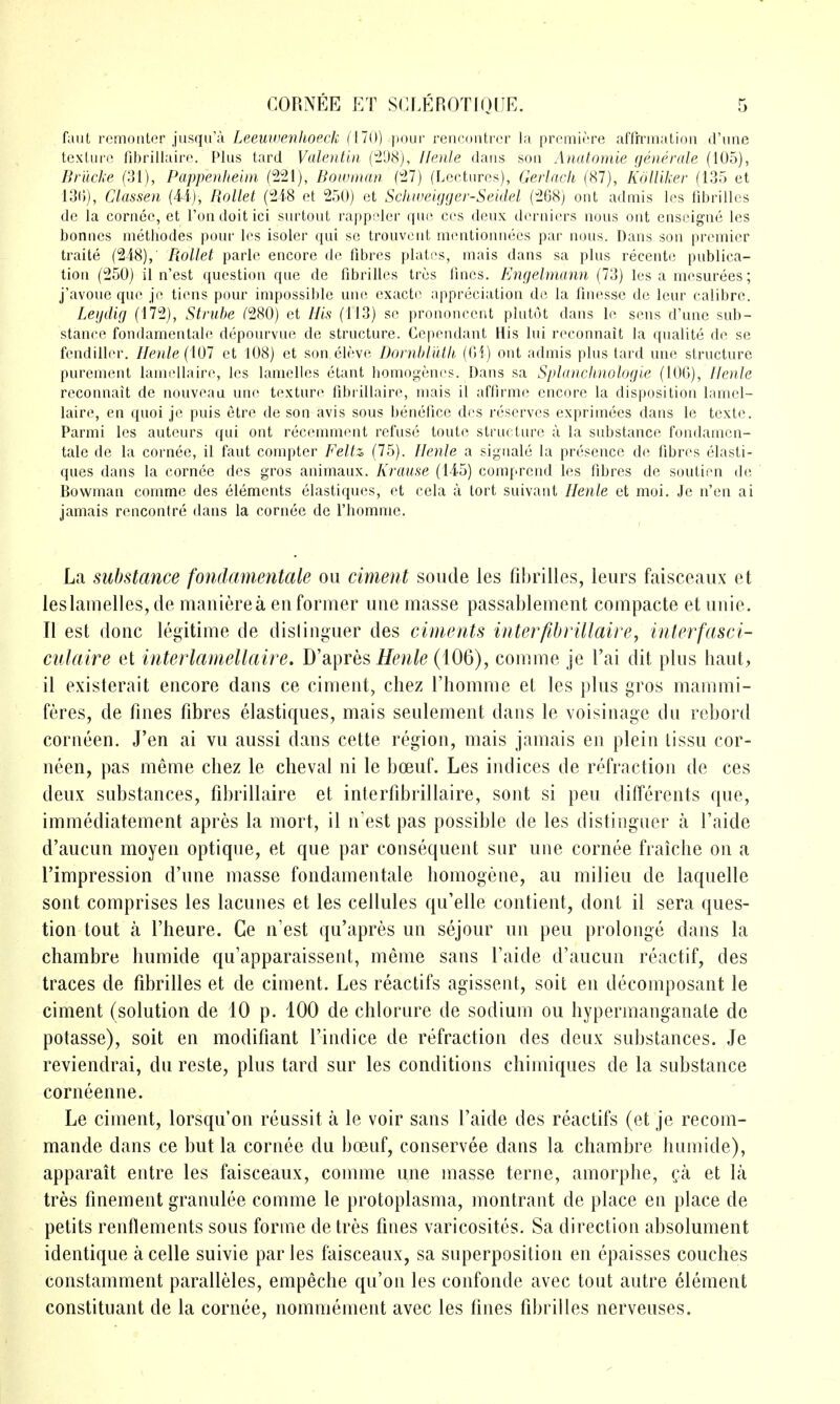 faut remoiiter jusqii'a Leeuivenlioeck (170) pour rencontrcr la premiere affrrnialidii d'une texliin; fibrillaire. Plus tard Valentin (298), Ilenle dans sou Anatomie (jeiierale (105), Bnicke (31), Pappenheim (221), Bowman (27) (Lectures), GerJach (87), Kdlliker (135 et 13(i), Ckssew (U), Rollet (218 et 250) et Schweigger-Seidel (268) out admis les fibrillcs de la cornee, et Ton doit ici surtout rappeler que ces deux derniers nous out enscigne les bonnes methodes pour les isoler qui so trouvcnt mentionnecs par nous. Dans son premier traite (248), B.ollet parle encore de fibres plates, mais dans sa plus recente publica- tion (250) il n'est question que de fibrilles tres fines. Engelmann (73) les a mesurees; j'avoue que je tiens pour impossible une exacte appreciation de la finesse de leur calibre. Leijdig (172), Struhe (280) et (113) se prononcent plutot dans Ic sens d'une sub- stance fondamentale depourvue de structure. Cependant His lui reconnait la qnalite de se fendiller. Ilenle (101 et 108) et son.eleve Dornhlutii, (01) out admis plus tard une structure purement lanuMlaire, les lamelles etant homogenes. Dans sa Splanchnologie (100), Ilenle reconnait de nouveau une texture fibrillaire, mais il affirme encore la disposition lamel- laire, en quoi je puis etre de son avis sous benefice des reserves exprimees dans le texte. Parmi les auteurs qui out reccmment refuse toute structure a la substance fondamen- tale de la cornee, il faut compter Feltz (75). Ilenle a signale la presence de fibres elasti- ques dans la cornee des gros animaux. Krause (145) comprcnd les fibres de soutien de Bowman comme des elements elastiques, et cela a tort suivant Ilenle et moi. Je n'en ai jamais rencontre dans la cornee de I'homme. La substance fondamentale on ciment sonde les fibrilles, leiirs faisceaux et les lamelles, de manierea en former une masse passablement compacte et nnie. II est done legitime de dislinguer des ciments inter fibrillaire, interfasci- culaire et interlamellaire. D'apres (106), comme je I'ai dit pins hant, il existerait encore dans ce ciment, cliez Fhomme et les pins gros mammi- feres, de fines fibres elastiques, mais seulement dans le voisinage du rebord corneen. J'en ai vu aussi dans cette region, mais jamais en plein lissu cor- neen, pas meme cliez le cheval ni le boeuf. Les indices de refraction de ces deux substances, fibrillaire et interfibrillaire, sont si pen diffcrents que, immediatement apres la mort, il n'est pas possible de les distingner a I'aide d'aucun moyen optique, et que par consequent sur une cornee fraiche on a I'impression d'une masse fondamentale homogene, au milieu de laquelle sont comprises les lacunes et les cellules qu'elle contient, dont il sera ques- tion tout a I'heure. Ce n'est qu'apres un sejour un pen prolonge dans la chambre humide qu'apparaissent, meme sans I'aide d'aucun reactif, des traces de fibrilles et de ciment. Les reactifs agissent, soit en decomposant le ciment (solution de 10 p. 100 de chlorure de sodium ou hypermanganate de potasse), soit en modifiant I'indice de refraction des deux substances. Je reviendrai, du reste, plus tard sur les conditions chiiniques de la substance corneenne. Le ciment, lorsqu'on reussit a le voir sans I'aide des reactifs (et je recom- mande dans ce but la cornee du boeuf, conservee dans la chambre humide), apparait entre les faisceaux, comme une masse terne, amorphe, (;a et la tres finement granulee comme le protoplasma, montrant de place en place de petits renflements sous forme detres fines varicosites. Sa direction absolument identique a celle suivie par les faisceaux, sa superposition en epaisses couches constamment paralleles, empeche qu'on les confonde avec tout autre element constituant de la cornee, nomniement avec les fines fibrilles nerveuses.