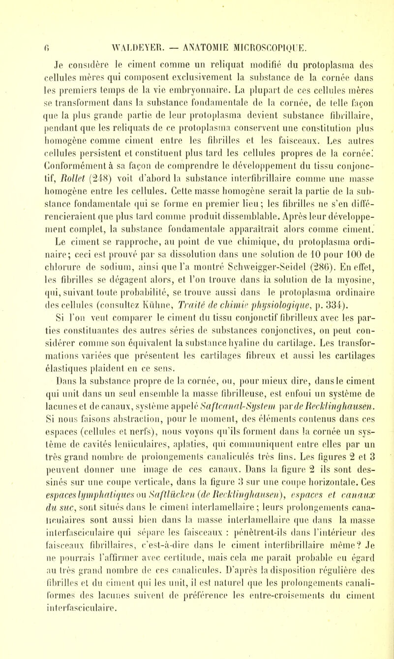 Je coiisiclere le ciraent comme un reliquat modifie du protoplasma des cellules meres qui composent exclusivemeiit la substance de la cornee dans les premiers temps de la vie embryonnaire. La plupart de ces cellules meres se transforment dans la substance fondaraentale de la cornee, de telle fa^on que la plus grande partie de leur protoplasma devient substance fdjrillaire, pendant que les reliquats de ce protoplasma conservent une constitution plus homogene comme ciment entre les fdjrilles et les faisceaux. Les autres cellules persistent et constituent plus tard les cellules propres de la cornee! Conformement a sa facon de comprendre le developpement du tissu conjonc- tif, Rollet (248) voit d'abord la substance interfdjrillaire comme une masse homogene entre les cellules. Cette masse homogene serait la partie de la sub- stance fondamentale qui se forme en premier lieu; les fibrilles ne s'en diffe- rencieraient que plus tard comme produit dissemblable. Apres leur developpe- ment complet, la substance fondamentale apparaitrait alors comme ciment. Le ciment se rapproche, an point de vue chimique, du protoplasma ordi- naire; ceci est prouve par sa dissolution dans une solution de 10 pour 100 de chlorure de sodium, ainsi que Ta montre Schweigger-Seidel (286). En effet, les fibrilles se degagent alors, et Ton trouve dans la solution de la myosine, qui, suivant toute probaliilite, se trouve aussi dans le protoplasma ordinaire des cellules (consultez Kiihne, Traite de chimie jjhysiologique, p. 334). Si Ton vent comparer le ciment du tissu conjonctif fibrilleux avec les par- ties constituantes des autres series de substances conjonctives, on pent con- siderer comme son equivalent la substance hyaline du cartilage. Les transfor- mations variees que presenteiit les cartilages fibreux et aussi les cartilages elastiques plaident en ce sens. Dans la substance propre de la cornee, on, pour mieux dire, dansle ciment qui unit dans un seul ensemble la masse tlbrilleuse, est enfoui un systeme de lacunes et de canaux, systeme appele Saftvanal-System \yar de Recklinghausen. Si nous faisons abstraction, pour le moment, des elements contenus dans ces espaces (cellules et nerfs), nous voyons qu'ils forment dans la cornee un sys- teme de cavites lenticulaires, aplaties, qui communiquent entre elles par un tres grand nombre de proiongements caiialicules tres hns. Les figures 2 et 3 peuvent donner une image de ces canaux. Dans la figure 2 its sont des- sines sur une coupe verticale, dans la figure 3 sur une coupe horizontale. Ces espaces lympJiatiques ou Saftlilcleu {de Recklinghausen), espaces et canaux du sue, sont situes dans le ciment interlamellaire ; leurs prolongemenls cana- iiculaires sont aussi bien dans la masse interlamellaire que dans la masse interfasciciilaire qui sqiare les faisceaux : penetrent-ils dans Tinterieur des faisceaux fibrillaires, c'est-a-dirc dans le ciment interfibrillaire meme? Je ne pourrais Faffirmer avec certitude, mais cela me parait probable eu egard au tres grand nombre de ces canalicules. D'apres la disposition reguliere des ril)rilles et du ciment qui les unit, il est naturel que les prolongements canali- Cormes des lacunes suivent de preference les entre-croiseiuents du ciment interfasciculaire.