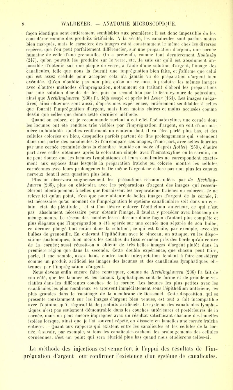 fa^on identique soiit entieremenl semblables aux premieres: il est done impossible de Ics considerer comme des produits artificiels. A la verite, les canalicules sont parfois moins bieii marques, mais le caractere des images est si conslammeiii Ic mcmc cliez les diverses especes, que Ton pent parfaitement differencier, sur une preparation d'argent, une cornec humaine de celle d'nnc grenouille. On a pretendu, comme tout dernierement Robinshij {247), qu'on pouvait les produire sur le verrc, etc. Je suis sur qu'il est absolunient im- possible d'obtenir sur une plaque de verre, a I'aide d'une solution d'argent, Timage des canalicules, telle que nous la fournit une impregnation bien faite, et j'affirme que celui qui est assez credule pour accepter cela n'a jamais vu de preparation d'argent bien executee. Qu'on n'oublie pas non plus qu'on arrive aussi a produire les memes images avec d'autres metliodes d'impregnation, notamment en traitant d'abord les preparations par une solution d'acide de fer, puis en second lieu par le ferro-cyanure de potassium, ainsi que Recklinghausen (236) I'a deja essaye et apres lui Leber (164). Les images (nega- tives) ainsi obtenues sont aussi, d'apres mes experiences, entierement semblables a celles que fournit I'impregnation d'argent, mais bien moins claires et moins accusees comme dessin que celles que donne cette derniere metliode. Quand on colore, et je recommande surtout a cet effet Fheinatoxyline, une cornee dont les lacunes out ete rendues tres visibles par I'impregnation d'argent, on voit d'une ma- niere indubitable qu'elles renferment un contenu dont il va etre parle plus bas, et des cellules colorees en bleu, desquelles parfois partent de fins prolongements qui s'etendent dans une partie des canalicules. Si Ton compare ces images, d'une part, avec celles fournies par une cornee examinee dans la cbambre liumide ou iodee (d'apres Rollet) (250), d'autre part avec celles obtenues apres la coloration simple avec Thematoxyline ou le carmin, on ne pent douter que les lacunes lymphatiques et leurs canalicules ne correspondent exacte- ment aux espaces dans lesquels la preparation fraiche ou coloree montre les cellules corneennes avec leurs prolongements. De mcme I'argent ne colore pas non plus les canaux nerveux dont il sera question plus loin. Plus on observera soigneusement les precautions recommandees par de Reckling- hausen (236), plus on obtiendra avec les preparations d'argent des images qui ressem- bleront identiquement a celles que fournissent les preparations fraicbes ou colorees. Je ne releve ici qu'un point, c'est que pour obtenir de belles images d'argent de la cornee, il est necessaire qu'au moment de I'impregnation le systeme canaliculaire soit dans un cer- tain etat de plenitude , et si Ton desire enlever I'epithelium anterieur, ce qui n'est pas absolument necessaire pour obtenir I'image, il faudra y proceder avec beaucoup de menagements. Le reseau des canalicules se dessine d'une faQon d'autant plus complete et plus elegante que I'impregnation a ete operee sur une cornee non separee de son bulbe, ce dernier plonge tout entier dans la solution; ce qui est facile, par exemple, avec des bulbes de grenouille. En enlevant I'epithelium avec le pinceau, on attaque, vu les dispo- sitions anatomiques, bien moins les couches du tissu corneen pres des bords qu'au centre de la cornee; aussi reussit-on a obtenir de tres belles images d'argent plutot dans la premiere region que dans la seconde. Cette double experience, que chacun pent faire, parle, il me semble, assez haut, centre toute interpretation tendant a faire considerer comme un produit artificiel les images des lacunes et des canalicules lymphatiques ob- tenues par I'impregnation d'argent. Nous devons enfin encore faire remarqucr, comme de Recklinghausen (236) I'a fait de son cote, que les lacunes et les canaux lymphatiques sont de forme et de grandeur va- riables dans les differentes couches de la cornee. Les lacunes les plus petites avec les canalicules les plus nombreux se trouvent immediatement sous I'epithelium anterieur, les plus grandes dans le voisinage de la membrane de Descemet. Cette disposition, qui so presente constamment sur les images d'argent bien venues, est tout a fait incompatible avec I'opinion qu'il s'agirait la de produits artificiels. Le systeme des canalicules lympha- tiques n'est pas seulement demontrable dans les couches anterieures et posterieures de la cornee, mais on pent encore impregner avec un resultat satisfaisant chacune des lanielles isolees lorsque, ainsi que je I'ai souvent repete,on dissocie en lamelles une cornee fraiche entiere. — Quant aux rapports qui existent entre les canalicules et les cellules de la cor- nee, a savoir, par exemple, si tons les canalicules cachent les prolongements des cellules corneennes, c'est un point qui sera elucide plus bas quand nous etudierons celles-ci. La niiHliode des injeclions osl venue fort a Tappiii des residlats de I'im- pregnatioii d'ari^eiit our confirmer rexisteiice d'un systeme de canalieules.