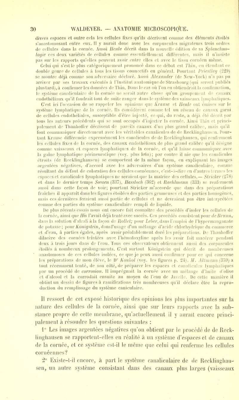 divers espaces et outre cela les cellules fixes qu'ils decrivent comme des elements ctoiles s'annstoiiiosant entre cux. 11 y aurait done avec les corpuscules migrateurs trois ordres de cellules dans la cornee. Aussi Henle decrit dans la nouvelle edition de sa Splanchno- logie ces deux varietes de cellules comme essentiellemc-nt differentes, mais il n'insiste pas sur les rapports qu'elles peuvent avoir entre elles et avec le tissu corneen meme. Cclui qui s'estle plus categoriqucment prononce dans ce debat est Thin, en etendant ce double genre de cellules a tous les tissus connectifs en general. Pourtant Priestley (^29) se montre deja comme son adversaire declare. Aussi Alexander (de New-York) n'a pas pu arrivcr par ses travaux executes a I'lnstitut anatomique de Strasbourg (qui seront publics plustard),a confirmer les donnees deThin. Danslecas ou Ton en obtiendrait la confirmation, Ic systeme canaliculaire de la cornee ne scrait autre chose qu'un groupoment do canaux endotheliaux qu'il faudrait tout do suite ranger dans le systeme des vaisscaux lymphaliques. C'est ici I'occasion de se rappeler les opinions que Krause et //en/e out emises sur le systeme lymphatique de la cornee. lis considercnt comme tel un reseau de canaux garni de cellules endotheliales, susceptible d'etre injccte, ce qui, du rests, a deja ete decrit par tous les autcurs precedents qui se sent occupes d'injectcr la cornee. Ainsi Thin et princi- palement de Thanholfer decrivent de parcils canaux d'un plus grand calibre, mais qu'il font communiquer directement avec les veritables canalicules de de Recklinghausen. Pour- tant Krause differencie expressement les canalicules de de Recklinghausen, qui renfcrment les cellules fixes de la cornee, des canaux endotheliaux de plus grand calibre qu'il designe comme vaisseaux et espaces lymphatiques de la cornee, et qu'il laisse communiquer avec la gainc lymphatique perineurolique (voy, plus loin); par centre il nie que les canalicules ctroits (de Recklinghausen) se comportent de la meme fa^on, en expliquant les images argentees negatives, d'accord avec les adversaires d'un systeme canaliculaire, comme resultant du defaut de coloration des cellules corneennes, c'est-a-dire en d'autres tcrmes les espaces et canalicules lymphatiques no seraient que la matrice des cellules.— Strieker (278) et dans le dernier temps Swaen (337), Hassloch (362) et Raehlma7t7i (333) so renfcrment aussi dans cette facon de voir; pourtant Strieker m'accorde que dans des preparations fraiches il apparait dans les figures etoilees des parties grumeuses et des parties homogencs, mais ces dernieres feraient aussi partie de cellules et ne devraient pas etre intcrpretecs comme des parties du systeme canaliculaire rempli de liquide. De plus recents essais nous out encore fait connaitre des precedes d'isoler les cellules de la cornee, ainsi que His I'avait deja tenteavec succes. Ces precedes consistent pour de Brunn, dans la solution d'alcaliala facon do Rollet; pour Z/e6er, dans Fcmploi de I'hypermanganate de potasse; pour/^on?gs^ein, dansI'usage d'un melange d'acidc chlorhydrique du commerce et d'eau, a parties egales, apres avoir prealablement dore les preparations. Do Thanhoffer dilacere des cornees tcintees avec I'hematoxyline apres les avoir fait macerer pendant deux a trois jours dans de feau. Tous ces observateurs obtiennent aussi des corpuscules ctoiles a nombreux prolongements. C'est surtout Konigstein qui decrit de nombrcuses * anastomoses de ces cellules isolees, ce que je peux aussi confirmer pour ce qui concerne les preparations de men eleve, le D'' Kouhol (voy. les figures p. 24). M. Altmann {3bd) a tout recemment tente, de son cote, de preparer les espaces et canalicules lymphatiques par un procede de corrosion. II impregnait la cornee avec un melange d'huile d'olive et d'alcool et la corrodait ensuite au moyen de I'eau de Javelle. De cette maniere il obtintun dcssin de figures a ramifications tres nombreuses qu'il declare etre la repro- duction du remplissage du systeme caniculaire. II ressort de cet expose historique des opinions les plus importantes sur la nature des cellules de la cornee, ainsi que sur leurs rapports avec la sub- stance propre de cette membrane, qu'actuellement il y aurait encore princi- palement a resoudre les questions suivantes : 1° Les images argentees negatives qu'on obtient par le procede de de Reck- linghausen se rapportent-elles en realite a un systeme d'espaces et de canaux de la cornee, et ce systeme est-il le meme que celui qui renferme les cellules corneennes? ^2° Existe-t-il encore, a part le systeme canaliculaire de de Recklinghau- sen, un autre systeme consistant dans des canaux plus larges (vaisseaux