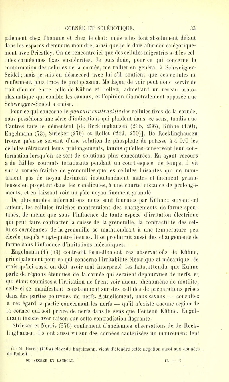 palement chez riiomme et chez le cliat; mais elles font absoliiment defaiit dans les espaces d'etendne moiiidre, ainsi que je le dois affiriner categorique- ment avec Priestley. On ne rencontre ici que des cellules migralrices et les cel- lules corneennes fixes susdecrites. Je puis done, pour ce qui concerne la conformation des cellules de la cornee, me rallier en general a Schweigger- Seidel; mais je suis en disaccord avec lui s'il soutient que ces cellules ne renferment plus trace de protoplasma. Ma fagon de voir peut done servir de trait d'union entre celle de Kiihne et Kollett, admettant un reseau proto- plasniati([ue qui comble les canaux, et I'opinion diametralement opposee que Scliweigger-Seidel a emise. Pour ce qui concerne le poiwoir contractile des cellules fixes de la cornee, nous possedons une serie d'indications qui plaident dans ce sens, tandis que d'autres fails le dementent [de Recklinghausen (235, 236), Kiiline (150), Engelmann (73), Strieker (276) et RoIIet (249, 250)]. De Recklinghausen trouve qu'en se servant d'une solution de phosphate de polasse a 4 0/0 les cellules retractent leurs prolongements, tandis qu'elles conservent leur con- formation lorsqu'on se sert de solutions plus concentrees. En ayant recours a de faihles courants tetanisants pendant un court espace de temps, il vit sur la cornee fraiche de grenouilles que les cellules luisantes qui ne mon- traient pas de noyau devinrent instantanement mates et tinement granii- lenses en projetant dans les canalicules, a une courte distance de prolonge- ments, et en laissant voir un pale noyau finement granule. De plus amples informations nous sont fournies par Kiihne: suivant cet auteur, les cellules fraiches montreraient des changements de forme spon- tanes, de meme que sous I'influence de toute espece d'irritation electrique qui peut faire contracter la cuisse de la grenouille, la contractilite des cel- lules corneennes de la grenouille se maintiendrait a une temperature pen elevee jusqu'a vingt-quatre heures. II se produirait aussi des changements de forme sous I'influence d'irritations mecaniques. Engelmann (1) (73) contredit formellement ces observations de Kiihne, principalement pour ce qui concerne I'irritabilite electrique et mecanique. Je crois qu'ici aussi on doit avoir mal interprete les faits,attendu que Kiihne parle de regions etendues de la cornee qui seraient depourvues de nerfs, et qui etant soumises a I'irritation ne firent voir aucun phenomene de motilite, celle-ci se manifestant constamment sur des cellules de preparations prises dans des parties pourvues de nerfs. Actuellement, nous savons — consultez a cet egard la partie concernant les nerfs — qu'il n'existe aucune region de la cornee qui soit privee de nerfs dans le sens que I'entend Kiihne. Engel- mann insiste avec raison sur cette contradiction flagrante. Strieker et Norris (276) confirment d'anciennes observations de de Reck- linghausen, lis ont aussi vu sur des cornees cauterisees un mouvement lent (1) M. Hosch (liOa) elevcde Engelmann, vicut d'elendrc ccttc negation aussi auX donnees de Ilollett. DK WECKEK ET LANDOLT. IJ. — 3