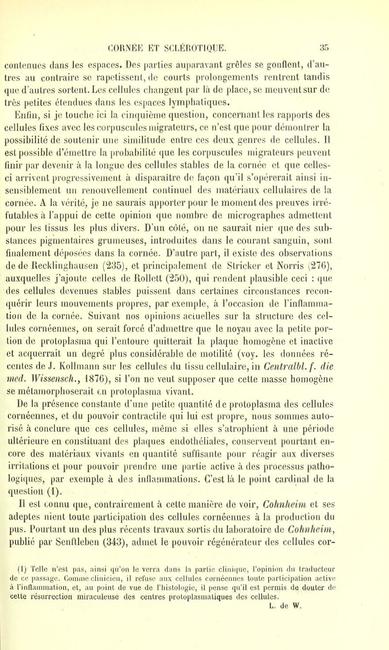 coiitenues dans les espaces. Des parties auparavant greles se gonflent, d'au- tres au contraire se rapelissent, de courts prolongements rentrent tandis que d'autres sortent. Les cellules changent par la de place, se meuventsur de tres petites etendues dans les espaces lymphatiques. Enfin, si je touche ici la cinquieme question, concernant les rapports des cellules fixes avec les corpuscules migrateurs, ce n'est que pour demontrer la possibilite de soutenir une similitude entre ces deux genres de cellules. II est possible d'emettre la prohabilite que les corpuscules migrateurs peuvent fmir par deveuir a la tongue des cellules stables de la cornee et que celles- ci arrivent progressivement a disparaitre de fagon qu'il s'opererait ainsi in- sensiblement un renouvellement continuel des materiaux cellulaires de la cornee. A la verite, je ne saurais apporter pour le moment des preuves irre- futables a I'appui de cette opinion que nombre de micrographes admettent pour les tissus les plus divers. D'un cote, on ne saurait nier que des sub- stances pigmentaires grumeuses, introduites dans le courant sanguin, sont fmalement deposees dans la cornee. D'autre part, il existe des observations de de Recklinghausen (235), et principalement de Strieker et Norris (276), auxquelles j'ajoute celles de Rollett (250), qui rendent plausible ceci : que des cellules devenues stables puissent dans certaines circonstances recon- querir leurs mouvements propres, par exemple, a I'occasion de Finflamma- tion de la cornee. Suivant nos opinions acluelles sur la structure des cel- lules corneennes, on serait force d'admettre que le noyau avec la petite por- tion de protoplasma qui I'entoure quitterait la plaque homogene et inactive et acquerrait un degre plus considerable de motilite (voy. les donnees re- centes de J. Kollmann sur les cellules du tissu cellulaire, in Centralbl. f. die med. Wissensch., 1876), si Ton ne veut supposer que cette masse homogene se metamorphoserait en protoplasma vivant. De la presence constante d'une petite quantite de protoplasma des cellules corneennes, et du pouvoir contractile qui lui est propre, nous sommes auto- rise a conclure que ces cellules, meme si elles s'atrophient a une periode ulterieure en constituant des plaques endotheliales, conservent pourtant en- core des materiaux vivants en quantite suffisante pour reagir aux diverses irritations et pour pouvoir prendre une partie active a des processus patho- logiques, par exemple a des inflammations. G'est la le point cardinal de la question (1). II est connu que, contrairement a cette maniere de voir, Cohnheim et ses adeptes nient toute participation des cellules corneennes a la production du pus. Pourtant un des plus recents travaux sortis du laboratoire de Cohnheim, public par Senftleben (343), admet le pouvoir regenerateur des cellules cor- (1) Telle n'est pas, ainsi qu'on le verra dans la partie cliniqiie, I'opinion du traducteur de cc passage. Comme clinicien, il refuse aux cellules corneennes toute participation active a rinflammation, et, au point de vue de I'histologie, il pense qu'il est permis de douter de cette resurrection miraculeiise des centres protoplasmatiqiies des cellules. L. de W. I