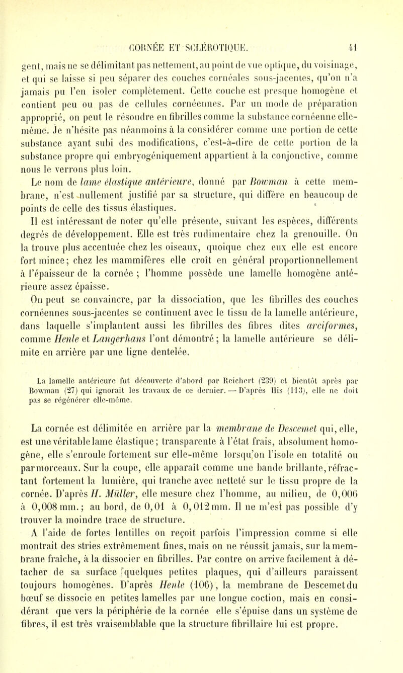 gent, mais ne se delimitant pas nettement, an point de vue optiqne, du voisinage, et qni se laisse si pen separer des couches corneales sons-jacenies, qu'on n'a jamais pu Ten isoler completement. Gette conciie est presque homogene et contient peu ou pas de cellules corneennes. Par un mode de preparation approprie, on pent le resondre en fibrilles comme la substance corneenne elle- meme. je n'hesite pas neanmoins a la considerer comme une portion de cette substance ayant subi des modifications, c'est-a-dire de cette portion de la substance propre qui embryogeniquement appartient a la conjonctive, comme nous le verrons plus loin. Le nom de lame elastique anterieure, donne par Boivman a cette mem- brane, n'est uullement jnstifie par sa structure, qui differe en beaucoup de points de celle des tissus elastiques. II est interessant de noter qu'elle presente, suivant les especes, differents degres de developpement. Elle est tres rudimentaire chez la grenouille. On la trouve plus accentuee chez les oiseaux, qnoique chez eux elle est encore fort mince; chez les mammiferes elle croit en general proportionnellement a I'epaisseur de la cornee ; I'homme possede une lamelle homogene ante- rieure assez epaisse. On peut se convaincre, par la dissociation, que les fibrilles des couches corneennes sous-jacentes se continnent avec le tissu de la lamelle anterieure, dans laquelle s'implantent aussi les fibrilles des fibres dites arciformes, comme Henle et Lcmgerhans Font demontre; la lamelle anterieure se deli- mite en arriere par une ligne dentelee. La lamelle anterieure fut decouvcrte d'abord par Reichert (239) et bientot apres par Bowman (27) qui ignorait les travaux de ce dernier. — D'apres His (H3j, elle ne doit pas se regenerer elle-mcme. La cornee est delimitee en arriere par la membrane de Descemet qni, elle, est une veritable lame elastique; transparente a I'etat frais, absolument homo- gene, elle s'enroule fortement sur elle-meme lorsqu'on Tisole en totalite ou parmorceaux. Sur la coupe, elle apparait comme une bande brillante, refrac- tant fortement la lumiere, qui tranche avec nettete sur le tissu propre de la cornee. D'apres i/. Midler, elle mesure chez I'homme, an milieu, de 0,000 a 0,008 mm.; au bord, de 0,01 a 0,012mm. II ne m'est pas possible d'y trouver la moindre trace de struclure. A I'aide de fortes lentilles on recoit parfois I'impression comme si elle montrait des stries extremement fines, mais on ne reussit jamais, sur lamem- !3rane fraiche, a la dissocier en fibrilles. Par contre on arrive facilement a de- tacher de sa surface fquelques petites plaques, qui d'ailleurs paraissent toujours homogenes. D'apres Henle (106), la membrane de Descemet du bcEuf se dissocie en petites lamelles par une longue coction, mais en consi- derant que vers la peripherie de la cornee elle s'epuise dans un systeme de fibres, il est tres vraisemblable que la structure fibrillaire lui est propre.