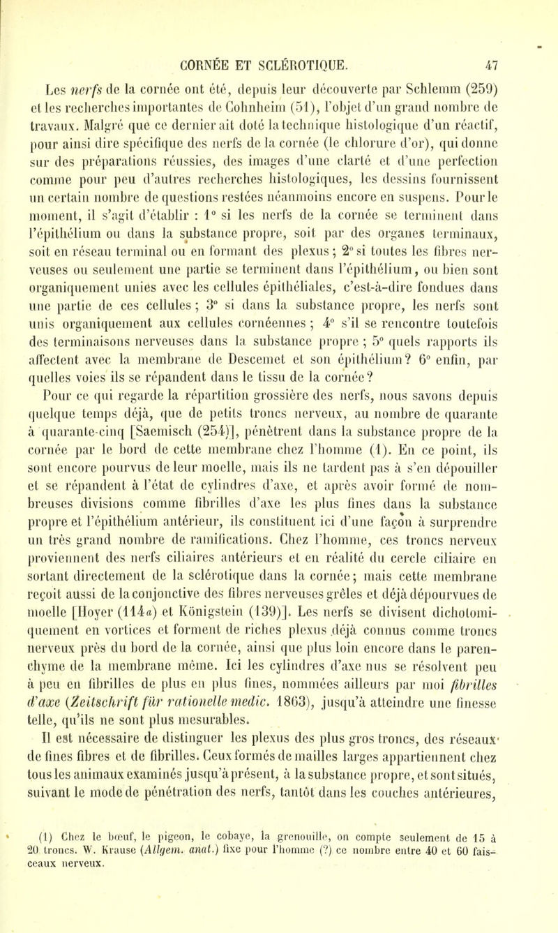 Les nerfs de la cornee ont ete, depuis leur decouverte par Schlemm (259) etles reclierclies iiiiportantes de Gohnheim (51), Fobjet d'un grand nombre de travaux. Malgre que ce dernier ait dote la technique liistologique d'un reactif, pour ainsi dire spccifique des nerfs de la cornee (le chlorure d'or), qui donne sur des preparations reussies, des images d'une clarte et d'une perfection comme pour peu d'autres recherches histologiques, les dessins fournissent un certain nombre de questions restces neanmoins encore en suspens. Pourle moment, il s'agit d'etablir : 1*^ si les nerfs de la cornee se terminent dans I'cpithelium ou dans la substance propre, soit par des organes terminaux, soit en reseau terminal ou en formant des plexus; 2° si toutes les fibres ner- veuses ou seulement une partie se terminent dans I'epithelium, ou bien sont organiquement unies avec les cellules epitheliales, c'est-a-dire fondues dans une partie de ces cellules; 3 si dans la substance propre, les nerfs sont unis organiquement aux cellules corneennes ; 4° s'il se rencontre toutefois des terminaisons nerveuses dans la substance propre ; 5° quels rapports ils affectent avec la membrane de Descemet et son epithelium? 6° enfm, par quelles voies ils se repandent dans le tissu de la cornee ? Pour ce qui regarde la repartition grossiere des nerfs, nous savons depuis quelque temps deja, que de petits troncs nerveux, au nombre de quarante a quarante-cinq [Saemisch (254)], penetrent dans la substance propre de la cornee par le bord de cette membrane chez I'homme (1). En ce point, ils sont encore pourvus de leur moelle, mais ils ne tardent pas a s'en depouiller et se repandent a Tetat de cylindres d'axe, et apres avoir forme de nom- breuses divisions comme fibrilles d'axe les plus fines dans la substance propre et I'epithelium anterieur, ils constituent ici d'une fagon a surprendre un tres grand nombre de ramifications. Chez I'homme, ces troncs nerveux proviennent des nerfs ciliaires anterieurs et en realite du cercle ciliaire en sortant directement de la sclerotique dans la cornee; mais cette membrane regoit aussi de laconjonctive des fibres nerveuses greles et dejadepourvues de moelle [Hoyer (114^) et Konigstein (139)]. Les nerfs se divisent dicholomi- quement en vortices et forment de riches plexus deja connus comme troncs nerveux pres du bord de la cornee, ainsi que plus loin encore dans le paren- chyme de la membrane meme. Ici les cyiindres d'axe nus se resolvent peu a peu en fibrilles de plus en plus fines, nommees ailleurs par moi fibrilles d'axe (Zeitschrift fur rationelle medic> 1863), jusqu'a atteindre une finesse telle, qu'ils ne sont plus mesurables* II est necessaire de distinguer les plexus des plus gros troncs, des reseaux- defines fibres et de fibrilles. Ceuxformesdemailles larges appartieiinent chez tous les animaux examines jusqu'a present, a la substance propre, et sont situes, suivant le modede penetration des nerfs, tantot dans les couches anterieures, (1) Chez le brcuf, le pigeon, le cobaye, la grenouille, on compte seulement de 15 a 20 troncs. W. Krause {Allgem. anat.) fixe pour rhomnic (?) ce nombre entre 40 et 60 fais- ceaux nerveux.