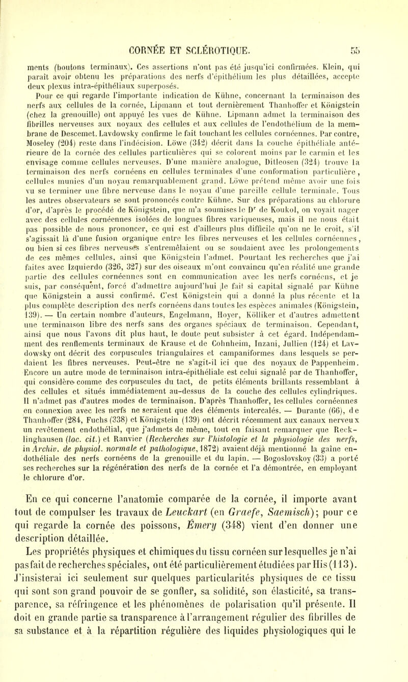 ments (boutons terminaux). Ces assertions n'ont pas ete jusqu'ici confirmees. Klein, qui parait avoir obtenu les preparations des nerfs d'epithelium les plus detaillees, acceptc deux plexus intra-epitheliaux superposes. Pour ce qui regarde I'importante indication de Kiihne, concernant la terminaison des nerfs aux cellules de la cornee, Lipmann ct tout dernierement Thanhoffer et Ktinigstein (chez la grenouille) ont appuye les vues do Kiihne. Lipmann admet la terminaison des fibrilles nerveuses aux noyaux des cellules et aux cellules de I'endothelium de la mem- brane de Descemet. Lavdowsky confirme le fait touchantles cellules corneennes. Parcontre, Moseley (204) reste dans Tindecision, Lowe (342) decrit dans la couche cpitheliale ante- rieure de la cornee des cellules particulieres qui se colorent moins par le carmin et les envisage comme cellules nerveuses. D'une manierc analogue, Ditleosen (324) trouve la terminaison des nerfs corneens en cellules terminates d'une conformation particuliere , cellules munies d'un noyau remarquablement grand. Lowe pretend memo avoir une fois vu se terminer une fibre nerveuse dans le noyau d'une pareille cellule terminate. Tons les autres observateurs se sont prononces contro Kiihne. Sur des preparations au chlorure d'or, d'apres le precede de Konigstein, que m'a soumises le D' de Koukol, on voyait nager avec des cellules corneennes isolees de longues fibres variqueuses, mais il ne nous etait pas possible do nous prononcer, ce qui est d'ailleurs plus difficile qu'on ne le croit, s'il s'agissait la d'une fusion organique entre les fibres nerveuses et les cellules corneennes, ou bien si ces fibres nerveuses s'entremelaient ou se soudaient avec les prolongements de ces memes cellules, ainsi que Konigstein I'admet. Pourtant les recherches que j'ai faites avec Izquierdo (326, 327) sur des oiseaux m'ont convaincu qu'en realite une grande partie des cellules corneennes sont en communication avec les nerfs corneens, et je suis, par consequent, force d'admettre aujourd'hui :le faif si capital signale par Kiihne que Konigstein a aussi confirme. C'est Konigstein qui a donne la plus recente et la plus complete description des nerfs corneens dans toutes les especes animates (Konigstein, 139).— Un certain nombre d'auteurs, Engelmann, Hoyer, KtiUiker et d'autres admettent une terminaison libre des nerfs sans des organes speciaux de terminaison. Cependant, ainsi que nous I'avons dit plus haut, le doute peut subsister a cet egard. Independam- ment des renflements terminaux de Krause et de Cohnheim, Inzani, Jullien (124) et Lav- dowsky ont decrit des corpuscules triangulaires et campaniformes dans lesquels se per- daient les fibres nerveuses. Peut-etre ne s'agit-il ici que des noyaux de Pappenheim. Encore un autre mode de terminaison intra-epitheliale est celui signale par de Thanhoffer, qui considero' comme des corpuscules du tact, de petits elements brillants ressemblant a des cellules et situes immediatement au-dessus de la couche des cellules cylindriques. II n'admet pas d'autres modes de terminaison. D'apres Thanhoffer, les cellules corneennes en connexion avec les nerfs ne seraient que des elements intercales. — Durante (66), de Thanhoffer (284, Fuchs (338) et Konigstein (139) ont decrit recemment aux canaux nerveux un revetement endothelial, que j'admets de meme, tout en faisant remarquer que Reck- linghausen {loc. cit.) et Ranvier (Recherches sur Vhistologie et la phTjsiologie des nerfs, in Archiv. de physiol. normale et palhologique,]Sl'i) avaientdeja mentionne la gaine en- dotheliale des nerfs corneens de la grenouille et du lapin. — Bogoslovskoy (33) a porte ses recherches sur la regeneration des nerfs de la cornee et I'a demontree, en employant le chlorure d'or. En ce qui concerne Tanatomie comparee de la cornee, il importe avant tout de compulser les travaux de Leuckart (en Graefe, Saeinisch) \ pour ce qui regarde la cornee des poissons, Emery (348) vient d'en donner une description detaillee. Les proprietes physiques et chimiques du tissu corncen sur lesquelles je n'ai pas fait de recherches speciales, ont ete particulierement etudiees par His (113). J'insisterai ici seulement sur quelques particularites physiques de ce tissu qui sont son grand pouvoir de se gonfler, sa solidite, son elasticite, sa trans- parence, sa refringence et les phenomenes de polarisation qu'il presente. II doit en grande partie sa transparence al'arrangement regulier des fibrilles de sa substance et a la repartition reguliere des liquides physiologiques qui le