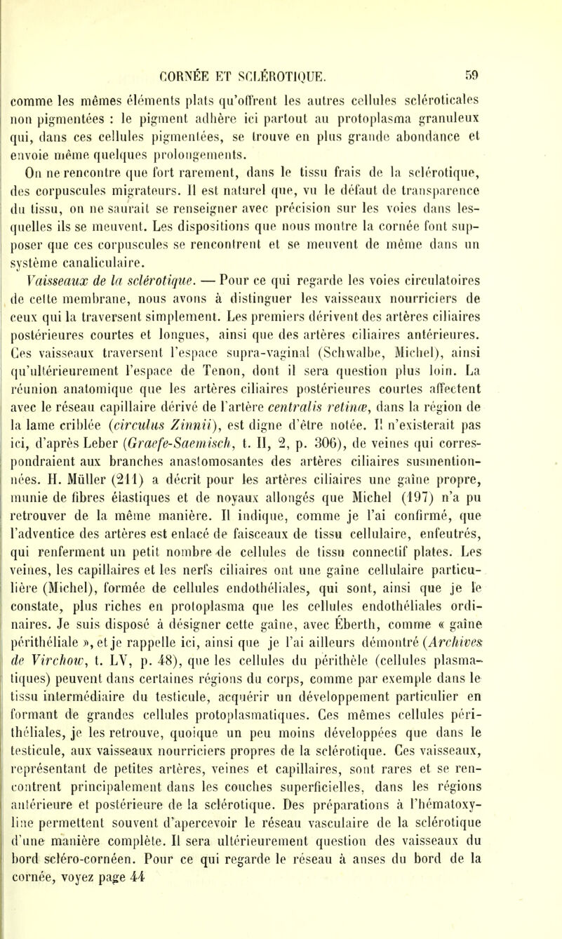 comme les memes elements plats qu'ofTrent les autres cellules scleroticales non pigmentees : le pie^ment adhere ici partout an protoplasma granuleux qui, dans ces cellules pigmentees, se Irouve en plus grande abondance et envoie meme quelques proloiigemeiits. On ne rencontre que fort rarement, dans le tissu frais de la sclerotique, des corpuscules migrateurs. II est naturel que, vu le defaut de transparence du tissu, on ne saurail se renseigner avec precision sur les voies dans les- quelles ils se meuvent. Les dispositions que nous inontre la cornee font sup- poser que ces corpuscules se rencontrent et se ineuvent de meme dans un systeme canaliculaire. Vaisseaux de la sclerotique. — Pour ce qui regarde les voies circulatoires de celte membrane, nous avons a distinguer les vaisseaux nourriciers de ceux qui la traversent simplement. Les premiers derivent des arteres ciliaires posterieures courtes et longues, ainsi que des arteres ciliaires anterieures. Ces vaisseaux traversent Tespace supra-vaginal (Schwalbe, Micbel), ainsi qu'ulterieurement Fespace de Tenon, dont il sera question plus loin. La reunion anatomique que les arteres ciliaires posterieures courtes affectent avec le reseau capillaire derive de Tartere centralis retincB, dans la region de la lame criblee (circulus Zinnii), est digne d'etre notee. II n'existerait pas ici, d'apres Leber {Gracfe-Saeinisch, t. II, 2, p. 306), de veines qui corres- pondraient aux branches anastomosantes des arteres ciliaires susmention- nees. H. Miiller (211) a decrit pour les arteres ciliaires une gaine propre, munie de fibres eiastiques et de noyaux allonges que Michel (197) n'a pu retrouver de la meme maniere. II indique, comme je I'ai confirme, que I'adventice des arteres est enlace de faisceaux de tissu cellulaire, enfeutres, qui renferment no petit nombre de cellules de tissu connectif plates. Les veines, les capillaires et les nerfs ciliaires out une gaine cellulaire particu- liere (Michel), formee de cellules endotheliales, qui sont, ainsi que je le constate, plus riches en protoplasma que les cellules endotheliales ordi- naires. Je suis dispose a designer cette gaine, avec Eberth, comme « gaine peritheliale )setje rappelle ici, ainsi que je I'ai ailleurs demonire (Archives, de Virchow, t. LY, p. -48), que les cellules du perithele (cellules plasma- tiques) peuvent dans certaines regions du corps, comme par exemple dans le tissu intermediaire du testicule, acquerir un developpement particulier en formant de grandcs cellules protoplasmatiques. Ces memes cellules peri- theliales, je les retrouve, quoique un pen moins developpees que dans le testicule, aux vaisseaux nourriciers propres de la sclerotique. Ces vaisseaux, representant de petites arteres, veines et capillaires, sont rares et se ren- contrent principalement dans les couches superficielles, dans les regions anterieure et posterieure de la sclerotique. Des preparations a I'hematoxy- line permettent souvent d'apercevoir le reseau vasculaire de la sclerotique d'une maniere complete. II sera ulterieurement question des vaisseaux du bord sclero-corneen. Pour ce qui regarde le reseau a anses du bord de la cornee, voyez page M