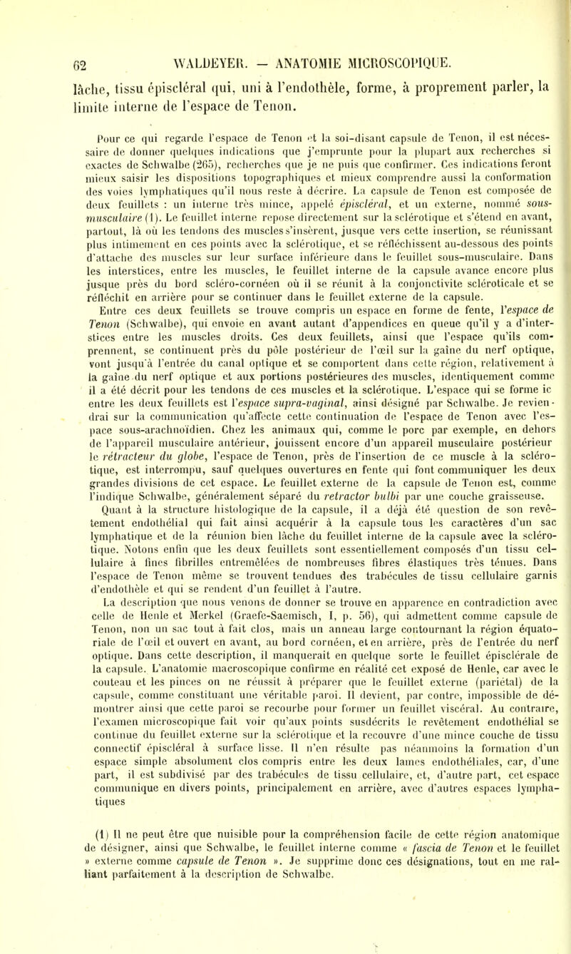 lache, tissu episcleral qui, uni a I'endothele, forme, a proprement parler, la limile interne de Tespace de Tenon. Pour ce qui regarde I'espace de Tenon et la soi-disant capsule de Tenon, il est neces- saire de donner queiques indications que j'cmprunte pour la plupart aux recherches si exactes de Schwalbe (265), recherches que je ne puis que confirmcr. Ces indications feront mieux saisir les dispositions topographiques et mieux comprendre aussi la conformation des voies lymphatiques qu'il nous reste a decrire. La capsule de Tenon est composee de deux feuillets : un interne tres mince, appele episcleral, et un cxterne, nomme sous- miisculaire (I). Le feuillet interne repose directcment sur la sclerotique et s'etend en avant, partout, la ou les tendons des muscless'inserent, jusque vers cette insertion, se reunissant plus iniiniement en ces points avec la sclerotique, et se rellechissent au-dessous des points d'attache des muscles sur leur surface inferieure dans le feuillet sous-musculaire. Dans les interstices, entre les muscles, le feuillet interne de la capsule avance encore plus jusque pres du bord sclero-corneen oii il se reunit a la conjonctivite scleroticale et se reflechit en arriere pour se continuer dans le feuillet cxterne de la capsule. Entre ces deux feuillets se trouve compris un espace en forme de fente, Vespace de Tenon (Schwalbe), qui envoie en avant autant d'appendices en queue qu'il y a d'inter- stices entre les muscles droits. Ces deux feuillets, ainsi que I'espaee qu'ils com- prennent, se continuent pres du pole posterieur de I'oeil sur la gaine du nerf optique, vont jusqu'a I'entree du canal optique et se comportent dans cette region, relativement a la gaine du nerf optique et aux portions posterieures des muscles, identiquement comme il a ete decrit pour les tendons de ces muscles et la sclerotique. L'espace qui se forme ic entre les deux feuillets est Vespace supra-vaginal, ainsi designe par Schwalbe. Je revien- drai sur la communication qu'affecte cette continuation de l'espace de Tenon avec l'es- pace sous-arachnoidien. Chez les animaux qui, comme le pore par exemple, en dehors de I'appareil musculaire anterieur, jouissent encore d'un appareil musculaire posterieur le retracteur du globe, l'espace de Tenon, pres de I'insertion de ce muscle a la sclero- tique, est interrompu, sauf queiques ouvertures en fente qui font communiquer les deux grandes divisions de cet espace. Le feuillet externe de la capsule de Tenon est, comme I'indique Schwalbe, generalement separe du retractor hulbi par une couche graisseuse. Quant a la structure histologique de la capsule, il a deja ete question de son reve- tement endothelial qui fait ainsi acquerir a la capsule tous les caracteres d'un sac lymphatique et de la reunion bien lache du feuillet interne de la capsule avec la sclero- tique. Notons enfm que les deux feuillets sont essentiellement composes d'un tissu cel- lulaire a fines fibrilles entremelees de nombreuses fibres elastiques tres tenues. Dans l'espace de Tenon memc se trouvent tendues des trabecules de tissu cellulaire garnis d'endothele et qui se rendent d'un feuillet a I'autre. La description que nous venous de donner se trouve en apparence en contradiction avec celle de Henle et Merkel (Graefe-Saemisch, I, p. 56), qui admettcnt comme capsule de Tenon, non un sac tout a fait clos, mais un anneau large contournant la region equato- riale de I'ffiil et ouvert en avant, au bord corneen, eten arriere, pres de I'entree du nerf optique. Dans cette description, il manquerait en quelque sorte le feuillet episclerale de la capsule. L'anatomie macroscopique confirme en realite cet expose de Henle, car avec le couteau et les pinces on ne reussit a preparer que le feuillet externe (parietal) de la capsule, comme constituant une veritable [>aroi. 11 devient, par centre, impossible de de- montrer ainsi que cette parol se recourbe pour former un feuillet visceral. Au contraire, I'examen microscopique fait voir qu'aux points susdecrits le revetement endothelial se continue du feuillet externe sur la scleroLi(iue et la recouvre d'une mince couche de tissu connectif episcleral a surface lisse. 11 n'en resulte pas neamnoins la formation d'un espace simple absolument clos compris entre les deux lames endotheliales, car, d'une part, il est subdivise par des trabecules de tissu cellulaire, et, d'autre part, cet espace communique en divers points, principalement en arriere, avec d'autres espaces lympha- tiques (1) II ne pent etre que nuisible pour la comprehension facile de cette region anatomique de designer, ainsi que Schwalbe, le feuillet interne comme « fascia de Tenon et le feuillet » externe comme capsule de Tenon ». Je supprinie done ces designations, tout en me ral- liant parfaitement a la description de Schwalbe.