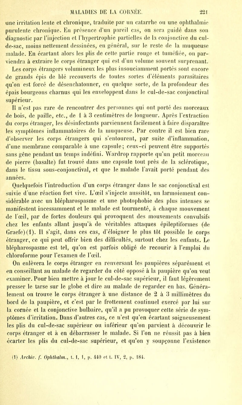 yne irrilation leiite et clironique, traduite par un catarrhe ou une opiitlialmic purulente chronique. Eii presence d'uii pareil cas, on sera ij^uide dans son diagnostic par Tiiijeclion et, I'hyperlrophie partielles de la coiijonctive du cul- de-sac, moins nettement dessiiiees, en general, sur le resle de la mnqueuse nialade. En ecartant alors les plis de celte partie rouge ct tumefiee, on par- viendra a extraire le corps ctranger qui est d'un volume souvent surprenant. Les corps etrangers volumineux les plus insouciamment portes sont encore de grands epis de ble reconverts de toutes sorles d'elements parasitaires qu'on est force de desencliatonner, en quelque sorte, de la profondeur des epais bourgeons cliarnus qui les enveloppent dans le cul-de-sac conjonctival superieur. II n'est pas rare de rencontrer des personnes qui out porte des morceaux de bois, de paille, etc., de 1 a 3 centimetres de longueur. Apres Textraction du corps etranger, les desinfectants parviennenl facilement a faire disparaitre les symptomes inflammatoires de la muqueuse. Par contre il est bien rare d'observer les corps etrangers qui s'entourent, par suite d'inflammation, d'une membrane comparable a une capsule; ceux-ci peuvent etre supportes sans gene pendant un temps indefini. Wardrop rapporte qu'un petit morceau de pierre (basalte) fut trouve dans une capsule tout pres de la sclerotique, dans le tissu sous-conjonctival, et que le malade Tavait porte pendant des annees. Quelquefois Tintrodnction d'un corps etranger dans le sac conjonctival est suivie d'une reaction fort vive. L'oeil s'injecte aussitot, un larmoiement con- siderable avec un blepharospasme et une photophobie des plus intenses se manifestent incessamment et le malade est tourmente, a chaque mouvement de Toeil, par de fortes douleurs qui provoquent des mouvements convulsifs chez les enfants allant jusqu'a de veritables attaques epileptiformes (de Graefe)(l). II s'agit, dans ces cas, d'eloigner le plus tot possible le corps etranger, ce qui pent offrir bien des difficultes, surtout chez les enfants. Le blepharospasme est tel, qu'on est parfois oblige de recourir a I'emploi du chloroforme pour I'examen de Toeil. On enlevera le corps etranger en renversant les paupieres separement et «n conseillant au malade de regarder du cote oppose a la paupiere qu'on veut examiner. Pour bien mettre a jour le cul-de-sac superieur, il faut legerement presser le tarse sur le globe et dire au malade de regarder en has. Genera- lement on trouve le corps etranger a une distance de 2 a 3 millimetres du bord de la paupiere, et c'est par le frottement continuel exerce par lui sur la cornee et la conjonctive bulbaire, qu'il a pu provoquer cette serie de sym- ptomes d'irritation. Dans d'autres cas, ce n'est qu'en ecartant soigneusement les plis du cul-de-sac superieur ou inferieur qu'on parvient a decouvrir le corps etranger et a en debarrasser le malade. Si Ton ne reussit pas a bien ccarter les plis du cul-de-sac superieur, et qu'on y soupQonne I'existence (1) Archiv. f. Ophthalm., t. I, I, p. 440 el t. IV, 2, p. 184.