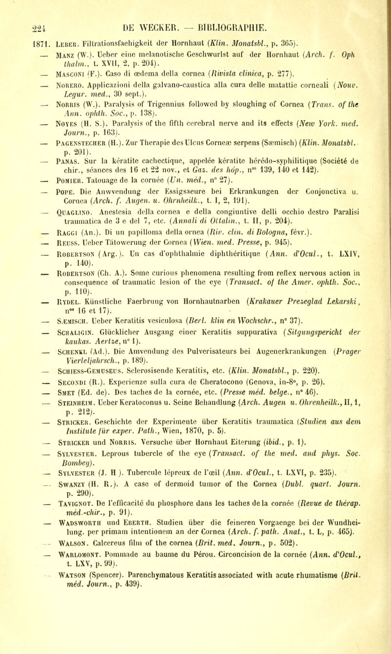 1871. Leber. Filtrationsfaehigkeit der Hornhaut {Klin. Monatsbl., p. 365). — Manz (W.)- Ueber eine melanotische Geschwurlst auf der Hornhaut {Arch. f. Oph thalm., t. XVII, 2, p. 204-). — Masconi (F.). Caso di oedema della cornea {Rivista clinica, p. 277). — NoRERO. Applicazioni dclla galvano-caustica alia cura delle matattie corneali {Noiw. Legur. med., 30 sept.). — NoRRis (W.). Paralysis of Trigennius followed by sloughing of Cornea {Trans, of the Ann. ophth. Soc, p. 138). — NoYES (H. S.). Paralysis of the fifth cerebral nerve and its effects {New York. med. Journ., p. 163). — Pagenstegher (H.). Zur Therapie des Ulcus Cornea) serpens (Sa^misch) {Klin. Monatsbl. p. 201). — Panas. Sur la keratite cachectique, appelee keratite heredo-syphilitique (Society de chir., seances des 16 et 22 nov., et Gaz. des hop., 139, 140 et 142). — Pomier. Tatouage de la cornee (Un. med., n** 27). — Pope. Die Anwvendung der Essigsaeure bei Erkrankungen der Conjonctiva u. Cornea {Arch. f. Aiigen. u. OhrnheiUc, t. I, 2, 191), — QuAGLiNO. Aneslesia della cornea e della congiuntive delli occhio destro Paralisi traumatica de 3 e del 7, etc. {Annali di Ottalin., t. II, p. 204). — Raggi (An.). Di un papilloma della ornea {Hii^. clin. di Bologna, fevr.). — Reuss. Ueber Tatowerung der Cornea {Wien. med. Presse, p. 945). — Robertson (Arg.). Un cas d'ophthalmie diphtheritique {An7i. d'Ocul., t. LXIV, p. 140). — Robertson (Ch. A.). Some curious phenomena resulting from reflex nervous action in consequence of traumatic lesion of the eye {Transact, of the Amer. ophth. Soc, p. 110). — Rydel. Kiinstliche Faerbrung von Hornhautnarben {Krakauer Prezeglad Lekarski, n»* 16 et 17). — S.EMISCH. Ueber Keratitis vesiculosa {Berl. klin en Wochschr., n° 37). — ScHALiGiN. Gliicklicher Ausgang ciner Keratitis suppurativa {Sitgiingspericht der kaukas. Aertze, n \ ). — SCHENKL (Ad.). Die Amvendung des Pulverisateurs bei Augenerkrankungen {Prager Vierleljahrsch., p. 189). — Sghiess-GEiMUSEus. Sclerosisende Keratitis, etc. {Klin. Monatsbl, p. 220). — Secondi (R.). Experienze suUa cura de Cheratocono (Geneva, in-8°, p. 26). — Smet (Ed. de). Des taches de la cornee, etc. {Presse med. beige., n»46). — Steinheim. Ueber Keratoconus u. Seine Behandlung {Arch. Augen u. Ohrenheilk., 11,1, p. 212). — Stricker. Geschichte der Experimente iiber Keratitis traumatica {Studien aus dem Institute fur exper. Path., Wien, 1870, p. 5). — Stricker und Norris. Versuche iiber Hornhaut Eiterung (ibid., p. 1), — Sylvester. Leprous tubercle of the eye {Transact, of the med. and phys. Soc. Bombeij). — Sylvester (J. H ). Tubercule lepreux de I'oeil {Ann. d'Ocul, t. LXVI, p. 235). —- Swanzy (H. R.). a case of dermoid tumor of the Cornea {Dubl. quart. Journ. p. 290). — Tavignot. De I'efficacite du phosphore dans les taches de la cornee {Revue de therap. med.-chir., p. 91). — Wadsworth und Eberth. Studien iiber die feineren Vorgaenge bei der Wundhei- lung. per primam intentionem an der Cornea {Arch. f. path. Anat., t. L, p. 465). — Walson. Calcereus film of the cornea {Brit. med. Journ., p. 502). — Warlomont. Pommade au baume du Perou. Circoncision de la cornee {Ann. d'OcuL, t. LXV, p. 99). — - Watson (Spencer). Parenchymatous Keratitis associated with acute rhumatisme {Brit. med. Journ., p. 439).