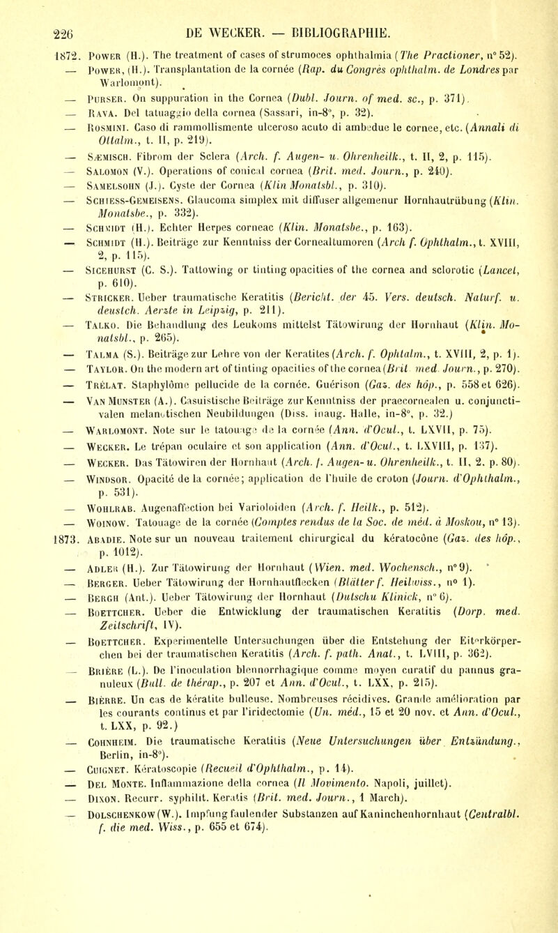 1872. Power (H.). The treatment of cases of strumoces ophthalmia {The Practioner, n°52). — PowEK, (H.). Transplantation de la cornea {Rap. du Congres opiitlialm. de Londresipsr Warlomont). — Purser. On suppuration in the Cornea {Dubl. Journ. of med. sc., p. 371). — Rava. Del laluagLiio della cornea (Sassari, in-8% p. 32). — PiOSMiNi. Gaso di rammollismente ulceroso acuto di ambedue le cornee, etc. {Annali di Ottalm., t. 11, p. 219). — S^MiscH. Fibrom der Sclera {Arch. f. Augen- u. Ohrenheillc, t. II, 2, p. 115). — Salomon (V.). Operations of conical cornea {Brit. med. Journ., p. 240). — Samelsohn (J.). Cyste der Cornea {Klin Monalsbl., p. 310). — Schiess-Gemeisens. Glaucoma simplex mit dilTuser allgemenur Hornhautriibung (A7t/<. Monatshe., p. 332). — Schmidt (H.). Echler Herpes corneac {Klin. Monatshe., p. 163). — Schmidt (H.). Beitrage zur Kenntniss der Cornealtumoren {Arch f. Ophthalm., t. XVIU, 2, p. 115). — Sicehurst (C. S.). Taltowing or tinting opacities of the cornea and sclerotic {Lancet, p. 610). — Stricker. Ueber traumatische Keratitis {Berichi. der 4-5. Vers, deutsch. Nalurf. u. deustch. Aerzte in Leipug, p. 211). — Talko. Die Behandlung des Leukoms mittelst Tatowirung der Hornhaut {Klin. Mo- natshl., p. 265). — Talma (S.). Beitrage zur Lehre von der Keratites (Arc/i. f. Ophtalm., t. XVllI, 2, p. 1). — Taylor. On the modern art of tinting opacities of the cornea(fi/if med- Journ., p. 270). — Trelat. Staphylome pellucide de la cornee. Guerison (Gas. des hop., p. 558et 626). — Van Munster (A.). Casuistische Boitriige zurKenntniss der praecornealen u. conjuncti- valen melanutischen Neubildungen (Diss, iiiaug. Halle, in-8, p. 32.) — Warlomont. Note sur le tatouagr; de la cornee (Ann. d'Ocul., t. LXVIl, p. 75). — Wecker. Le trepan oculaire ct son application {Ann. d'Ocul., t. lAVill, p. lo7). — Wecker. Das Tatowiren der Hornhaut {Arch. f. Augen-u. Ohrenheillc, t. II, 2, p. SOj. — Windsor. Opacite de la cornee; application de Phuile de croton {Journ. d'Ophlhalm., p. 531). — Wohlrab. Augenaffeclion bei Varioloiden {Arch. /. Heilk., p. 512j. — WoiNOW. Tatouage de la cornee {Gomptes rendus de la Soc. de med. d Moskou, n° 13). 1873. Abadie. Note sur un nouveau trailement chirurgical du keratocone (tfas. des hop., p. 1012). — Adlek (H.). Zur TiiLowirung der Hornhaut {Wien. med. Wochensch., n^Q). * — Berger. Ueber Tatowirung der Hornhautflecken (Blatter f. Heiltuiss., no 1). — Bergh (Ant.). Ueber Tatowirung der Hornhaut {Dulschu KLinick, n 6). — Boettcher. Ueber die Entwicklung der traumatischen Keratitis {Dorp. med. Zeitschrift, IV). — Boettcher. Experimentelle Untersuchungen iiber die Entstehung der Eit^^rkdrper- chen bei der traumatischen Keratitis {Arch. f. path. Aiiat., t, LVIIl, p. 362). — Briere (L.). De rinocnlation blonnorrhagique comme moyen curatif du pannus gra- nuleux {Ball, de therap., p. 207 et Ann. d'Ocul., t. LXX, p. 215). Bierre. Un cas de keratite bulleuse. Nombreuses recidives. Grande amelioration par les courants continus et par I'iridectomie {Un. med., 15 et 20 nov. et Ann. d'Ocul., t. LXX, p. 92.) CoHNHEiM. Die traumatische Keratitis {Neiie Untersuchmgen iiber Enti'mdung., Berlin, in-S). — Cuignet. Keratoscopie (Recueil d^Ophthalm., p. 14). Del Monte. Inflammazione della cornea (// Movimento. Napoli, juillet). — Dixon. Recurr. syphilit. Keratis {Brit. med. Journ., 1 March). — Dolsghenkow(W.). Impfung faulender Subslanzen auf Kaninchenhornhaut {Ceutralbl. f. die med. Wiss., p. 655 et 674).