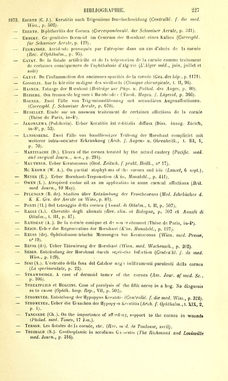 1873. EcERTH (C. J.). Keratitis nacli Trigeminus Durclisclineidung {Centralbl. f. die rned. VVm., p. 502). — Eberth. Diplitheritis der Cornea {Corresponileinhl. der SchweUer Aer%le, p. :!21). — Emmert. Co genitaies DeriTii»i(l im Conlruni der llDrnhaut eines Kalbes {Corresphl. fur Schweizer Aerzte, p. 1'29). — Fkknandez. Accid Mits provonues par ralropinc dans un cas d'abces de la cornec (Rec. dVplilhalm., p. 93). — Gayat. De la listule artificiidle et de l i trep ination de la cornee comme Iraitcmenl de certaines cons.''qucnces de l'o(ihtliaIniic d'Alg ^ie {L'Alger med., juin, juillet et aoul) — Gayat. De rinllamm.ition des anciennos opacites de la cornee (Gaz. des hdj).-, p. 1171). — GossELiN. Sur la ker itile inaligne des vieillards (CUnique chirurgicale, I. 11, 96). — Hasner. Tatiiage der H trnhai.it (BeAlrdge mr Pligs. u. Palliol. des Auges, p. 80). — Heiberg. Om Iremmode leg^.nier 1 Ho nbi'id(! i (Morslc. Magaz,. f. Ldgevid, p. 366). - Horner. Zwei Eiille von Trigr^nfiinusliilnnung init secundiiren AugenafTectionen. {Corresphl. f. Scliweuer Aente, p. 670). — Hudef.let. Etude sur un nouv-oau lraitcmi;nt de certaines aflections de la cornee (These de Paris, in-i). — Jakowlewa (Pulcheria). Ueber Keratitis int rstitialis diffusa (Diss, inaug. Zurich, in-8°, p. 53). — Landesberg. Zwei Falle von ban(irditiii,.;er Tiiil)\ing der Hornhaut complicirt mit weiterer intra-ocularer Erkrankung {Arch. /'. Aiigen- u. Ohrenheilk., t. HI, 1, p. 70). — Martinache (D.). Ulcers of the cornea trealeil by the actual cautery {Pacific, med. and surgical Jouni., nnv., p. 29i). — Mauthner. Ueber Kcratoconus {Oest. Zeitscli. /. prnlit. Heilk., n 17). Mo Keown (W. a.). On [lartial staphyloma ofihe cornea and iris {Lancet, 6 sept.). — Meyer (E.). Ueber nornhaut-Trepanatinn {fi'iii. Mo)iatsbl., p. 441). — Owen (L ). Atropised castor oil as an application in some cornaal affections (Brit. med Journ., 10 May). — Pflungen (R.de). Studien iiber Entziindimg der Vvo&chcorncd {Med. Jahrbucher d. K. K. Ges. der Aerzte zu Wien, p. 81). — PoNTi (II.) Del tatnaggio dclia cornea ( \ nnal. di Oltahn., t. II, p. 507), — llAGGi (A.). Cheratite degli alienati [Rev. alia, ai Bologna, p. 307 et Annali di Ollalin., t. HI, |). 47). — Hatiseau (A.). De la curnee conique et d-^ s.-n 'nitement (These de Paris, iii-4'). — Reich. Ueb -r die Regeneration der Hornhaut iK'iii. MonaLshi, p. 197). — Reuss (de). Ophthaiinom-trische Messnngen l>ei Kcratoconus (Wien. med. Presse, n» 19). — RErss (de). Ueber Tiitowirung der Horniiant (Wien. med. Wochensch., p. 202). — Seher. Entziiiidung der Horahaut duich ^Cj•li>clle Infjctiun {Centralbl. /'. de med Wiss.. p. I-29). — SiMi (A.). L'estratto della fava del Gal ibar neg i infiUram:3nti purulenti della cornea {La sperinientale, p. !22). — Strawbridge. a case of dermoid turner <d the cornea (Am. Jour, of med Sc p. lOOj. — Streatfeii.d et Huggins. Case of paralysis of the fifth nerve in a bog. No diagnosis as to cause {Ophlh. Iiosp. Rep., Vll, p. 502;. — Stromeyer. Entsleiuiug der Hypopyon Keraliti- ICenlroM. f. die med. Wiss., p. 324). Stromeyer. Ueber die Uisachcn der Hypupy -n K.-i aiitis {Arch. f. Ophthalm., t. XIX 2 p. i). ' ' — Tanckede (Ch.). On the importance of att'-rd-nx, support to the cornea in wounds {Philad. med. Tunes, 17 Jin.). — Terson. Lcs fistules de li cornee, etc. {Rur. ni d. <le Toulouse, avril). — Theobald (S.). Cantlioplasiic in scrofuius C).,..'stis {The Richmond and Louisville med. Journ., p. 316).