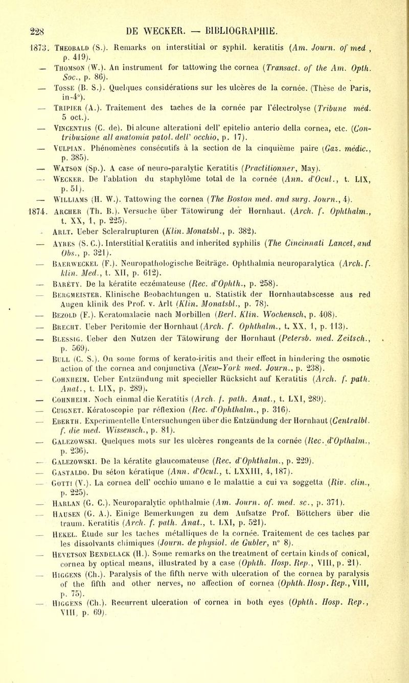 1873. Theobald (S.). Remarks on interstitial or syphil. keratitis {Am. Journ. of med , p. 419). — Thomson (W.). An instrument for lattowing the cornea [Transact, of the Am. Opth. Soc, p. 86). — TossE (B. S.). Quelques considerations sur les ulceres de la cornee. (These de Paris, in-4°). — Tripier (A.). Traitement des laches de la cornee par I'electrolyse {Tribune med. 5 Oct.). — ViNCENTiis (C. de). Dialcune alterationi dell' epitelio anterio della cornea, etc. {Con- trihuMone all analomia patol. deW occhio, p. 17). — VuLPiAN. Phenomenes consecutifs a la section de la cinquieme paire [Gaz. medic., p. 385). — Watson (Sp.). A case of neuro-paralytic Keratitis {Practitionner, May). — Wegker. De I'ablation dii staphylome total de la cornee {Ann. dVcul., t. LIX, p. 51). — Williams (H. W.). Tattowing the cornea {The Boston med. and surg. Journ., 4). 1874. Archer (Th. B.). Versuche iiber Tiitowirung der Hornhaut. {Arch. f. Ophthalm., t. XX, 1, p. 225). - Arlt. Ueber Scleralrupluren {Klin. Monaishl., p. 382). — Ayres (S. C). Interstitial Keratitis and inherited syphilis {The Cincinnati Lancet, and Obs., p. 321). — Baerweckel (F.). Neuropathologische Beitrage. Ophthalmia neuroparalytica {Arch.f. klin. Med., t. XII, p. 612). — Barety. De la keratite eczemateuse {Rec. d'Ophth., p. 258). — Behgmeister. Klinische Beobachtiingen u. Statistik der Hornhautabscesse aus red Augen klinik des Prof. v. Arlt (Klin. Monatsbl., p. 78). — Bezold (F.). Keratonialacie nach Morbillen {Berl. Klin. Wochensch, p. 408). — Brecht. Ueber Peritomie der Hornhaut (/Irc/i. f. Ophthalm., t. XX, 1, p. 113). — Blessig. Ueber den Nutzen der Tatowirung der Hornhaut {Petersb. med. Zeitsch., p. 569). — Bull (C. S.). On some forms of kerato-iritis anrl their efTect in hindering the osmotic action of the cornea and conjunctiva {New-York med. Journ., p. 238). — CoHNHEiM. Ueber Entziindung mit specieller Riicksicht auf Keratitis {Arch. f. path. Anat., t. LIX, p. 289). — COHNHEIM. Noch einmal die Keratitis {Arch. f. path. Anat., t. LXI, 289). — CuiGNET. Keratoscopie par reflexion {Rec. d'Ophthalm., p. 316). — Eberth. Experimentelle Untersuchungen iiber die Entziindung der Hornhaut {Centralbl. f. die med. Wissensch., ]). 81). — Galezowski. Quelques mots sur les ulceres rongeants de la cornee {Rec. d'Opthalm., p. 236). — Galezowski. De la keratite glaucomateuse {Rec. d'Ophthalm., p. 229). Gastaldo. Du seton keratique {Ann. d'OcuL, t. LXXlll, 4, 187). GoTTi (V.). La cornea dell' occhio umano e le malattie a cui va soggetta {Riv. din., p. 225). Harlan (G. C.). Neuroparalytic ophthalmic {Am. Journ. of. med. sc., p. 371). Hausen (G. a.). Einige Bemerkungen zu dem Aufsatze Prof. Bottchers iiber die traum. Keratitis {Arch. f. path. Anat., t. LXI, p. 521). — Hekel. filude sur les taches metalliques de la cornee. Traitement de ces taches par les dissolvants cliimiques {Journ. dephysiol. de Gubler, n° 8). — Hevetson Bendelack (H.). Some remarks on the treatment of certain kinds of conical, cornea by optical means, illustrated by a case {Ophth. IJosp.Rep., VIII, p. 21). HiGGENS (Ch.). Paralysis of the fifth nerve with ulceration of the cornea by paralysis of the fifth and other nerves, no affection of cornea {Ophth. Hosp. Rep., \Ul, p. 75). HiGGENS (Ch.). Recurrent ulceration of cornea in both eyes {Ophth. Hosp. Rep., YIII, p. 69).