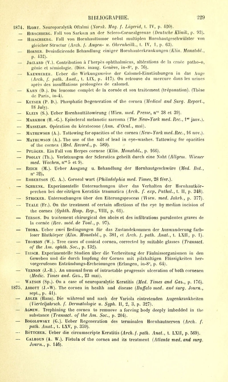 1874. Hjort. Neuroparalytik Oftalmi {Norsk. Mag. f. Ldgerid, t. IV, p. 120). — HiRSCHBERG. Fall vori Sarkoin an der Sclero-Coriiealgrenze {Deutsche KUnik, p. 93). HiRSCHBERG. Fall von Hornhauttumor nebst multiplen Hornhautgeschwiilster von glcicher Strnctur {Arch. /. Augen- u. OhrenheiUc, t. IV, 1, p. 63). — Horner. Desinficirende Behandlung ciniger Hornhauterkrankungen (/^/m. .^/owafsfc/., p. m). — Jaclard (V.). Contribution a Therpiis ophthalmicus, alterations de la crnec patho-o, geuie et semiologie. (Diss, inaug. Geneve, in-8°, p. 76). — Kaemmerer. Ucber die Wirkungsweise der Calomel-Einstiiubungen in das Auge (Arch., /'. path. Anat., t. LIX, p. -417). On retrouve du mercure dans les urines apres des insufflations proloiigees de calomel. — Kahn (D.). Du leucome complet de la cornee et son traitement (trepanation). (These dc Paris, in-l). — Keyser (P. D.). Phosphatic Degeneration of the cornea {Medical and Surg. Repoi^t., 18 July). — Klein (S.). Ueber Hornhauttatowirung {Wien. med. Presse, n^ 38 et 39). — Markhom (H.-C). Episcleral melanotic sarcoma {The New-York med. Rec, 1 janv.). — Masselon. Operation du keratocone {Ann. d'OcuL, mai). — Mathewson (A.). Tattowing for opacities of the cornea [New-York med.Rec, 16 nov.). — Mathewson (A.). The use of the salt of lead in eye-washes. Tattowing for opacities of the cornea {Med. Record., p. 589). — PFLiiGER. Ein Fall von Herpes corneae {Klin. Monatsbl., p. 166). — POOLEY (Th.). Verletzungen der Sclerotica geheilt durch eine Naht {Allgem. Wiener med. Wochen, n^5 et 9). — Reich (M.). Ueber Ausgang u. Behandlung der Hornhautgeschwiire {Med. Bat., n 32). — PiOBERTSON (C. A.). Corneal wart {Philadelphia med. Times, 28 fevr.). — ScHRENK. Experimentelle Untersuchungen iiber das Verhalten der Hornhautkor- perchen bei dereitrigen Keratitis traumatica {Arch. f. exp. Pathol., t. II, p. 348). — Stricker. Untersuchungen iiber den Eiterungsprocess {Wien. med. Jahrb., p. 377). — Teale (Fr.), On the treatment of certain affections of the eye by median incision of the cornea {Ophth. Hosp. Rep., VIII, p. 61). — Terson. Du traitement chirurgical des abces et des infiltrations purulentes graves de la cornee {Rev. med. de Toul., p. 97). — Thoma. Ueber zwei Bedingungen fiir das Zustandekommen der Auswanderung farb- loser Blutkorper {Klin. Monatsbl., p. 381, et Arch. f. path. Anat., t. LXII, p. 1). — Thomson (W.). Tree cases of conical cornea, corrected by suitable glasses {Transact. of the Am. ophth. Soc, p. 132). — Trisch. Experimentelle Studien iiber die Verbreitung der Faulnissorganismen in den Geweben und die durch Impfung der Cornea mit pilzhaltigen Fliissigkeiten her- vorgerufenen Entziindungs-Ercheinungen (Erlangen, in-8°, p. 64). — Vernon (J.-B.). An unusual form of intraetable progressiv ulceration of both corneaen {Medic. Times and. Gaz., 23 mai). — Watson (Sp.). On a case of neuroparalytic Keratitis {Med. Times and Gan., p. 176). 1875. Abbott (J.-W). The cornea in health and disease {Buffalo med. and surg. Journ., sept., p. 41). — Adler (Hans). Die wahrend und nach der Variola eintretenden Augenkrankheiten {Vierteljahrsch. f. Dermatologie u. Syph. II, 2, 3, p. 327). — Agnew. Trephining the cornea to remuove a forcing body deeply imbedded in the substance {Transact, of the Am. Soc, p. 204). — BOGOLOWSKY (G.). Ueber Regeneration des terminalen Hornhautnerven {Arch. f. path. Anat., t. LXV, p. 359). — BoTTCHER. Ueber die circumscripte Keratitis {Arch. f. path. Anat., t. LXII, p. 569). — Calhoun (A. W.). Fistula of the cornea and its treatment {Atlanta med. and surg. Journ., p. 146).
