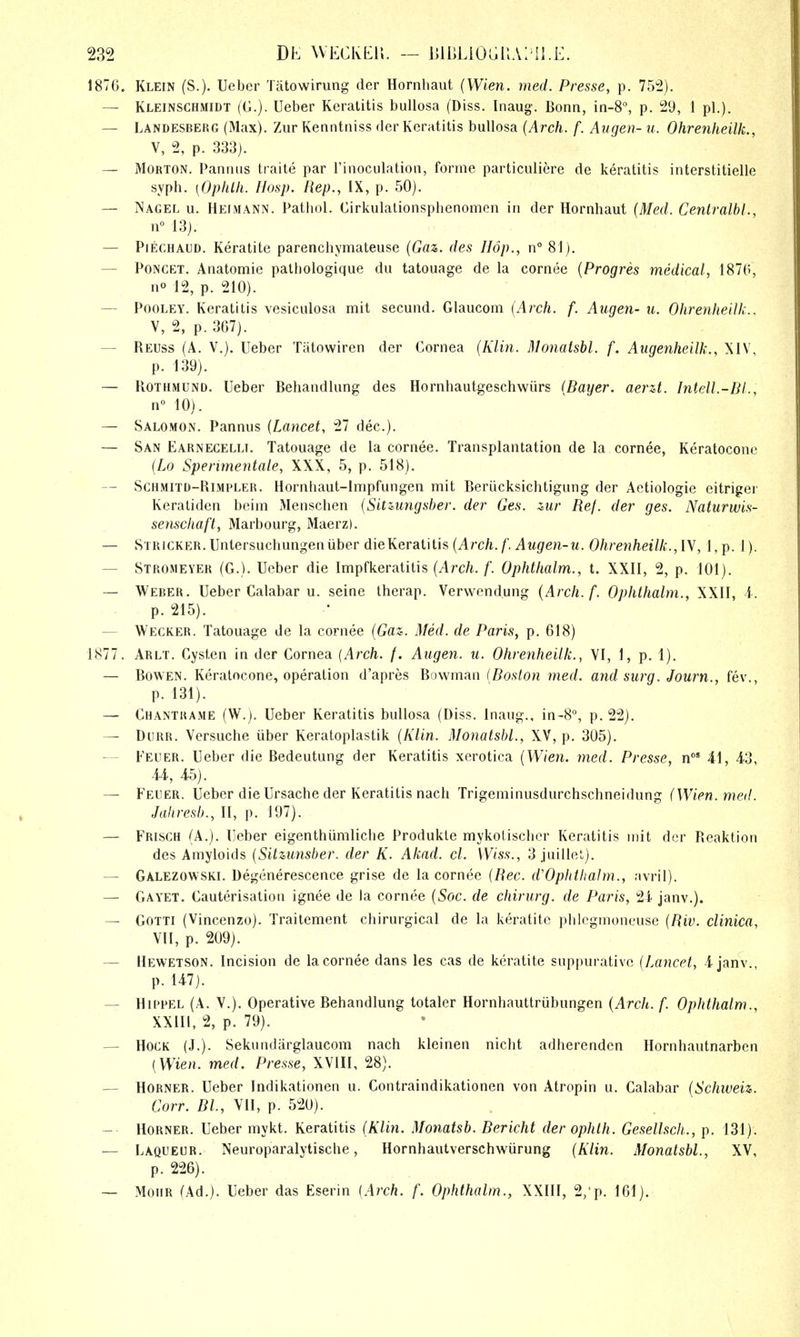 1876. Klein (S.). Ueber Tiitowirung der Hornhaut {Wien. med. Presse, p. 752). — Kleinschmidt (G.). Ueber Keratitis bullosa (Diss. Inaug. Bonn, in-8% p. 29, 1 pi.). — Landesberg (Max). Zur Kenntniss der Keratitis bullosa (Arch. f. Atigen- u. Ohrenheilk., V, 2, p. 333). — Morton. Panniis traite par I'inoculation, forme particuliere de keratitis interstitielle syph. [OphUi. IIosp. Rep., IX, p. 50). — INagel u. Heimann. Pathol. Cirkulalionsplienomen in der Hornhaut (Med. Centralbl., n° 13). — PiECHAUD. Keratite parenchymateuse (Gaz,. des Hop., n° 81). — PoNCET. Anatomie pathologique du tatouage de la cornee {Progres medical, 1870, no 12, p. 210). — PooLEY. Keratitis vesiculosa mit secund. Glaucom [Arch. f. Augen- u. Ohrenheilk.. V, 2, p. 367). — Reuss (A. v.). Ueber Tiitowiren der Cornea (Klin. Monatsbl. f. Aiigenheilk., XIV, p. 139). — Rothmund. Ueber Behandlung des Hornhautgeschwiirs {Bayer, aerzt. Intell.-BI., 10). — Salomon. Pannus {Lancet, 27 dec.). — San Earnecelli. Tatouage de la cornee. Transplantation de la cornee, Keratocone {Lo Sperimentale, XXX, 5, p. 518), — Schmitd-Rlmpler. Hornhaut-lnipfungen mit Beriicksichtigung der Aetiologie eitriger Keratiden beim Menschen {Sitzungsber. der Ges. zur Ref. der ges. Naturwis- senschaft, Marbourg, Maerz). — STRiCKER.Untersuchungeniiber die Keratitis (Arc/i./'.^Mgfe?i-M. Ohrenheilk.,\y, l,p. 1). — Stromeyer (G.). Ueber die Impfkeratitis {Arch. f. Ophthalm., t. XXII, 2, p. 101). — Weber. Ueber Calabar u. seine therap. Verwendung {Arch. f. Ophthalm., XXII, i. p. 215). — Wecker. Tatouage de la cornee {Gaz. Med. de Paris, p. 618) 1877. Arlt. Cysten in der Cornea {Arch. /. Augen. u. Ohrenheilk., VI, 1, p. 1). — BowEN. Keratocone, operation d'apres Yi.mmRn {Boston med. and surg. Journ., fev., p. 131). — Chantrame (W.). Ueber Keratitis bullosa (Diss, inaug., in-8'', p. 22). — Dorr. Versuche iiber Keratoplastik {Klin. Monatsbl., XV, p. 305). — Feuer. Ueber die Bedeutung der Keratitis xerotica {Wien. med. Presse, n°' 41, 4-3, 44, 45). — Feuer. Ueber die Ursache der Keratitis nach Trigeminusdurchschneidung (Wien.meil. Jahresb., II, p. 197). — Frisgh (A.). Ueber eigenthumliche Produkle mykol isclicr Keratitis niit der Rcaktion des Amyloids {Sitzunsber. der K. Akad. cl. Wiss., 3 juillet). — Galezowski. Degenerescence grise de la cornee {Rec. d'Ophtliatm., avril). — Gayet. Cauterisation ignee de la cornee {Soc. de chirurg. de Paris, 24 janv.). — GOTTI (Vincenzo). Traitement chirurgical de la keratite phlegmoneuse {Riv. clinica, VII, p. 209). — liEWETSON. Incision de la cornee dans les cas de keratite suppurative (Lancet, 4 janv. p. 147). — HiPPEL (A. v.). Operative Behandlung totaler Hornhauttrubungen {Arch. f. Ophthalm., XXIII, 2, p. 79). — Hock (J.). Sekundarglaucom nach kleinen nicht adherenden Hornhautnarbcn {Wien. med. Presse, XVIII, 28). — Horner. Ueber Indikationen u. Contraindikationen von Atropin u. Calabar {Schweiz. Corr. Bl, VII, p. 520). ~ Horner. Ueber mykt. Keratitis (Klin. Monatsb. Bericht der ophth. Gesellsch., p. 131). — Laqueur. Neuroparalytische, Hornhautverschwiirung {Klin. Monatsbl., XV, p. 226). — MoiiR (Ad.). Ueber das Eserin (Arch. f. Ophthalm., XXIII, 2/p. 161).