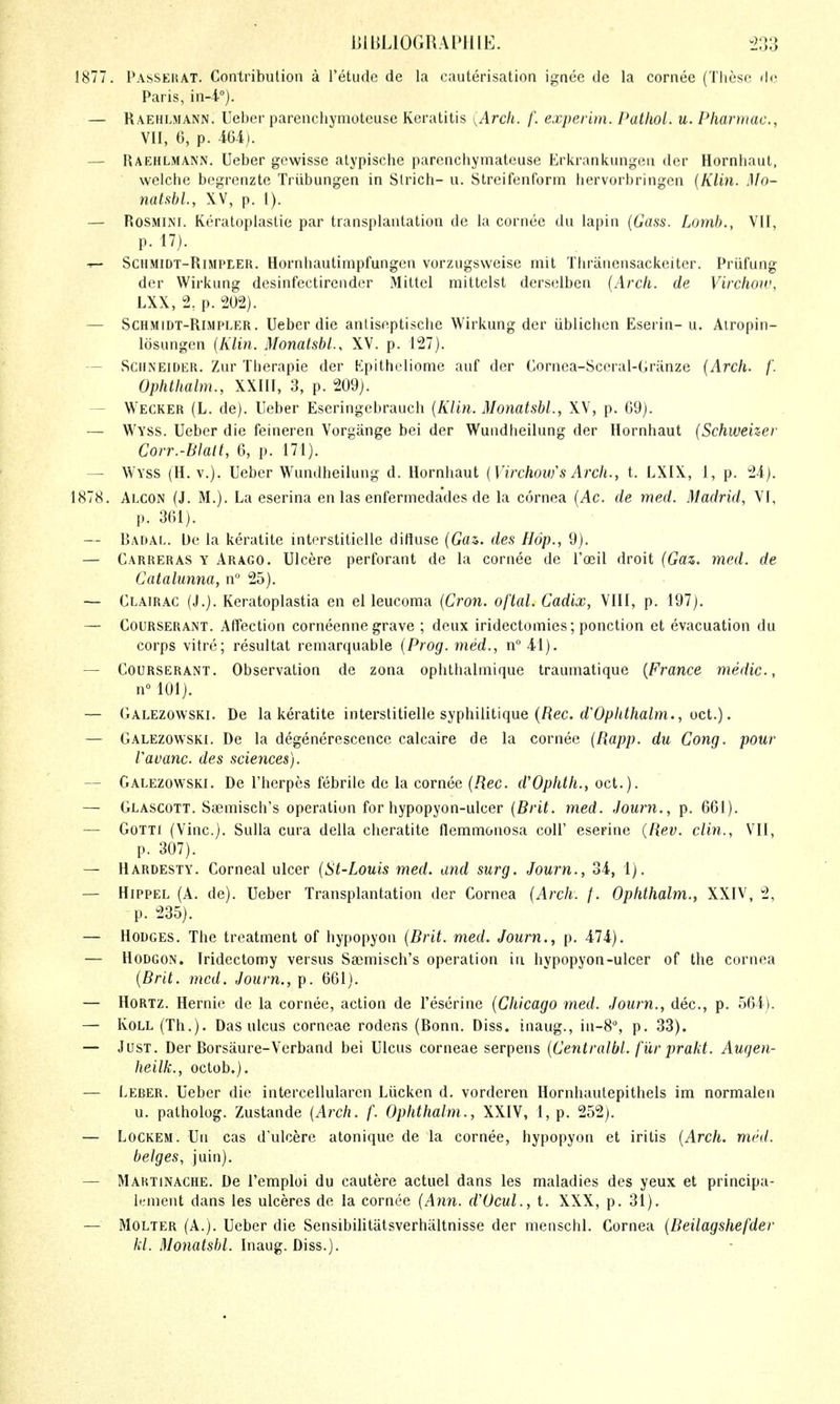 lilbLlOGRAlMilE. 1877. Passehat. Contribution a I'etiide de la cauterisation ignce de la cornee (Tliesc dc Paris, in-i°). — Raehlmann. Ueber parenchyniotcuse Keratitis , Arch. /'. experim. Palliol. u. Pliarntac, VII, 6, p. AU). — Raehlmann. Ueber gewisse atypische parcncliymateuse Erkrankungeu der Hornhaut, welche bcgrenzte Triibungen in Slrich- u. Streifenform bervorbringcn {Klin. Mo- natsbl, XV, p. 1). — ROSMINI. Keratoplastie par transplantation de la cornee du lapin {Gass. Lomh., VII, p. 17). ^ SCHMiDT-RiMPEER, Hornliautimpfungcu vorzugsweise mit Thranensackeitcr. Priifung der Wirkung desinfectirender Mittel mittelst derselben {Arch, de Virchoir, LXX, 2, p. 202). — ScHMiDT-RiMPLER. Ueber die anliseptiscbe Wirkung der ublicben Eserin- u. Airopin- losungen {Klin. Monatsbl., XV. p. 127). — Schneider. Zur Tlierapie der Kpitheliome auf der Cornea-Sccral-Granze {Arch. /'. Ophthalm., XXIII, 3, p. 209). — Wecker (L. de). Ueber Eseringebrauch {Klin. Monatsbl., XV, p. 69). — Wyss. Ueber die feineren Vorgange bei der Wundheilung der Hornhaut {Schweizer Corr.-Blalt, 6, p. 171). — Wyss (H. v.). Ueber Wundheilung d. Hornhaut {Virchou/s Arch., t. LXIX, I, p. 24). 1878. Alcon (J. M.). La eserina en las enfermedades de la cornea {Ac. de med. Madrid, VI, p. 361). — Radal. De la keratite interstiticlle ditluse (Gfls. des Hop., 9). — Carreras y Arago. Ulcere perforant de la cornee de Toiil droit {Gaz. med. de Catalunna, n° 25). — Clairac (J.). Keratoplastia en el leucoma {Cron. oftal. Cadix, VIII, p. 197). — CouRSERANT. Affcction corneenne grave ; deux iridectomies; ponction et evacuation du corps vitre; resultat remarquable {Prog, med., n 41). — CouRSERANT. Observation de zona ophthalmique traumatique {France medic, n° 101). — (lALEZOWSKi. De la keratite interslitielle syphilitique (fiec. rf'O/^/ti/ta/m., oct.). — Galezowski. De la degenerescence calcaire de la cornee {Rapp. du Cong, pour Vavanc. des sciences). — Galezowski. De I'herpes febrile de la cornee {Rec. d'Ophth., oct.). — Glascott. Saemisch's operation for hypopyon-ulcer {Brit. med. Jouim., p. 661). — GoTTi (Vine). Sulla cura della cheratite flemmouosa coll' eserine (Rev. din., VII, p. 307). — Hardesty. Corneal ulcer {St-Louis med. and surg. Journ., 34, 1). — HiPPEL (A. de). Ueber Transplantation der Cornea {Arch. /. Ophthalm.^ XXIV, 2, p. 235). — Hodges. The treatment of hypopyon {Brit. med. Journ., p. 474). — HoDGON. Iridectomy versus Sasmisch's operation in hypopyon-ulcer of the cornea {Brit. med. Journ., p. 661). — HoRTZ. Hernie de la cornee, action de I'eserine {Chicago med. Journ., dec, p. 564). — KoLL (Th.). Das ulcus corneae rodens (Ronn. Diss, inaug., in-S, p. 33). — Just. Der Rorsaure-Verband bei Ulcus corneae serpens {Centralbl. fiir prakt. Auqen- heilk., octob.). — Leber. Ueber die intercellularcn Liicken d. vorderen Hornhaulepithels im normalen u. patholog. Zustande {Arch. f. Ophthalm., XXIV, 1, p. 252). — LoCKEM. Un cas dulcere atonique de la cornee, hypopyon et iritis {Arch. mrd. beiges, juin). — Mahtinache. De I'emploi du cautere actuel dans les maladies des yeux et principa- lement dans les ulceres de la cornee {Ann. d'Ocul., i. XXX, p. 31). — MoLTER (A.). Ueber die Sensibilitatsverhaltnisse der menschl. Cornea {Beilagshefder hi. Monatsbl. Inaug. Diss.).