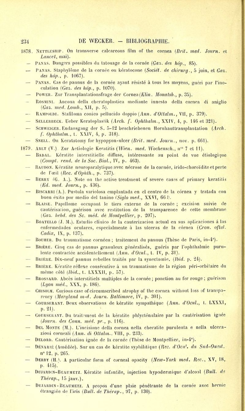 1878. Nettleship. On transverse calcareous film of the cornea (Brit. med. Journ. et Lancet, mai). — Panas. Dangers possibles du tatonage de la cornee (Gas. des hop., 85). — Panas. Stapliylome de la cornee ou keratocone {Societ. de chirurg., 5 juin, et Gen. des hop., p. 1U67). — Panas. Cas de panniis de la cornee ayant resiste a tons les moyens, gueri par I'ino- culation {Gaz. des hop., p. 1070). — Power. Zur Transplanlationsfrage der Cornea (/i/m, Monatsb., p. ob). — ROSMINI. Ancona della cheratoplastica mediante innesto della cornea di aniglio {Gaz. med. Lomh., XII, p. r>). — Rampoldi. Stafiloina conico peliucido doppio (Ann. dVltalm., VII, p. 379). — Sellerbeck. Ueber Keratoplastik (Arch. f. Ophthalm., XXIV, A, p. U6 et 321). — Schweiger. Endansgang der S. 5-12 beschriebenen Hornhauttransplantalion (Arch. f. Ophthalm., I. XXIV, 4, p. 318). — Snell. On Keratotomy for hypopyon-ulcer (Brit. med. Journ., nov. p. 661). 1879. Arlt (V.) 7Air Aetiologie Keratitis (W<en. med. Wochensch., n' 7 et 11). — Badal. Keratite inlerslilielle diffuse, interessante au point de vue etiologique [Compt. rend, de la Soc. Biol., IV, p. 463). — Baudon. Keratite neuroparalytique avec necrose de la cornee, irido-choro'idite et perle de I'oeil [Rec. dOphth., p. 737). — Berry (G, A.). Note on the active treatment of severe cases of primary keratitis (Ed. med. Journ., p. 436). — B[SCARRi (A.). Pustula variolosa emplantada en el centro de la cornea y tratada con buen exito por medio del tanino (Siglo med., XXVI, 66]). — Blaise. Papillome occupant le tiers externe de la cornee ; excision suivie de cauterisation, guerison avec restitution de la transparence de cette membrane (Gaz,. hebd. des Sc. med. de Montpellier, p. 207). — Boatello (J. M.). Estudio cHnico de la cauterizacion actual en sus aplicaciones a las enfermedades oculares, especialmente a las ulceras de la cornea (Cron. of'tal. Cadix, IX, p. 137). — Bouher. Du traumatisme corneen ; traitement du pannus (These de Paris, in-i). — Briere. Cinq cas de pannus granuleux generalises, gueris par I'ophthalmie puru- lente contractee accidentellement {Ami. d'OcuL, t. IV, p. 31). — Briere. Dix-neuf pannus rebelles traites par la synectomie. {Ibid. p. 24). — Briere. Keratite reflexe consecutive a un traumatisme de la region peri-orbitaire du meme cote (Ibid., t. LXXXII, p. 57). — Brossard. Abces interstitiels multiples de la cornee; ponction au fer rouge; guerison {Lyon med., XXX, p. 186). — Chisolm. Curious case of circumscribed atrophy of the cornea without loss of transpa- rency (Maryland m-d. Journ. Baltimore, IV, p. 301). — CouRSERANT. Deux observations de keratite sympathique (Ann. d'OcuL, t. LXXXI, p. 21). — Courserant. Du traitement de la keratite phlyctenulaire par la cauterisation ignee (Journ. des Conn. med. pr., p. 116). — Del Monte (M.). L'incisione della cornea nella cheratite purulenta e nella ulcera- zioni corneali (Ann. di Ottalin., VIII, p. 233). — Delord. Cauterisation ignee de la cornee (These de Montpellier, in-4). — Denarie (Amedee). Sur un cas de keratite syphilitique (!Uc. d'Ocit,'. du Sad-Ouest, nM2, p. 265. — Derby (H.^. A particular form of corneal opacity (New-York med. Rec, XV, 18, p. 415).' — Dujardin-Bbaumetz. Keratite infantile, injection hypodern^ique d'alcool (Bull, de Therap., 15 jauv.). — Dujardin-Beaumetz. a propos d'une plaie penetrante de la cornee avec hernie elranglee de I'iris (Bull, de Therap., 97, p. 130).
