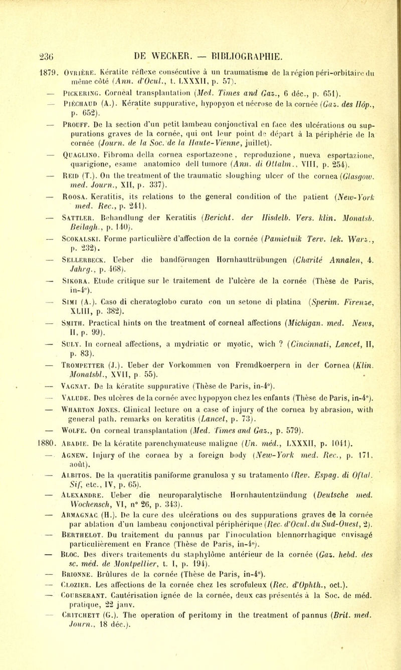 1879. OvRiERE. Keralite reflexe consecutive a un traumatisme de la region peri-orbitaire du memecote (Ann. (VOcuL, t. LXXXII, p. 57). — Pickering. Corneal transplantalion {Med. Times and Gaz., 6 dec, p. 651). — PiECHAUD (A.). Keratite suppurative, liypopyon et necrose de la cornee (Gai. des Hop., p. 65^2). — Prouff. De la section d'un petit lambeau conjonctival en face des ulcerations ou sup- purations graves de la cornee, qui ont leur point dc depart a la peripheric de la cornee (Journ. de la Soc. de la Haute-Vie7ine, juillet). — QuAGLiNO. Fibroma dclla cornea esportazeone , reproduzione , nueva esportazione, quarigione, esame anatomico dell tumore {Ann. di Otlalm., VIII, p. 254.). — Reid (T.). On the treatment of the traumatic sloughing ulcer of the corne3L {Gtasgoiu. med. Journ., XII, p. 337). — RoosA. Keratitis, its relations to the general condition of the patient {New-York med. Rec, p. 241). — Sattler. Behandlung der Keratitis {Bericht. der Ilisdelb. Vers. klin. Monatsb. Beilagh., p. 140). — ScoKALSKi. Forme particuliere d'aflfection de la cornee (Pamie^MtA; Terv. lek. Wan., p. 232). — Sellerreck. Ueber die bandfdrungen Hornhauttriibungen {Charite Annalen, 4. Jahrg., p. 408). — SiKORA. Etude critique sur le traitement de I'ulcere de la cornee (These de Paris, in-4). — SiMi (A.). Caso di cheratoglobo curato con un setone di platina {Sperim. Fireme, XLIII, p. 382). — Smith. Practical hints on the treatment of corneal affections {Michigan, med. News, II, p. 99). — SuLY. In corneal affections, a mydriatic or mvotic, wich ? {Cincinnati, Lancet, II, p. 83). — Trompetter (J.). Ueber der Vorkommen von Fremdkoerpern in der Cornea {Klin. Monalshl., XVII, p 55). — Vagnat. De la keratite suppurative (These de Paris, in-4''). — Valude. Des ulceres de la cornee avec hypopyon chez les enfants (These de Paris, in-4.''). — Wharton Jones. Clinical lecture on a case of injury of the cornea by abrasion, with general path, remarks on keratitis {Lancet, p. 73). — Wolfe. On corneal transplantation {Med. Times and Gaz,., p. 579). 1880. Abadie. De la keratite parenchymateuse maligne {Un. med., LXXXII, p. 1041). — Agnew. Injury of the cornea by a foreign body {New-York med. Rec, p. 171, aoul). — Albitos. De la queratitis paniforme granulosa y su tratamento iRev. Espag. di Oflal. Sif, etc., IV, p. 65). — Alexandre. Ueber die neuroparalytische Hornhautentziindung {Deutsche med. Wochensch, VI, n° 26, p. 343). — Armagnac (H.). De la cure des ulcerations ou des suppurations graves de la cornee par ablation d'un lambeau conjonctival peripherique (/^ec d'Ocu/. rfM5Md-0?ies^, 2). — Berthelot. Du traitement du pannus par I'inoculation blennorrhagique envisage particulierement en France (These de Paris, in-4°). — Bloc. Des divers traitements du staphyldme anterieur de la cornee {Gaz. hehd. des sc. med. de Montpellier, t. I, p. 194). — Brionne. Brulures de la cornee (These de Paris, in-4°). — C-lozier. Les affections de la cornee chez les scrofuleux {Rec. d'Ophth., oct.). — Coursehant. Cauterisation ignee de la cornee, deux cas presentes a la Soc. de med. pratique, 22 jaiiv. — Critchett (G.). The operation of peritomy in the treatment of pannus {Brit. med. Journ., 18 dec).