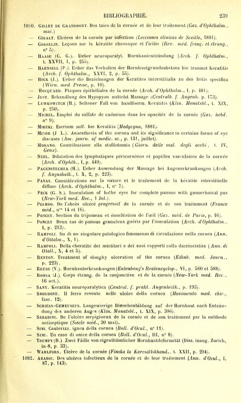 l^i:0. GiLLET DE Grandmont. Des taics de la cornee et de leur Iraitenient (Gaz,. d'Ophthalm., mai.) - OiRALT. Ulceres de la cornee par infection (Lecciones clinicas de Seville, 1881). — GossELiN. Lemons sur la keratite chroiiiqiie et I'iritis (Hev. med. fran^;. et etrang., n° 5). — Haase (G. G.). Ueber ueiiroparalyt. Hornliaulenlziindung {Arch. f. Oplithalm., t. XXVn, 1, p. 255). — Haensell (P.). Ueber das Verhalten der Hornhautgrundsubstanz bie Iraumat Keratitis (Arch. f. Ophthalm., XXVI, 2, p. 55). — Hock (J.). Ueber die Beziebungen der Keratites inlerstitialis zu des Iritis specifica (Wien. med. Pre.sse, p. 10). — HocQUARD. Plaques epilheliales de la cornee {Arch. d'Ophthalm., 1, p. 481). — Just. Behandlung des Hypopyon mitlclst Massage \Centralb. f. Auyenh. p. 173). — Lewkowitch (H.). Seltener Fall von bandfoerm. Keratitis (Klin. Monatsbl., t. XIX, p. 250;. ■— Michel. Emploi du sulfate de cadmium dans les opacites de la cornee {Gaz. hebd. n 9). — MiKUKi. Eserinm sulf. bie Keratitis {Medycijna, 1881). — Minor (J L.). Anaesthesia of the cornea and its significance in certains forms of eye diseases {Am. journ. of medic, sc., p. 131, juillet). — Morano. Contribuzione alia stafilotomia (Cior^i. delle mal. degli occhi, t. IV, Genx). — NuEL. Dilatation des lymphatiques pericorneens et papilles vasculaires de la cornee {Arch. d'Ophth., 1, p. 449]. — Pagenstecher (H.). Ueber Auwendung der Massage bei Augenerkrankungen {Arch. f. Angushulk., t. X, 2, p. 223). — Panas. Considerations sur la nature et le traitement de la keratite interstitielle diffuse {Arch, dOphihalm., I, n° 7). — Peck (G. S.). Inoculation of bothe eyes for complete pannus with gonorrhoical pus {New-York med. Rec, 1 Jul.). — Pekhdo. De I'abces ulcere progressif de la cornee et de son traitement {France med., n° 14 et 16). — PONCKT. Section du trijumeau et enucleation de Toeil {Gaz. med. de Paris, p. 16). — PoNCET Deux cas de pannus granuleux gueris par I'inoculation {Arch. d'Ophthalm., 1, p. 213). — Rampolt. Su di un singulare patologico fenomenas di circulazione nella cornea {Ann. d'Oltalm., X, 1). — Rampoli. Delia cheralite dei mietitori e dei suoi rapporti colla dacriocistite {Ann.di OlalL, X, 4 et 5). — Renton. Treatment of sloughy ulceration of the cornea {Edinb. med. Journ., p. 223). — Reuss (v.). Romhauterkranknngen {Enlenbeng's Realencijclop., YI, p. 560 et 588). — RoosA (J.). Corps etrang. de la conjonctive et de la covuee {New-York med. Rec, 16 Oct.). — Sany. Keratitis neuroparalytica {Central, f. prakt. Augenheilk., p. 193). — Sbordone. 11 ferro revente nelle ulcere della cornea {Movimento med. chir., fasc. 12). — Schiess-Gemeuseus. Langewierige Blaeschenbildung auf der Hornhaut nach Entziin- dung des anderen Aug<'S {Klin. Monatsbl., t. XIX, p. 386). — Sebadini. De I'ulcere serpigineux de la cornee et de son traitement par la methode antiseptique {Steele med., 30 mai). — SiMi. Cauterizz. ignea della cornea {Boll. d'Ocul., 11). — SiMi. Un caso di onice della cornea {Boll. d'Ociil., HI, n 8). — Trumpy(D.). Zwei Faille von eigenthiimlicher Hornhautdeformitat (Diss, inaug. Zuricli, in-8, p. 33). — Wahlfors. Ulcere de la cornee {Finska la Karesdllskhand,, t. XXII, p. 294). 1882. Abadie. Des ulceres infectieux de la cornee et de leur traitement (Ann. d'Ocul., I, 87, p. 143).