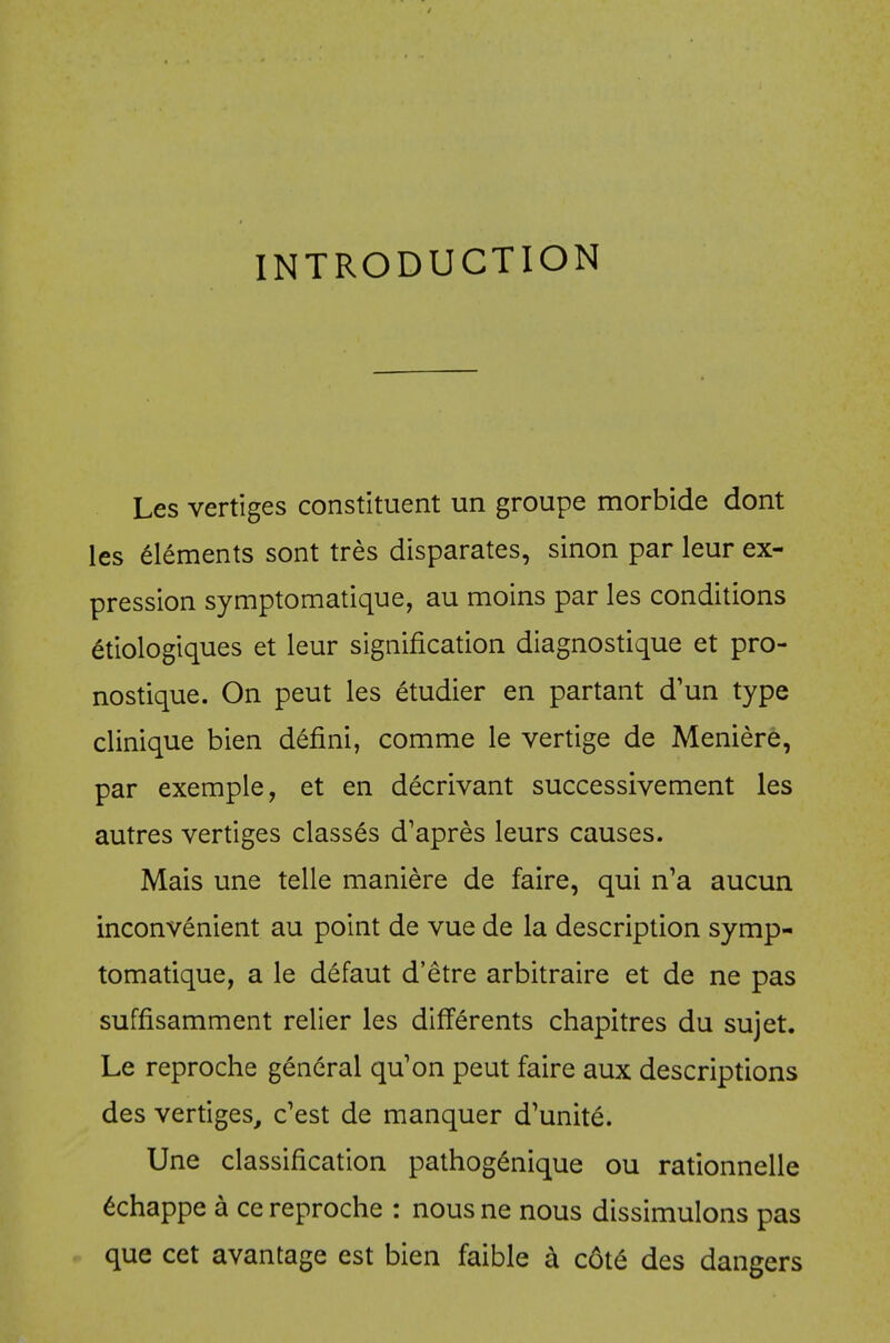 INTRODUCTION Les vertiges constituent un groupe morbide dont les Elements sont tres disparates, sinon par leur ex- pression symptomatique, au moins par les conditions etiologiques et leur signification diagnostique et pro- nostique. On peut les etudier en partant d'un type clinique bien defini, comme le vertige de Meniere, par exemple, et en decrivant successivement les autres vertiges classes d'apres leurs causes. Mais une telle maniere de faire, qui n'a aucun inconvenient au point de vue de la description symp- tomatique, a le defaut d'etre arbitraire et de ne pas suffisamment relier les differents chapitres du sujet. Le reproche general qu'on peut faire aux descriptions des vertiges, c'est de manquer d^unite. Une classification pathog^nique ou rationnelle 6chappe a ce reproche : nous ne nous dissimulons pas que cet avantage est bien faible k c6t6 des dangers